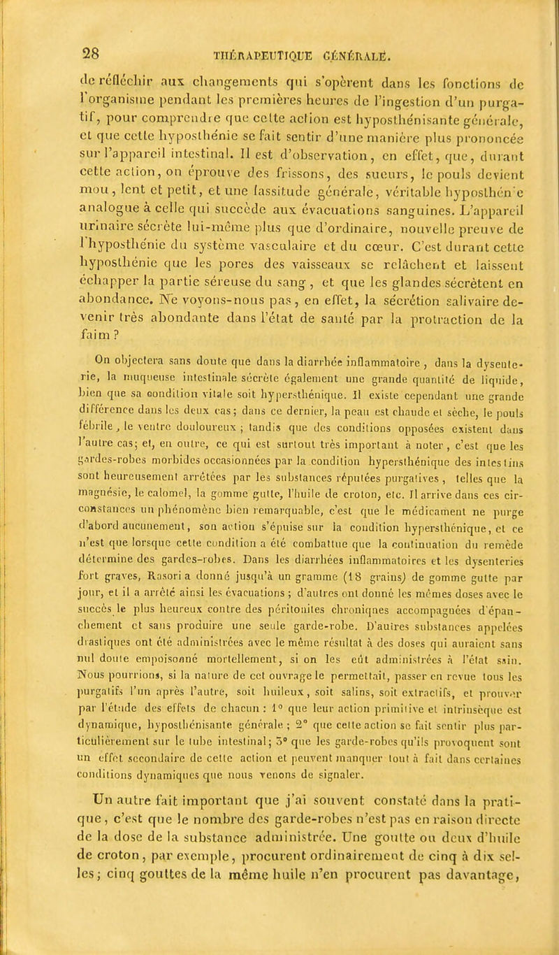 de réflécllir aux changements qui s'opèrent dans les fonctions de l'organisuie pendant les premières heures de l'ingestion d'un purga- tif, pour compi'cudre que celte acrion est hyposthénisante gcncrale, et que celle hyposthénie se fait sentir d'une manière plus prononcée sur l'appareil intestinal. II est d'observation, en effet, que, durant cette action, on éprouve des frissons, des sueurs, le pouls devient mou , lent et petit, et une lassitude générale, véritable hyposlhén'e analogue à celle qui succède aux évacuations sanguines. L'appareil urinaire secrète lui-même plus que d'ordinaire, nouvelle preuve de l'hyposthenie du système vasculaire et du cœur. C'est durant cetlc hyposthénie que les pores des vaisseaux se relâchent et laissent échapper la partie séreuse du sang, et que les glandes sécrètent en abondance. Ne voyons-nous pas, en effet, la se'crétion salivaire de- venir Irès abondante dans l'élat de sauté par la protraetion de la faim ? On objcclera sans doute que clans la diarrhée inflammatoire , dans la dysente- rie, la muqueuse intestinale secrète également une grande quantité de liquide, Lien que sa oondilion vitale soit liyper.sthénique. Il existe cependant une grande différence dans les deux cas; dans ce dernier, la peau est chaude et sèche, le pouls fébrile, le ventre douloureux; tandis que des conditions opposées existent dans l'autre cas; et, en outre, ce qui est surtout très important à noter , c'est que les t;.irdes-robcs morbides occasionnées par la condition hypersihéniquc des intestins sont heureusement arrêtées par les substances réputées purgaîives , telles que la magnésie, lecalomel, la gomme quitc, l'Iiuile de croton, elc. Il arrive dans ces cir- coRstanccs un phénomène bien remarquable, c'est que le médicament ne purge d'abord aucunement, son action s'épuise sur la condition hypersthénique, et ce n'est que lorsque cette condition a été combattue que la continuation du remède détermine des gardes-robes. Dans les diarrhées inflammatoires et les dysenteries fort graves, Rasori a donné jusqu'à un gramme (18 grainsj de gomme gutte par jour, et il a arrête ainsi les évacuations ; d'autres ont donné les mêmes doses avec le succès le plus heureux contre des péritonites chroniqnes accompagnées d'épan- chement et sans produire une seule garde-robe. D'autres substances appelées drastiques ont été administrées avec le même résultat à des doses qui auraient sans nul doute empoisonné mortellement, si on les eût administrées à l'état sain. Nous pourrions, si la naiure de cet ouvrage le permettait, passer en revue tous les purgatifs l'un après l'autre, soit huileux, soit salins, soit exlraclifs, el prouwîr par l'étiide des effets de chacun : 1 que leur action primitive el intrinsèque est dynamique, hyposllicnisante géncrale ; 2° que celte action se fait sentir plus par- ticulièrement sur le tube intestinal; 5* que les garde-robes qu'ils provoquent sont un effet secondaire de celte action el peuvent manquer tout .i fait dans certaines conditions dynamiques que nous Tenons de signaler. Un autre fait important que j'ai sotivent constaté dans la prati- que , c'est que le nombre des garde-robes n'est pas en raison directe de la dose de la substance administrée. Une goutte ou deux d'buile de croton, par exemple, procurent ordinairement de cinq à dix sel- les; cinq gouttes de la même huile n'en procurent pas davantage,