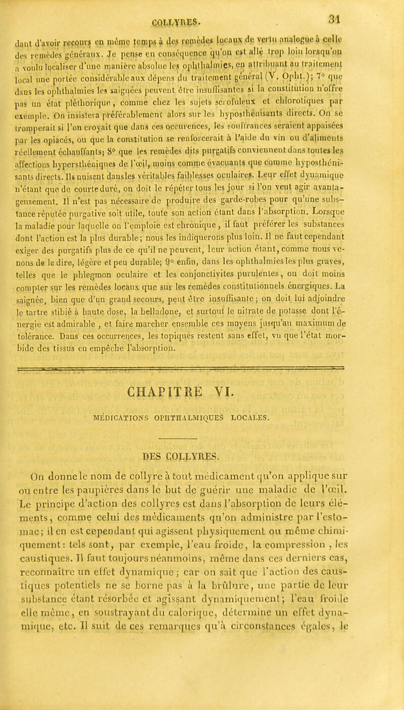 dqiit d'avoir repqpis en niêmc femps à 4e,s remèdes jocaiix de vertu analogue à coI|c des remèdes généraux. Je pense çn conséquence qu'on est allé trop loin lorsqu'oji a voidu iQcaliser d'une manière absolue les ophlhalmies, en atlrii)uantau Irailemenl local une portée considérable aux dépens du Irailcmcnt général (V. Opht.); 7« que dans les opbthalmies les saignées peuvent être insullisantcs si la constitution n'offre pas un état plélhoriquc, comme chez les sujets sci ofuleux et cblorotiques par exemple. On insistera pïéférablemcnt alors sur les hyposibénisauts directs. On se tromperait si l'on croyait que dans ces occurences, les sonflrances seraient appaisées par les opiacés, ou que la conslilution se renforcerait à l'aide du vin ou d'aUmenls réellement échauffanlsj 8» que les remèdes dits purgatifs conviennent dans tonles les affections hypersthéoiques de l'œil, moiris comme évacuants que comme hypostlicni- sanls directs. Ils nuisent dansles véritables faiblesses oculaires. Leur effet dynamique n'étant que do courte duré, on doit le répéter tous les jour si l'on veut agir avanta- geusement. Il n'est pas nécessaire de produire des garde-robes pour qu'une subs- tance réputée purgative soit utile, toute son aciion étant dans rabsorplion. Lorsque la maladie pour laquelle on l'emploie est chronique , il faut préférer les substances dont l'action est la plus durable; nous les indiquerons plus loin, il ne faut cependant exiger des purgatifs plus de ce qu'il ne peuvent, leur action niant, comme nous ve- nons de le dire, légère et peu durable; 9° enfin, dans les opbthalmies les plus graves, telles que le phlegmon oculaire et les conjonctivites purulentes, on doit moins compter stir les remèdes locaux que sur les remèdes constitutionnels énergiques. La saignée, bien que d'un grand secours, peut être insuffisante; on doit lui adjoindre le tartre stibié à haute dose, la belladone, et surlout le nitrate de potasse dont l'é- nergie est admirable , et faire marcher ensemble ces moyens jusqu'au maximum de tolérance. Dans ces occurrences, les topiques restent sans effet, vu que l'état mor- bide des tissus en empêche l'absorption. CHAPITRE VI. MÉDICATIONS OPHTHALMIQUES LOCALES. DES COLLYRES. On donne le nom de coll}'re àtout médicament qu'on applique sur ou entre les paupières dans le but de guérir une maladie de l'œil. Le principe d'action des collyres est dans l'absoi'plion de leurs élé- ments, comme celui des médicaments qu'on administre par l'esto- mac; il en est cependant qui agissent physiquement ou même chimi- quement: tels sont, par exemple, l'eau froide, la compression , les caustiques. Il faut toujours néanmoins, même dans ces derniers cas, reconnaître un effet dynamique ; car on sait que l'action des caus- tiques potentiels ne se borne pas à la brûlure, une partie de leur substance étant résorbée et agissant dynamiquement; l'eau froide elle même, en soustrayant du calorique, détermine un effet dyna- mique, etc. 11 suit de ces remarques qu'à ciiconstances é{î;ales, le