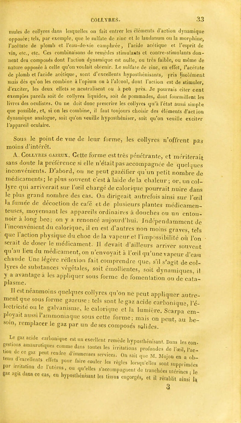 mules de collyres dans lesquelles on fait entrer les élémcnls tl'aetion dynamique opposée; tels, par exemple, que le sulfate de zinc el le laudanum ou la nior(>hinc, l'acétate de plomb et l'eau-de-vie camphrée, l'acide acétique et l'esprit de vin, etc., etc. Ces combinaisons de remèdes stimuiaHts et contre-stimulants don- nent des composés dont l'action dynamique est nulle, ou très faible, ou même de nature opposée à celle qu'on voulait obienir. Le sulfate de zinc, en effet, l'actilafe de plomb et l'acide acétique, sont d'excellents Iiyposthénisanls^ pris [isolément mais dès qu'on les combine à l'opium ou à l'alcool, dont l'action est de stimuler, d'exciter, les deux effets se neutralisent ou à peù près. Je pourrais citer cent exemples pareils soit de collyres liquides, soit de pommades, dont foiu-niillent les livres des oculistes. On ne doit donc prescrire les collyres qu'à l'état aussi simple que possible, et, si on les combine, il faut toujours choisir des éléments d'action dynamique analogue, soit qu'on veuille hyposthéniser, soit qu'on veuille exciter l'appareil oculaire. Sous le point de vue de leur forme, les collyres n'offrent pas moins d'intérêt. A. Collyres gazeux. Cette forme est très pénétrante, et mériterait sans doute la prérérence si elle n'était pas accompag^nce de quelques inconvénients. D'abord, oti ne peut jrazéifier qu'un petit nombre de médicaments; le plus souvent c'est à laide de la chaleur; or, un col- lyre qui arriverait sur l'œil cliargé de calorique pourrait nuire dans le plus grand nombre des cas. On dirigeait autrefois ainsi sur l'œil la fuinëe de décoction de café et de plusieurs plantes médicamen- teuses, moyennant les appareils ordinaires à donches ou un enton- noir à long bec; on y a renoncé aujourd'hui. Indépendamment de l'inconvénient du calorique, il en est d'autres non moins graves, tels que l'action physique du choc de la vapeur et l'impossibilité où l'on • sei-ait de doser le médicament. Il devait d'ailleurs arriver souvent qu'au lieu du médicament, on n'envoyait à l'œil qu'une vapeur d'eau chaude Une légère réflexion fait comprendre que, s'il s'agit de col- lyres de substances végétales, soit émollientes, soit dynamiques il y a avantagea les appliquer sous forme de fomenlation ou de cata- plasme. Il est néanmoins quelques collyres qn'on ne peut appliquer autre- ment qne sous forme gazeuse : tels sont le gaz acide carbonique l'é- Jectriciteoule galvanisme, le calorique et la lumière. Scarpa em- ployait aussi l'ammoniaqt.e sous cette forme; mais on peut, au be- soin, remplacer le gaz par un de ses composes solides. Le gaz acide carbonique est un excellent remède l.yposthénisant. Dans les con- esuons amauro„ques con,me dans tontes les irritations profondes de l'œil, 1^- n de ce gaz peut rcn.lre d'immc.es services. On ..ait . ne M. Mojon en a tenu d excellents effets pour faire couler les règles lorsqu'elles sont sunn. in es par n-n,a,.on de l'utérus, ou qu'elles s'accompagnent d tranchée S s . U gaz oga dans ce cas. en hyposthénisan. les tissu e'gorgés, et il ^Ti i