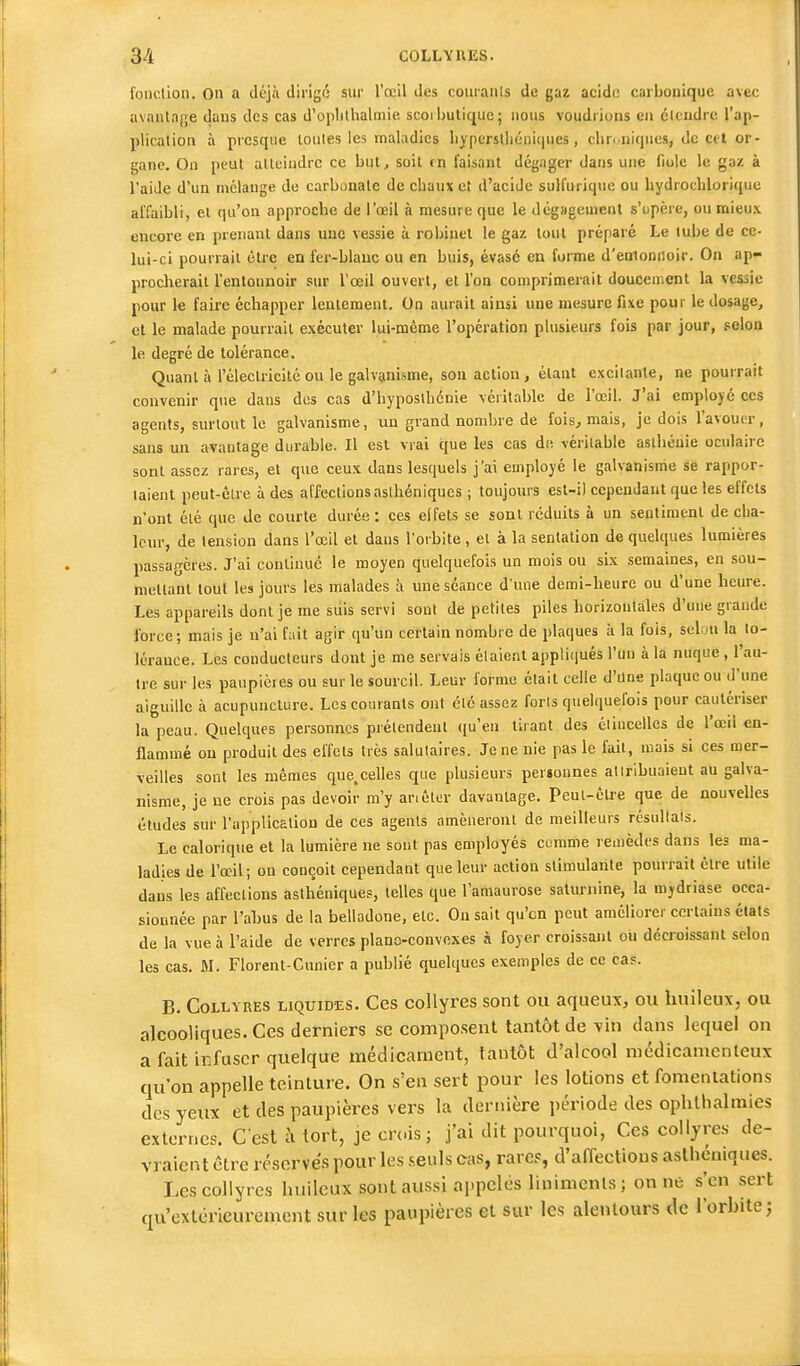 fonction. On a déjà dirigé sur l'œil des couranls de gaz acide carbonique avec avantage dans des cas d'oplithalmie scoi butique; nous voudrions en étendre l'ap- plication à presque toutes les maladies liyperstlicniques, cliri niques, de cet or- gane. On peut atteindre ce but, soit «n faisant dégager dans une fiole le gaz à l'aide d'un mélange de carbonate de chaux et d'acide sulfuriquc ou hydrocblorique affaibli, ei qu'on approcbe de l'œil à mesure que le dégagement s'upère, ou mieux encore en prenant dans une vessie à i-obinel le gaz tout préparé Le lube de ce- lui-ci pourrait être en fer-blauc ou en buis, évasé en forme d'enionnoir. On ap- procherait l'entonnoir sur l'œil ouvert, et l'on comprimerait doucement la vessie pour le faire échapper lentement. On aurait ainsi une mesure fixe pour le dosage, et le malade pourrait exécuter lui-même l'opération plusieurs fois par jour, selon le degré de tolérance. Quant à l'électricité ou le galvanisme, sou action , étant excitante, ne pourrait convenir que daus des cas d'hyposlhénie véritable de l'œil. J'ai employé ces agents, surtout le galvanisme, un grand nombre de fois, mais, je dois l'avouer, sans un avantage durable. Il est vrai que les cas de véritable aslbcuie oculaire sont assez rares, et que ceux dans lesquels j'ai employé le galvanisme se rappor- taient peut-être à des affections asihéniqucs ; toujours est-i) cependant que les effets n'ont été que Je courte durée : ces eifets se sont réduits à un sentiment de cha- leur, de tension dans l'œil et daus l'orbite , et à la sentation de quelques lumières passagères. J'ai continué le moyen quelquefois un mois ou six semaines, en sou- nietlanl tout les jours les malades à une séance d'une demi-heure ou d'une heure. Les appareils dont je me siiis servi sont de petites piles horizontales d'une grande force; mais je n'ai fait agir qu'un certain nombre de plaques à la fois, seluu la to- lérance. Les conducteurs dont je me servais étaient appliiiués l'un à la nuque , l'au- tre sur les paupières ou sur le sourcil. Leur forme était celle d'Une plaque ou d'une aiguille à acupuncture. Les courants ont été assez forts quelquefois pour cautériser la peau. Quelques personnes prétendent ((u'eu tirant des étincelles de l'œil en- flammé on produit des effets très salutaires. Je ne nie pas le fait, mais si ces mer- veilles sont les mêmes que.celles que plusieurs personnes attribuaient au galva- nisme, je ne crois pas devoir m'y anêter davantage. Pcul-êlre que de nouvelles études sur l'application de ces agents amèneront de meilleurs résultats. Le calorique et la lumière ne sont pas employés comme remèdes dans les ma- ladies de l'œil; ou conçoit cependant que leur action stimulante pourrait être utile dans les affections astlîéniques, telles que l'amaurose saturnine, la mydriase occa- sionnée par l'ahus de la belladone, etc. On sait qu'en peut améliorer certains étals de la vue à l'aide de verres piano-convexes à foyer croissant ou décroissant selon les cas, M. Florent-Cunier a publié quelques exemples de ce cas. B. Collyres liquides. Ces collyres sont ou aqueux, ou huileux, ou alcooliques. Ces derniers se compo.sent tantôt de vin dans lequel on a fait iKfascr quelque médicament, tantôt d'alcool médicamenteux qu'on appelle teinture. On s'en sert pour les lotions et fomentations des yeux et des paupières vers la dernière période des ophlhalmies externes. Cest i\ tort, je crois; j'ai dit pourquoi, Ces collyres de- vraient être réserves pour les .seuls cas, rares, d'affections aslhéuiques. Les collyres huileux sont aussi appelés linimenls ; on ne s'en sert qu'extérieurement sur les paupières et sur les alentours de l'orbite;