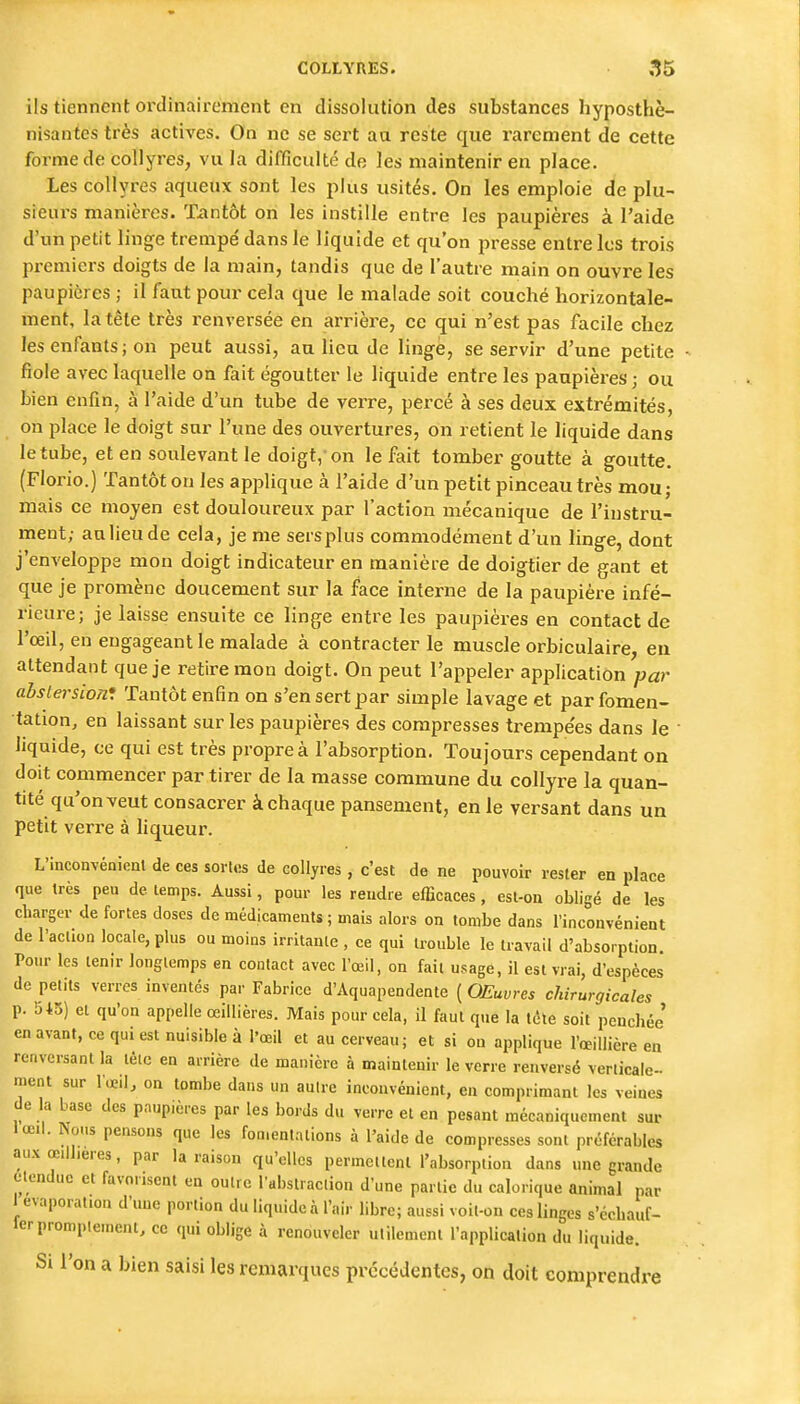 ils tiennent ordinairement en dissolution des substances hyposthè- nisantes très actives. On ne se sert aa reste que rarement de cette forme de collyres, vu la difficulté de les maintenir en place. Les collyres aqueux sont les plus usités. On les emploie de plu- sieurs manières. Tiintôt on les instille entre les paupières à l'aide d'un petit linge trempé dans le liquide et qu'on presse entre les trois pi-emiers doigts de la main, tandis que de l'autre main on ouvre les paupières ; il faut pour cela que le malade soit couché horizontale- ment, la tête très renversée en arrièi-e, ce qui n'est pas facile chez les enfants ; on peut aussi, an lieu de linge, se servir d'une petite fiole avec laquelle on fait égoutter le liquide entre les paupières ; ou bien enfin, à l'aide d'un tube de verre, percé à ses deux extrémités, on lîlace le doigt sur l'une des ouvertures, on retient le liquide dans le tube, et en soulevant le doigt, on le fait tomber goutte à goutte. (Florio.) Tantôt on les applique à l'aide d'un petit pinceau très mou; mais ce moyen est douloureux par l'action mécanique de l'instru- ment; aalieude cela, je me sersplus commodément d'un linge, dont j'enveloppe mon doigt indicateur en manière de doigtier de gant et que je promène doucement sur la face interne de la paupière infé- rieure; je laisse ensuite ce linge entre les paupières en contact de l'œil, en engageant le malade à contracter le muscle orbiculaire, eu attendant que je retire mon doigt. On peut l'appeler application par abstersion: Tantôt enfin on s'en sert par simple lavage et par fomen- tation, en laissant sur les paupières des compresses trempe'es dans le • liquide, ce qui est très propre à l'absorption. Toujours cependant on doit commencer par tirer de la masse commune du collyre la quan- tité qu'onveut consacrer àchaque pansement, en le versant dans un petit verre à liqueur. L'inconvénient de ces sortes de collyres, c'est de ne pouvoir rester en place que très peu de temps. Aussi, pour les rendre efficaces, est-on obligé de les charger de fortes doses de médicaments ; mais alors on tombe dans rinconvénient de l'action locale, plus ou moins irritante , ce qui trouble le travail d'absorption. Pour les tenir longtemps en contact avec l'œil, on fait usage, il est vrai, d'espèces de petits verres inventés par Fabrice d'Aquapendente ( OEuvres chirurgicales p. 545) et qu'on appelle œiUières. Mais pour cela, il faut que la téte soit penchée' en avant, ce qui est nuisible à l'œil et au cerveau; et si on applique l'œillière en renversant la tête en arrière de manière à naaintenir le verre renversé verticale- ment sur l'œil, on tombe dans un autre inconvénient, en comprimant les veines de la base des paupières par les bords du verre et en pesant mécaniquement sur lœil. Nous pensons que les fomentations à l'aide de compresses sont préférables aux œilheres, par la raison qu'elles permettent l'absorption dans une grande étendue et favorisent en outre rabstraclion d'une partie du calorique animal par 1 evaporation d'une portion du liquide à l'air libre; aussi voit-on ces linges s'cchauf- lerpromptement, ce qui oblige à renouveler utilement l'application du liquide. Si l'on a bien saisi les remarques précédentes, on doit comprendre