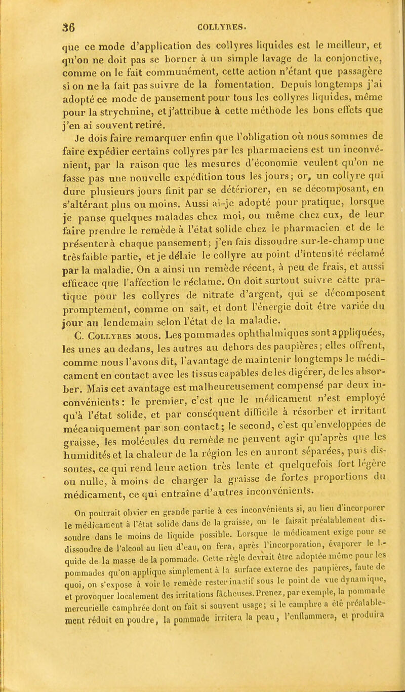 que ce mode d'application des collyres liquides est le meilleur, et qu'on ne doit pas se borner à un simple lavage de la conjonctive, comme on le fait communément, cette action n'étant que passagère si on ne la fait pas suivre de la fomentation. Depuis longtemps j'ai adopté ce mode de pansement pour tous les collyres liquides, même pour la strychnine, et j'attribue à cette méthode les bons effets que j'en ai souvent retiré. Je dois faire remarquer enfin que l'obligation où nous sommes de faire expédier certains collyres par les pharmaciens est un inconvé- nient, par la raison que les mesures d'économie veulent qu'on ne fasse pas une nouvelle expédition tous les jours; or, un collyre qui dure plusieurs jours finit par se détériorer, en se décomposant, en s'altérant plus ou moins. Aussi ai-jc adopté pour pratique, lorsque je panse quelques malades chez moi, ou même chez eux, de leur faire prendre le remède à l'état solide chez le pharmacien et de le présenterà chaque pansement; j'en fais dissoudre sur-le-champ une très faible partie, et je délaie le collyre au point d'intensité réclamé par la maladie. On a ainsi un remède récent, à peu de frais, et aussi efficace que l'affection le re'clame. On doit surtout suivre cette pra- tique pour les collyres de nitrate d'argent, qui se décomposent promptement, comme on sait, et dont l'énergie doit être variée du jour au lendemain selon l'état de la maladie. C. Collyres mous. Les pommades ophthalniiques sont appliquées, les unes au dedans, les autres au dehors des paupières ; elles offrent, comme nous l'avons dit, l'avantage de maintenir longtemps le médi- cament en contact avec les tissus capables de les digérer, de les absor- ber. Mais cet avantage est malheureusement compensé par deux in- convénients : le premier, c'est que le médicament n'est employé qu'à l'état solide, et par conséquent difficile à résorber et irritant mécaniquement par son contact; le second, c'est qu'enveloppées de graisse, les molécules du remède ne peuvent agir qu'après que les humidités et la chaleur de la région les en auront séparées, puis dis- soutes, ce qui rend leur action très lente et quelquefois fort légère ou nulle, à moins de charger la graisse de fortes proportions du médicament, ce qui entraîne d'autres inconvénients. On pourrait obvier en grande parlie à ces inconvcnienis si, au lieu d'incorporer le médicament à l'élat solide dans de la graisse, on le faisait préalablement dis- soudre dans le moins de liquide possible. Lorsque le médicament ex.gc pour se dissoudre de l'alcool au lieu d'eau, on fera, après rincorporal.on, évaporer le I.- quide de la masse de la pommade. Cette règle devrait être adoptée même pour les pommades qu'on applique simplement à la surface externe des paupières, faute de quoi, on s-expose à voir le remède resteriua,-,lif sous le point de vue dynamique, et provoquer localement des irritations fâcheuses.Prenez, par exemple, la pommade mercurielle camphrée dont on fait si souvent usage; si le camphre a elc préalable- ment réduit en poudre, la pommade irritera la peau, l'cnnammera, eiproduua