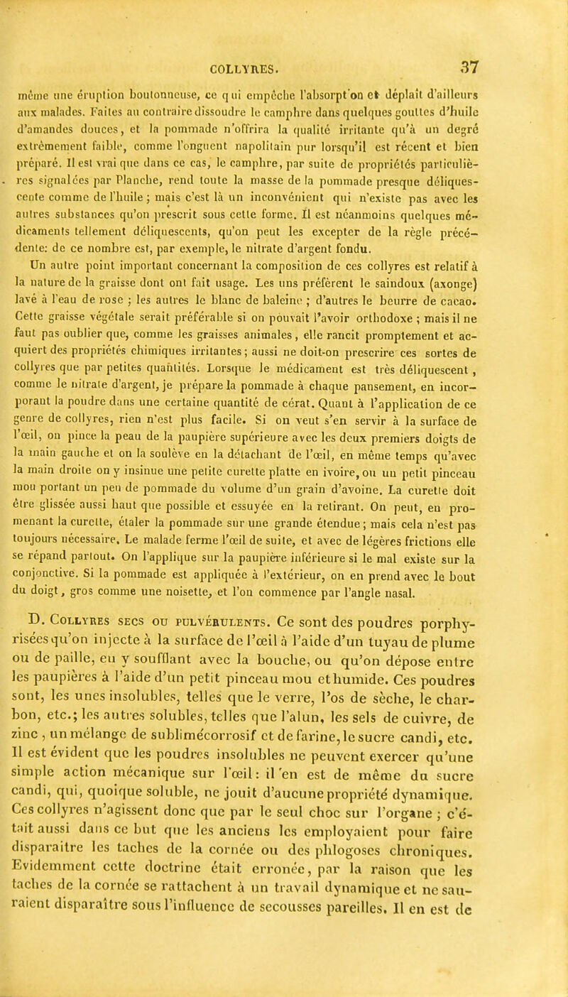 inêine une éruption boulonnciise, ce q ui empêche l'absorpt'on et déplaît d'ailleurs aux malades. Faites au contraire dissoudre le camphre dans quelques goullcs d'huile d'amandes douces, et la pommade n'offrira la qualité irritante qu'à un degré extrêmement faible, comme l'onguent napolilain pur lorsqu'il est récent et bien préparé. Il est vrai que dans ce cas, le camphre, par suite de propriétés parliculiè- rcs signalées par Planche, rend toute la masse de la pommade presque déliques- cente comme de l'huile ; mais c'est là un inconvénient qui n'existe pas avec les autres substances qu'on prescrit sous cette forme. Il est néanmoins quelques mé- dicaments tellement déliquescents, qu'on peut les excepter de la règle précé- dente; de ce nombre est, par exemple, le nitrate d'argent fondu. Un autre point important concernant la composition de ces collyres est relatif à la nature de la graisse dont ont fait usage. Les uns préfèrent le saindoux (axonge) lavé à l'eau de rose ; les autres le blanc de baleim- ; d'autres le beurre de cacao. Cette graisse végétale serait préférable si on pouvait l'avoir orthodoxe ; mais il ne faut pas oublier que, comme les graisses animales, elle rancit promptement et ac- quiert des propriétés chimiques irritantes; aussi ne doit-on prescrire ces sortes de collyres que par petites quaiilités. Lorsciue le médicament est très déliquescent , comme le lu'lrale d'argent, je prépare la pommade à chaque pansement, en incor- porant la poudre dans une certaine quantité de cérat. Quant à l'application de ce genre de collyres, rien n'est plus facile. Si on veut s'en servir à la surface de l'oeil, on pince la peau de la paupière supérieure avec les deux premiers doigts de la main gautbe et on la soulève en la détachant de l'œil, en même temps qu'avec la main droite on y insinue une petite curette platte en ivoire, on un petit pinceau mou portant un peu de pommade du volume d'un grain d'avoine. La curette doit être glissée aussi haut que possible et essuyée en la retirant. On peut, en pro- menant la curette, étaler la pommade sur une grande étendue ; mais cela n'est pas toujours nécessaire. Le malade ferme l'œil de suite, et avec de légères frictions elle se répand partout. On l'applique sur la paupièi-e inférieure si le mal existe sur la conjonctive. Si la pommade est appliquée à l'extérieur, on en prend avec le bout du doigt, gros comme une noisette^ et l'on commence par l'angle nasal. D. Collyres secs ou pulvéiiulents. Ce sont des poudres porphy- riséesqu'on injecte à la stirface de l'oeil à l'aide d'un tuyau de plume ou de paille, eu y soufflant avec la bouche, ou qu'on dépose entre les paupières à l'aide d'un petit pinceau mou et humide. Ces poudres sont, les unes insolubles, telles que le verre, l'os de sèche, le char- bon, etc.; les antres solubles, telles que l'alun, les sels de cuivre, de zinc , un mélange de sublime'corrosif et de farine, le sucre candi, etc. Il est évident que les poudres insolubles ne peuvent exercer qu'une simple action mécanique sur l'œil: il'en est de même du sucre candi, qui, quoique soluble, ne jouit d'aucune propriété dynamique. Ces collyres n'agissent donc que par le seul choc sur l'organe ; c'é- tait aussi dans ce but que les anciens les employaient pour faire disparaître les taches de la cornée ou des plilogoses chroniques. Evidemment cette doctrine était erronée, par la raison que les taches de la cornée se rattachent à un travail dynamique et ne sau- raient disparaître sous l'influence de secousses pareilles. Il en est de