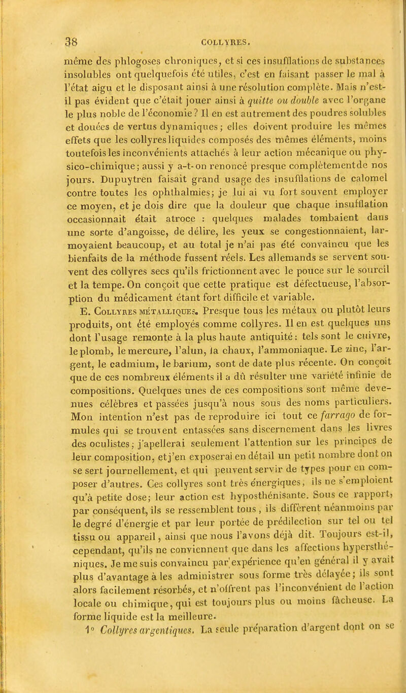 même des plilogoscs chroniques, et si ces insufflations de substances insolubles ont quelquefois été utiles, c'est en faisant passer le mal à l'état aigu et le disposant ainsi à une résolution complète. Mais n'est- il pas évident que c'était jouer ainsi à quitte ou double avec l'organe le plus noble de l'économie ? Il en est autrement des poudres solubles et douées de vertus dynamiques; elles doivent produire les mêmes effets que les collyres liquides composés des mêmes éléments, moins toutefois les inconvénients attachés à leur action mécanique ou phy- sico-chimique; aussi y a-t-on renoncé presque complètementde nos jours. Dupuytren faisait grand usage des insufflations de calomel contre toutes les ophthalmies; je lui ai vu fort souvent employer ce moyen, et je dois dire que la douleur que chaque insufflation occasionnait était atroce : quelques malades tombaient dans une sorte d'angoisse, de délire, les yeux se congestionnaient, lar- moyaient beaucoup, et au total je n'ai pas été convaincu que les bienfaits de la méthode fussent réels. Les allemands se servent sou- vent des collyres secs qu'ils frictionnent avec le pouce sur le sourcil et la tempe. On conçoit que cette pratique est défectueuse, l'absor- ption du médicament étant fort difficile et variable. E. Collyres métalliques. Presque tous les métaux ou plutôt leurs produits, ont été employés comme collyres. 11 en est quelques uns dont l'usage remonte à la plus haute antiquité : tels sont le cuivre, le plomb, le mercure, l'alun, la chaux, l'ammoniaque. Le zinc, l'ar- gent, le cadmium, lebarium, sont de date plus récente. On conçoit que de ces nombreux éléments il a dû résulter une variété infinie de compositions. Quelques unes de ces compositions sont même deve- nues célèbres et passées jusqu'à nous sous des noms particuliers. Mon intention n'est pas de reproduire ici tout ce farrago de for- mules qui se trouvent entassées sans discernement dans les livres des oculistes ; j'apellerai seulement l'attention sur les principes de leur composition, et j'en exposerai en détail un petit nombre dont on se sert journellement, et qui peuvent servir de types pour en com- poser d'autres. Ces collyres sont très énergiques, ils ne s'emploient qu'à petite dose; leur action est hyposthénisante. Sous ce rapport, par conséquent, ils se ressemblent tous , ils diffèrent néanmoins par le degré d'énergie et par leur portée de prédilection sur tel ou tel tissu ou appareil, ainsi que nous l'avons déjà dit. Toujours est-il, cependant, qu'ils ne conviennent que dans les affections hyperslhé- niques. Je me suis convaincu par expérience qu'en général il y avait plus d'avantage à les administrer sous forme très délayée; ils sont alors facilement résorbés, et n'offrent pas l'inconvénient de l'action locale ou chimique, qui est toujours plus ou moins fâcheuse. La forme liquide est la meilleure. 1° Collyres arscntiqucs. La feule préparation d'argent dont on se