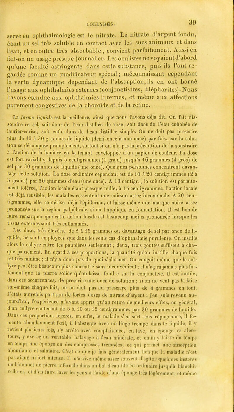 30 serve en oplitlialmologie est le nitrate. Le nitrate d'argent fondu, étant un sel très soluble en contact avec les sucs animaux et dans l'eau, et en outre très absorbable , convient parfaitement. Aussi en fait-on un usage presque journalier. Les oculistes ne voyaient d^abord qu'une faculté astringente dans cette substance, puis ils l'ont re- gardée comme un modificateur spécial ; méconnaissant cependant la vertu dynamique dépendant de l'absorption, ils en ont borne l'usage aux ophlhalmies externes (conjonctivites, blépbarites). Nous l'avons étendue aux ophthalmies internes^ et même aux affections purement copgestives de Ja choroïde et de la rétine. La forme liquide est la meilleure, ainsi qne nous l'avons déjà dit. On fait dis- soudre ce sel, soit dans de l'eau distillée de rose, soit dans de l'eau cohobée de laurier-cerise, soil enfin dans de l'eau distillée simple. On ne doit pas prescrire plus de 15 à 30 grammes de liquide (demi-once à une once) par fois, car la solu- tion se décompose promplemeni, surtout si on n'a pas la précauliou de la soustraire à l'action de la lumière en la tenant enveloppée d'un papiet de couleur. La dose est fort variable, depuis 5 centigrammes (1 grain) jusqu'à l6 grammes (4 gros) de sel par 30 grammes de liquide (une once). Quelques personnes concentrent davan- tage cette solution. La dose ordinaire cependant est de 10 à 20 centigrammes (2 à 5 grains) par 30 grammes d'eau (une once). A 10 centigr,, la solution est parfaite- ment toléréej l'action locale étant presque nulle; à 15 centigrammes, l'action locale est déjà sensible, les malades ressentent une cuisson assez incommode. A 20 cen- tigrammes, elle cautérise déjà l'épidermej et laisse même une marque noire assez prononcée sur la région palpébraie, si on l'applique en fomentation. 11 est bon de faiie remarquer qne cette action locale est beaucoup moins prononcée lorsque les tissus externes sont très enflammés. Les doses très élevées, de 2 à 15 grammes ou davantage de sel par once de li- quide, ne sont employées cpiedans les seuls cas d'ophthalmie purulente. On instille alors le collyre entre les paupières seulement ; deux, trois gouttes suffisent à cha- que pansement. En égard à ces proportions, la quantité qu'on instille chaque fois est très minime ; il n'y a donc pas de quoi s'alarmer. On conçoit même que le col- lyre peut être beaucoup plus concentré sans inconvénient ; il n'agira jamais plus for- tement que la pierre solide qu'on laisse fondre sur la conjonctive. H est inutile, dans ces occurrences, de prescrire une once de solution ; si on ne veut pas la faire soi-même chaque fois, on ne doit pas en prescrire plus de 4 grammes en tout. J'étais autrefois partisan de fortes doses de nilrate d'argent ; j'en suis revenu au- jourd'hui, l'expérience ni'ayant appris qu'on retire de meilleurs effets, en général, d'un collyre contenant de 5 à 10 ou 15 centigrammes par 30 gramn^es de liquide. Dans ces proportions légères, en effet, le malade s'en sert sans répugnance, il fo- mente abondamment l'œil, il l'abslerge avec un linge trempe dans le liquide, il y revient plusieurs fois, s'y arrête avec complaisance, en lave, en épongo les alen- tours, y exerce un véritable balayage à l'eau minérale, cl enfin y laisse do temps en temps une oiionge ou des compresses trempées, ce qui permet «ne absorption abondante et salutaire. C'est ce que je fais généralement lorsque la maladie n'eH pas aiguë ni fort intense. 11 m'arrivo niènu; assez souveui d'agiler quelques insl. n's lU) liàlonuet de pierre inl'ci uale dans un bol d'eau liltréc ordinaire jusqu'à blanchir ' clle-ci, et d'en faire laver les yeux à l'aide d'uue éponge très Icgèrenicnl, cl môuie