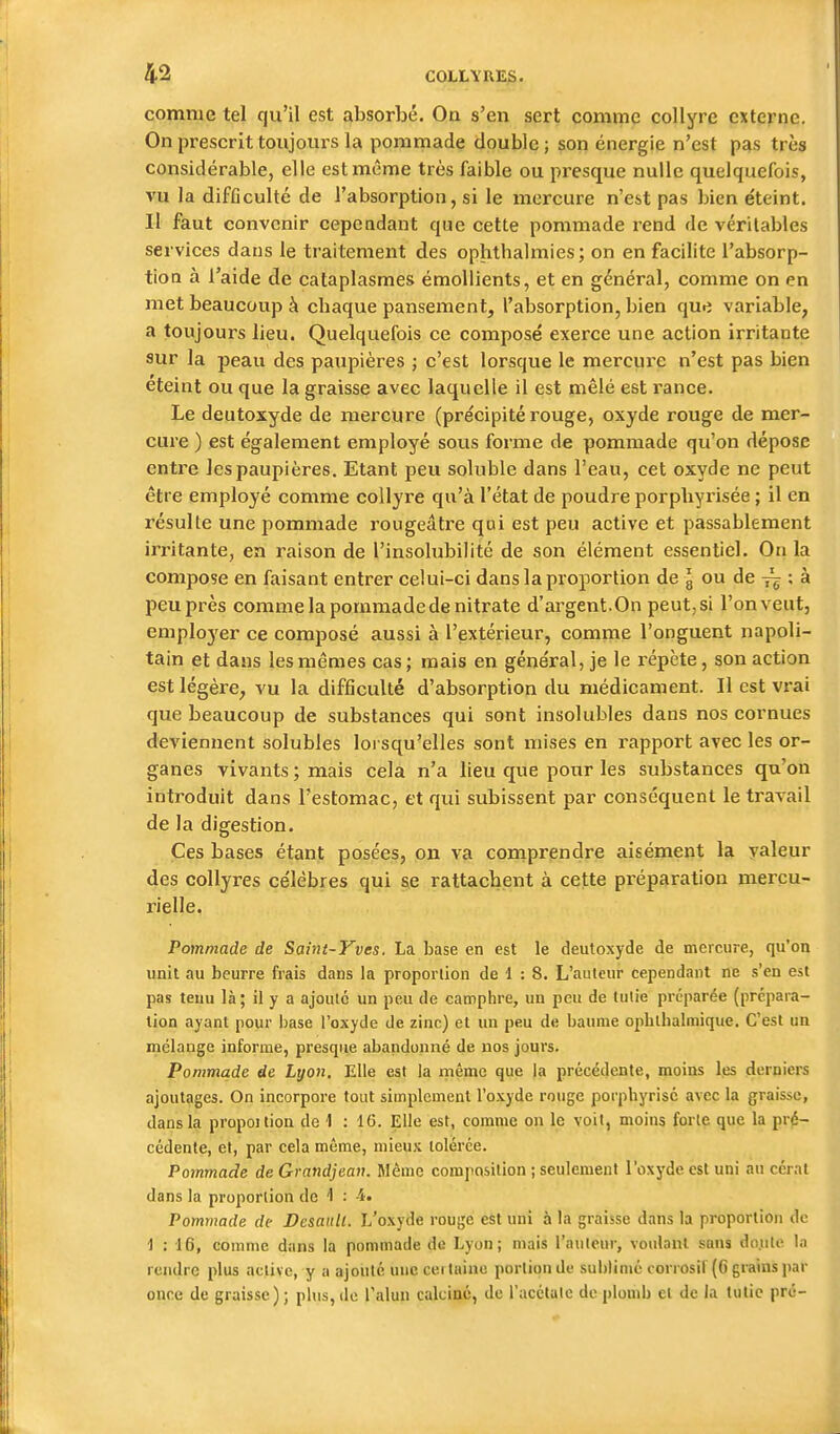 comme tel qu'il est absorbé. On s'en sert comme collyre externe. On prescrit toujours la pommade double; son énergie n'est pas très considérable, elle est même très faible ou presque nulle quelquefois, vu la difficulté de l'absorption, si le mercure n'est pas bien éteint. Il faut convenir cependant que cette pommade rend de véritables services dans le traitement des ophthalmies; on en facilite l'absorp- tion à l'aide de cataplasmes émoUients, et en général, comme on en met beaucoup à chaque pansement, l'absorption, bien que variable, a toujours lieu. Quelquefois ce composé exerce une action irritante sur la peau des paupières ; c'est lorsque le mercure n'est pas bien éteint ou que la graisse avec laquelle il est mêlé est rance. Le deutoxyde de mercure (précipité rouge, oxyde rouge de mer- cure ) est également employé sous forme de pommade qu'on dépose entre les paupières. Etant peu soluble dans l'eau, cet oxyde ne peut être employé comme collyre qu'à l'état de poudre porphyrisée ; il en résulte une pommade rougeâtre qai est peu active et passablement irritante, en raison de l'insolubilité de son élément essentiel. On la compose en faisant entrer celui-ci dans la proportion de g ou de ^ ; à peu près comme la pommade de nitrate d'argent.On peut, si l'onveut, emplo3'er ce composé aussi à l'extérieur, comme l'onguent napoli- tain et dans les mêmes cas; mais en général, je le répète, son action est légère, vu la difficulté d'absorption du médicament. Il est vrai que beaucoup de substances qui sont insolubles dans nos cornues deviennent solubles lorsqu'elles sont mises en rapport avec les or- ganes vivants ; mais cela n'a lieu que pour les substances qu'on introduit dans l'estomac, et qui subissent par conséquent le travail de la digestion. Ces bases étant posées, on va comprendre aisément la valeur des collyres célèbres qui se rattachent à cette préparation mercu- rielle. Pommade de Saint-Yves. La base en est le deutoxyde de mercure, qu'on unit au beurre frais dans la proporlioii de 1 : 8. L'auteur cependant ne s'en est pas tenu là; il y a ajoute un peu de camphre, un peu de tulle préparée (prépara- tion ayant pour base l'oxyde de zinc) et un peu de baume oplithalmique. C'est un mélange informe, presque abandonné de nos jours. Pommade de Lyon. Elle est la rnême que la précédente, moins les derniers ajoutages. On incorpore tout simplement l'oxyde rouge porpbyrisé avec la graisse, dans la propoitiou de 1 : Elle est, comme on le voit, moins forte que la pré- cédente, et, par cela même, mieux tolérée. Pommade deGrandjean. Mémo composition ; seulement l'oxyde est uni au cérat dans la proportion de 1 : -4. Pommade de De&aull. L'oxyde rouge est uni à la graisse dans la proportion de 1 : 16, comme dans la pommade de Lyon; mais l'auteur, voulant sans do.ute la rendre plus active, y a ajouté une certaine portion de sublimé corrosif (6 grains par once de graisse) ; plus, de l'alun calciné, de l'acétale de plomb et de la tutic pré-