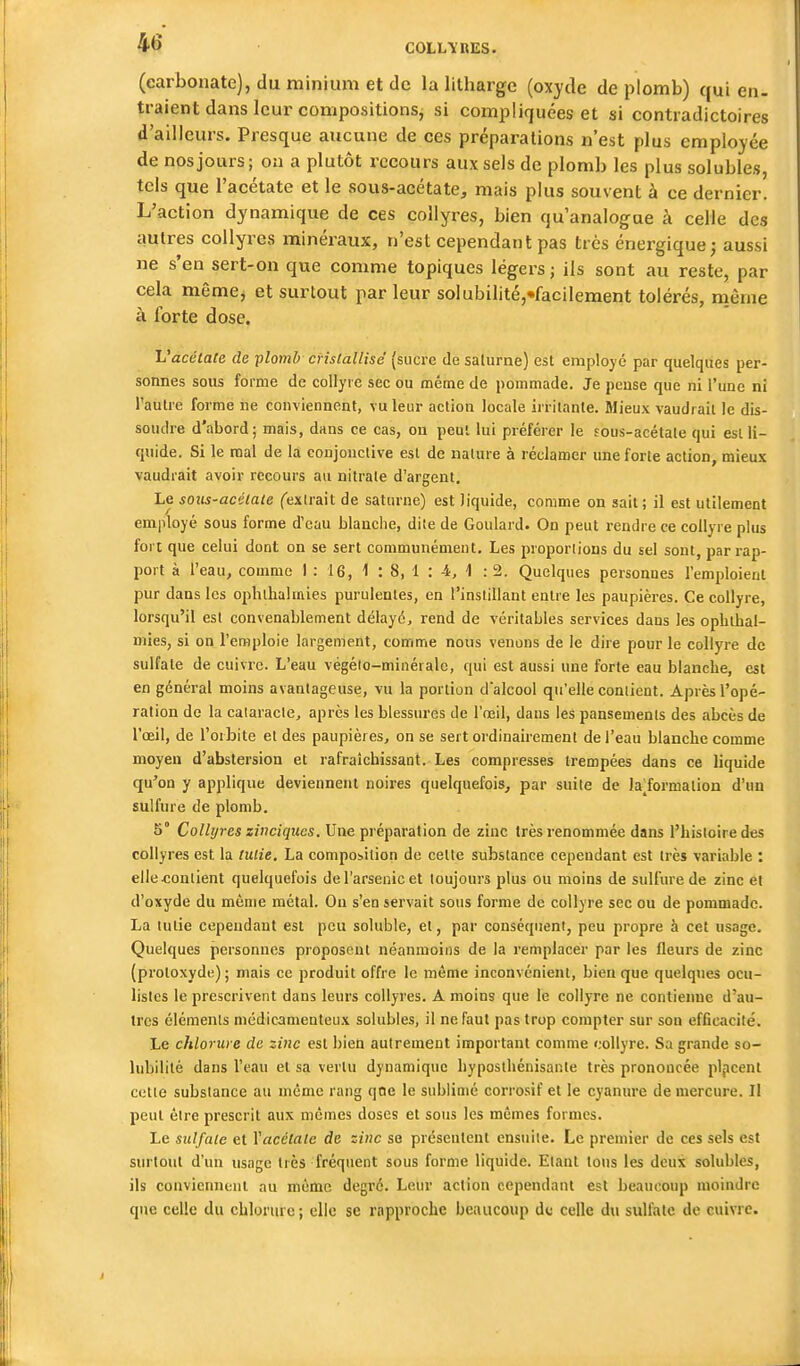 (carbonate), du miniuiii et de la litharge (oxyde de plomb) qui en- traient dans leur compositions, si compliquées et si contradictoires d'ailleurs. Presque aucune de ces préparations n'est plus employée de nos jours; on a plutôt recours aux sels de plomb les plus solubles, tels que l'acétate et le sous-acétate, mais plus souvent à ce dernier. L'action dynamique de ces collyres, bien qu'analogue à celle des autres collyres minéraux, n'est cependant pas très énergique; aussi ne s'en sert-on que comme topiques légers; ils sont au reste, par cela même, et surtout par leur soIubilité,«faciIement tolérés, même à forte dose. Vacétate de plomb cristallisé (sucre de salurne) est employé par quelques per- sonnes sous forme de collyre sec ou même de pommade. Je pense que ni l'une ni l'autre forme ne conviennent, vu leur action locale irritante. Mieux vaudrait le dis- soudre d'abord; mais, dans ce cas, on peut lui préférer le fous-acétale qui est li- quide. Si le mal de la conjonctive est de nature à réclamer une forte action, mieux vaudrait avoir recours au nitrate d'argent. Le sous-ac'Uate fextrait de saturne) est liquide, comme on sait; il est utilement employé sous forme d'eau blanche, dite de Goulard. On peut rendre ce collyre plus foi t que celui dont on se sert communément. Les proportions du sel sont, par rap- port à l'eau, comme 1 : 16, 1 : 8, 1 : 4, 1 : 2. Quelques personnes l'emploient pur dans les ophllialmies purulentes, en l'instillant entre les paupières. Ce collyre, lorsqu'il est convenablement délayé, rend de véritables services dans les opbthal- mies, si on l'emploie largement, comme nous venons de le dire pour le collyre de sulfate de cuivre. L'eau végéio-minérale, qui est aussi une forte eau blancbe, est en général moins avantageuse, vu la portion dalcool qu'elle contient. Après l'opé- ration de la calaracle, après les blessures de l'œil, dans les pansements des abcès de l'œil, de l'orbite et des paupières, on se sert ordinairement de l'eau blanche comme moyen d'abstersion et rafraîchissant. Les compresses trempées dans ce liquide qu'on y applique deviennent noires quelquefois, par suite de la^formation d'un sulfure de plomb. 5° Collijres zinciqucs. Une préparation de zinc très renommée dans l'histoire des collyres est la tulie. La composition de cette substance cependant est très variable : elle contient quelquefois de l'arsenic et toujours plus ou moins de sulfure de zinc et d'oxyde du même métal. On s'en servait sous forme de collyre sec ou de pommade. La lutie cependant est peu soluble, et, par conséquent, peu propre à cet usage. Quelques personnes proposent néanmoins de la remplacer par les fleurs de zinc (proloxyde); mais ce produit offre le même inconvénient, bien que quelques ocu- listes le prescrivent dans leurs collyres. A moins que le collyre ne contienne d'au- tres éléments médicamenteux solubles, il ne faut pas trop compter sur son efficacité. Le chlorure de zinc est bien autrement important comme collyre. Sa grande so- lubilité dans l'eau et sa vertu dynamique byposthénisante très prononcée pljicent cette substance au même rang qne le sublimé corrosif et le cyanure de mercure. Il peut être prescrit aux mêmes doses et sous les mêmes formes. Le sulfate et Yacétate de zinc se présentent ensuite. Le premier de ces sels est surtout d'un usage très fréquent sous forme liquide. Etant tons les deux solubles, ils conviennent nu même degré. Leur action cependant est beaucoup moindre qne celle du chlorure; elle se rapproche beaucoup du celle du sulfate de cuivre.