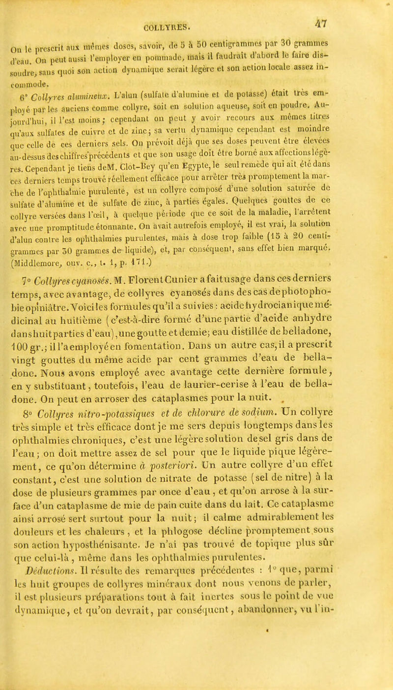 ou le prescrit aux mêmes doses, savoir, de 5 à 50 cenligrammcs par 30 grammes d'eau On peut aussi l'employer en pommade, mais il faudrait d'abord le faire dis- soudre, sans quoi son action dynamique serait légère et son action locale assez in- commode. 6° CoUp-es alumineitx. L'alun (sulfate d'alumiue et de potasse) était ttcs em- ployé parles anciens comme collyre, soit en solution aqueuse, soit en poudre. Au- jourd'hui, ili'cst moins; cependant on peut y avoir recours aux mêmes titres qu'aux sulfates de cuivre et de zinc; sa vertu dynamique cependant est moindre que celle de ces derniers sels. Ou prévoit déjà que ses doses peuvent être élevées au-dessus des chiffresprécédents et que son usage doit être borné aux affections légè- res. Cependant je tiens deM. Clot-Bey qu'en Egypte, le seul remède qui ait été dans CCS derniers temps trouvé réellement efficace pour arrêter trèi promptementla mar- che de l'oplilhalmie purulente, est un collyre composé d'une solution saturée de sulfate d'alumine et de sulfate de zinc, à parties égales. Quelques gouttes de ce collyre versées dans l'œil, à quelque pé.iode que ce soit de la maladie, l'arrêtent avec une promptitude élonnanle. On avait autrefois employé, il est vrai, la solution d'alun contre les ophthalmies purulentes, mais à dose trop faible (15 à 20 centi- grammes par 30 grammes de liquide), et, par conséquent, sans effet bien marqué. (Middlemore,, ouv. c., t. 1, p. ■t'ïl-) ?» Collyres cyanoses. M. FlorentCunier afaitusage dans ces derniers temps, avec avantage, de collyres cyanoses dans des cas dephotopho- bieopiniâtre. Voiciles formules qu'il a suivies : acidehydrocianiquemé- dicinal au huitième (c'est-à-dire formé d'une partie d'acide anhydre danshuitparties d'eau),une goutte et demie; eau distillée de belladone, 100gr.;iil'aemployéen fomentation. Dans un autre cas,il a prescrit vingt gouttes du même acide par cent grammes d'eau de bella- done. Nous avons employé avec avantage cette dernière formule, en y substituant, toutefois, l'eau de laurier-cerise à l'eau de bella- done. On peut en arroser des cataplasmes pour la nuit. , 8° Collyres nitro-potassiques et de chlorure desodnm. Un collyre très simple et très efficace dont je me sers depuis longtemps dans les ophthalmies chroniques, c'est une légère solution de sel gris dans de l'eau ; on doit mettre assez de sel pour que le liquide pique légère- ment, ce qu'on détermine à posteriori. Un autre collyre d'un effet constant, c'est une solution de nitrate de potasse (sel de nitre) à la dose de plusieurs grammes par once d'eau, et qu'on arrose à la sur- face d'un cataplasme de mie de pain cuite dans du lait. Ce cataplasme ainsi arrosé sert surtout pour la nuit; il calme admirablement les douleurs et les chaleurs, et la phlogose de'cline promptement sous son action hyposthénisante. Je n'ai pas trouvé de topique i)lus sûr que celui-là , même dans les ophthalmies purulentes. Déductions, li résulte des remarques précédentes : que, parmi les huit groupes de collyres minéraux dont nous venons de parler, il est plusieurs préparations tout à fait inertes sous le point de vue dynamique, et qu'on devrait, par conséquent, abandonner, vu l in-