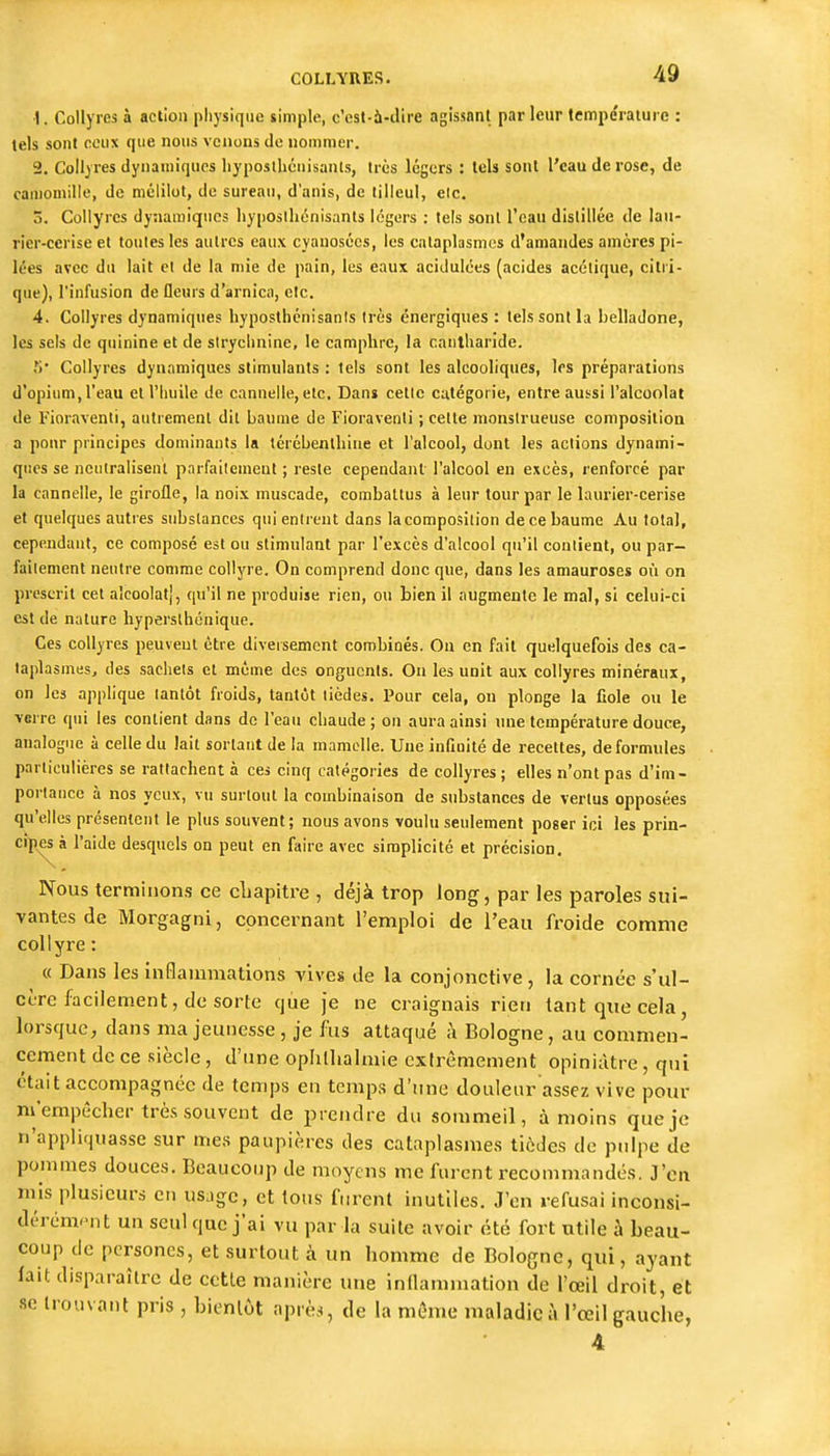 1. Collyres à action physique simple, c'est-à-ilire agissant parleur tempéraïuic : tels sont ceux que nous venons de nommer. 2. Collyres dynamiques liyposthénisanls, très légers : tels sont l'eau de rose, de camomille, de mélilot, de sureau, d'anis, de tilleul, elc. 3. Collyres dynamiques hyposihénisants légers : tels sont l'eau distillée de lau- rier-cerise et toutes les autres eaux cyanosécs, les cataplasmes d'amandes amcres pi- lées avec du lait et de la mie de pain, les eaux acidulées (acides acétique, citri- que), l'infusion de fleurs d'arnica, etc. 4. Collyres dynamiques hyposthcnisanis très énergiques : tels sont la belladone, les sels de quinine et de strychnine, le camphre, la canlharide. S Collyres dynamiques stimulants : tels sont les alcooliques, les préparations d'opium, l'eau et l'huile de cannelle, etc. Dan» cetic catégorie, entre aussi l'alcoolat de Fioravenli, autrement dit baume de Fioraventi ; cette monstrueuse compositioa a pour principes dominants la térébenthine et l'alcool, dont les actions dynami- ques se neutralisent parfaitement ; reste cependant l'alcool en excès, renforcé par la cannelle, le girofle, la noix muscade, combattus à leur tour par le laurier-cerise et quelques autres substances qui entrent dans la composition de ce baume Au total, cependant, ce composé est ou stimulant par l'excès d'alcool qu'il conlieut, ou par- failement neutre comme collyre. On comprend donc que, dans les amauroses où on prescrit cet alcoolat], qu'il ne produise rien, ou bien il augmente le mal, si celui-ci est de nature hyperslhénique. Ces collyres peuvent être diversement combinés. On en fait quelquefois des ca- taplasmes, des sachets et même des onguents. On les unit aux collyres minéraux, on les applique tantôt froids, tantôt tièdes. Pour cela, ou plonge la fiole ou le verre qui les contient dans de l'eau chaude ; on aura ainsi une température douce, analogue à celle du lait sortant de la mamelle. Une infinité de recettes, de formules particulières se rattachent à ces cinq catégories de collyres; elles n'ont pas d'im- portance à nos yeux, vu surtout la combinaison de substances de vertus opposées qu'elles présentent le plus souvent; nous avons voulu seulement poser ici les prin- cipes à l'aide desquels on peut en faire avec simplicité et précision. Nous terminons ce cLapiti'e , déjà trop long, par les paroles sui- vantes de Morgagni, concernant l'emploi de l'eau froide comme collyre : « Dans les inflammations vives de la conjonctive , la cornée s'ul- cère facilement, de sorte que je ne craignais rien tant que cela, lorsque, dans ma jeunesse, je fus attaqué ;\ Bologne, au commen- cement de ce siècle , d'une oplilhahnie cxlrèmement opiniâtre, qui était accompagnée de temps en temps d'une douleur assez vive pour ni'empccher très souvent de prendre du sommeil, à moins que je n'appliquasse sur mes paupières des cataplasmes tièdes de pulpe de pommes douces. Beaucoup de moyens me furent recommandés. J'en mis plusieurs en us.igc, et tous furent inutiles. J'en refusai inconsi- dérém.-nt un seul que j'ai vu par la suite avoir été fort utile à beau- coup de pcrsones, et surtout à un homme de Bologne, qui, ayant lait disparaître de cette manière une inllammation de l'œil droit, et se trouvant pris , bientôt après, de la même maladie à l'œil gauche,