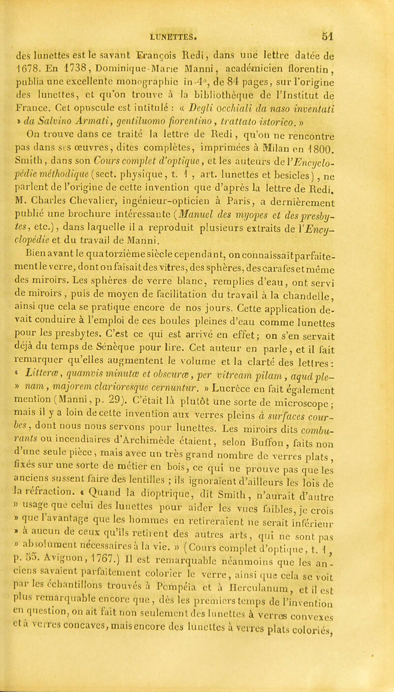 (les lunettes est le savant François Redi, dans une lettre datée de 1678. En 1738, Dominique-Marie Manni, académicien florentin, publia une excellente monographie in-4, de 84 pages, sur l'origine des lunettes, et qu'on trouve i la bibliothèque de l'Institut de France. Cet opuscule est intitulé : « Degli occhiali da naso inventati » da Salviiw Armali, gentiluomo florcnlino, trattalo islorico. » On trouve dans ce traité la lettre de Redi, qu'on ne rencontre pas dans sis œuvres, dites complètes, imprimées à Milan on -1800. Smith, dans son Cours complet d'optique, et les auteurs àeV Encyclo- pédie méthodique physique, t. 'I , art. lunettes et besicles), ne parlent de l'origine de cette invention que d'après la lettre de Redi. M. Charles Chevalier, ingénieur-opticien à Paris, a dernièrement publié une brochure intéressante {Mamiel des myopes et des presby- tes, etc.), dans laquelle il a reproduit plusieurs extraits de l'Ency- clopédie et du travail de Manni. Bien avant le quatorzième siècle cependant, onconnaissaitparfaite- mentle verre^ dontonfaisaitdes vitres, des sphères, descarafeset même des miroirs. Les sphères de verre blanc, remplies d'eau, ont servi de miroirs , puis de moyen de faeilitation du travail à la chandelle, ainsi que cela se pratique encore de nos jours. Cette application de- vait conduire à l'emploi de ces boules pleines d'eau comme lunettes pour les presbytes. C'est ce qui est arrivé en effet; on s'en servait déjà du temps de Sénèque pour lire. Cet auteur en parle, et il fait remarquer qu'elles augmentent le volume et la clarté des lettres: « Liiterœ, quamvis minutœ et obscurœ, per vitream pilam, aquâple- » nam, majorem clarioresque ccrmmtur. » Lucrèce en fait également mention (Manni, p. 29). C'était là plutôt une sorte de microscope ; mais il y a loin de cette invention aux verres pleins à surfaces cour- bes, dont nous nous servons pour lunettes. Les miroirs dits combii- ranls ou incendiaires d'Archimède étaient, selon Buffon . faits non d'une seule pièce, mais avec un très grand nombre de verres plats fixés sur une sorte de métier en bois, ce qui ne prouve pas que les anciens sussent faire des lentilles ; ils ignoraient d'ailleurs les lois de la réfraction. . Quand la dioptrique, dit Smith, n'aurait d'autre » usage que celui des lunettes pour aider les vues faibles, je crois » que l'avantage que les hommes en retireraient ne serait inférieur » à aucun de ceux qu'ils retirent des autres arts, qui ne sont pas » absolument nécessaires à la vie. » (Cours complet d'opti.pie, t 1 p. 55. Avignon, 1767.) Il est remarquable néanmoins que les an- ciens savaient parfaitement colorier le verre, ainsi que cela se voit par les échantillons trouvés à Pompéia et à Herculanum, et il est plus remarquable encore que, dès les premiers temps de l'invention en question, on ait lait non seulement des lunettes à verres convexes et à verres concaves, mais encore des lunettes à verres plats coloriés