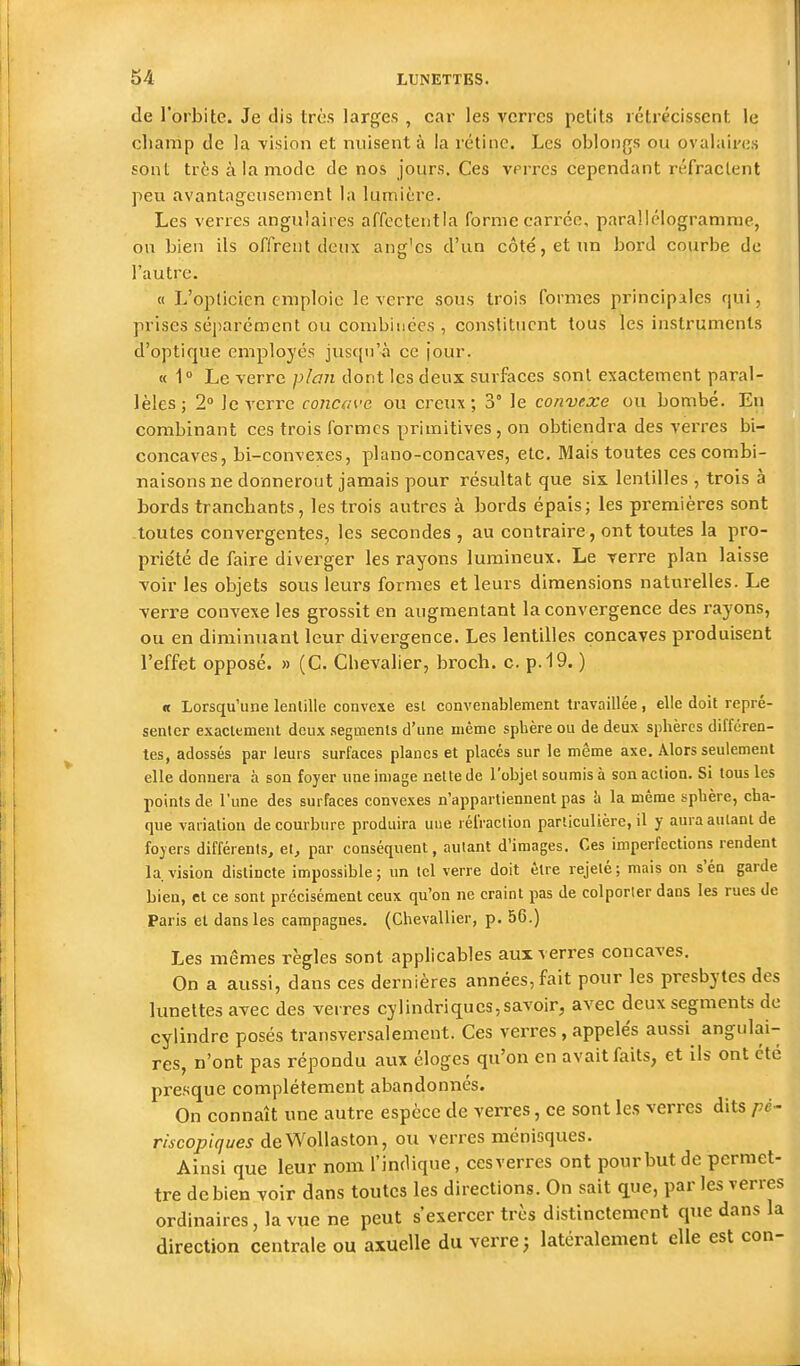 de l'orbite. Je dis très larges , car les verres petits rétrécissent le champ de la -vision et nuisent à la rétine. Les oblongs ou ovalaires sont très à la mode de nos jours. Ces vprrcs cependant réfractent peu avantageusement la lumière. Les verres angulaires affectentla formecari'ée, parallélogramme, ou bien ils offrent deux ang'cs d'un côté, et un bord courbe de l'autre. « L'opticien emploie le verre sous trois formes principales qui, prises séparément ou combinées , constituent tous les instruments d'optique employés jusqu'-à ce jour. « 1° Le verre plan dont les deux surfaces sont exactement paral- lèles; 2» le A'crre concave ou creux; 3° le convexe ou bombé. En combinant ces trois formes primitives, on obtiendra des verres bi- concaves, bi-eonvexes, piano-concaves, etc. Mais toutes ces combi- naisons ne donneront jamais pour résultat que six. lentilles , trois à bords tranchants, les trois autres à bords épais; les premières sont toutes convergentes, les secondes , au contraire, ont toutes la pro- priété de faire diverger les rayons lumineux. Le verre plan laisse voir les objets sous leurs formes et leurs dimensions naturelles. Le verre convexe les grossit en augmentant la convergence des rayons, ou en diminuant leur divergence. Les lentilles concaves produisent l'effet opposé. » (C. Chevalier, broch. c. p.19. ) « Lorsqu'une lentille convexe est convenablement travaillée , elle doit repré- senter exaclemeul deux segments d'une même sphère ou de deux sphères différen- tes, adossés par leurs surfaces planes et placés sur le même axe. Alors seulement elle donnera à son foyer une image nette de l'objet soumis à son action. Si tous les points de l'une des surfaces convexes n'appartiennent pas Ix la même sphère, cha- que variation de courbure produira uue réfraction particulière, il y aura autant de foyers différents, et, par conséquent, autant d'images. Ces imperfections rendent la. vision distincte impossible; un tel verre doit être rejeté; mais on s'en garde bien, et ce sont précisément ceux qu'on ne craint pas de colporter dans les rues de Paris et dans les campagnes. (Chevallier, p. 56.) Les mêmes règles sont applicables aux verres concaves. On a aussi, dans ces dernières années, fait pour les presbytes des lunettes avec des verres cylindriques,savoir, avec deux segments de cylindre posés transversalement. Ces verres, appelés aussi^ angulai- res, n'ont pas répondu aux éloges qu'on en avait faits, et ils ont été presque complètement abandonnés. On connaît une autre espèce de verres, ce sont les verres dits pé- riscopiques deWollaston, ou verres ménisques. Ainsi que leur nom l'indique, cesverres ont pourbutde permet- tre de bien voir dans toutes les directions. On sait que, par les verres ordinaires, la vue ne peut s'exercer très distinctement que dans la direction centrale ou axuelle du verre j latéralement elle est con-