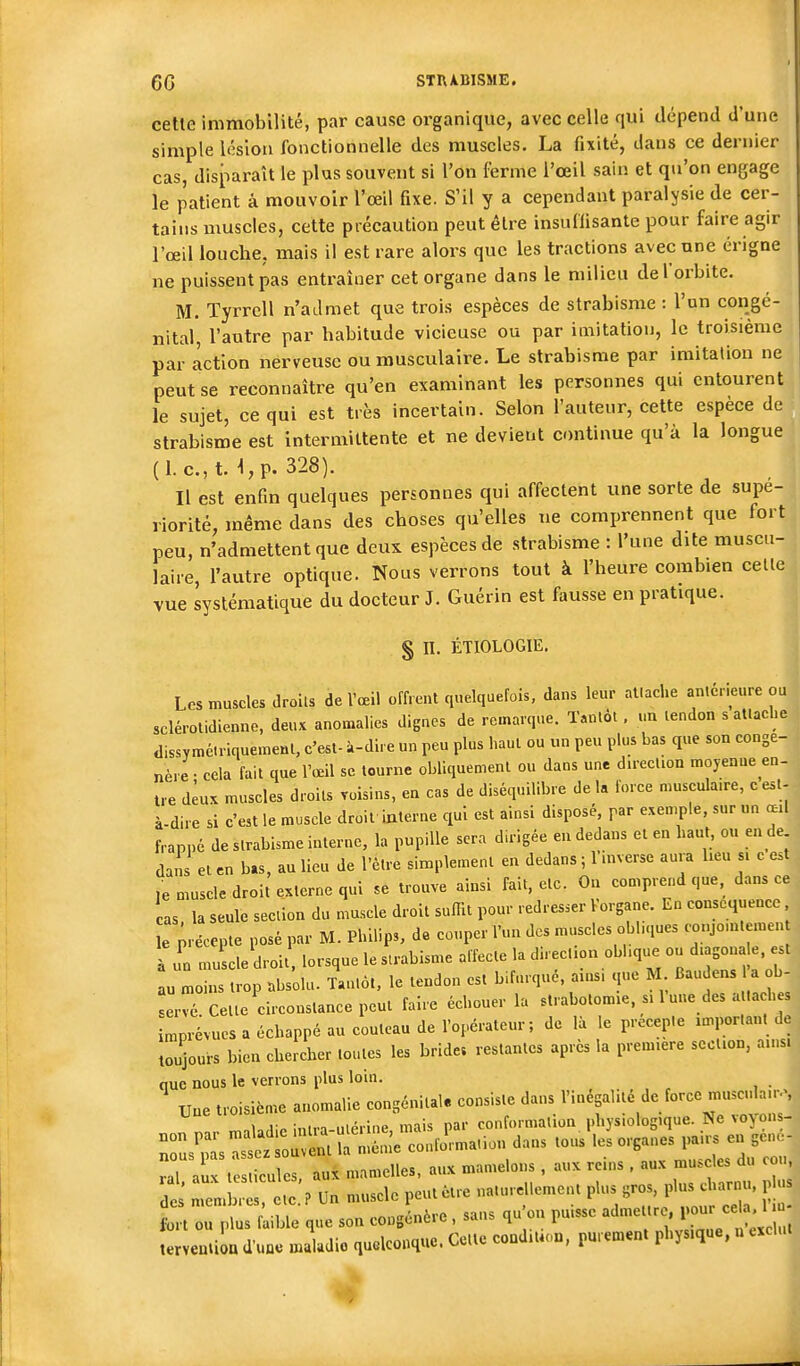 cette immobilité, par cause organique, avec celle qui dépend d'une simple lésion fonctionnelle des muscles. La fixité, dans ce dernier cas, disparaît le plus souvent si l'on ferme l'œil sain et qu'on engage le patient à mouvoir l'œil fixe. S'il y a cependant paralysie de cer- tains muscles, cette précaution peut être insuffisante pour faire agir l'œil louche, mais il est rare alors que les tractions avec une érigne ne puissent pas entraîner cet organe dans le milieu de l'orbite. M. Tyrrell n'admet que trois espèces de strabisme : l'un congé- nital, l'autre par habitude vicieuse ou par imitation, le troisième par action nerveuse ou musculaire. Le strabisme par imitation ne peut se reconnaître qu'en examinant les personnes qui entourent le sujet, ce qui est très incertain. Selon l'auteur, cette espèce de strabisme est intermittente et ne devient continue qu'à la longue (1. c.,t. i,p. 328). Il est enfin quelques personnes qui affectent une sorte de supé- riorité, même dans des choses qu'elles ne comprennent que fort peu, n'admettent que deux espèces de strabisme : l'une dite muscu- laire, l'autre optique. Nous verrons tout à l'heure combien celle vue systématique du docteur J. Guérin est fausse en pratique. § II. ÉTIOLOGIE. Los muscles droils de l'œil offrent quelquefois, dans leur atlache antérieure ou sclérolidienne, deux anomalies dignes de remarque. Tantôt. un tendon s attaebe dissymétriquemenl, c'est- à-dire un peu plus haut ou un peu plus bas que son congé- nère- cela fait que l'œil se tourne obliquemenl ou dans une direction moyeaue en- Ue deux muscles droits raisins, en cas de diséquilibre de la force muscula.re, c esl- à-dire si c'est le muscle droit'interne qui est ainsi disposé, par exemple, sur un œil frappé de strabisme interne, la pupille sera dirigée en dedans et en haut, ou en de dans el en bas, au lieu de l'être simplement en dedans ; 1 inverse aura heu s, e est ,e muscle droit externe qui se trouve ainsi fait, etc. Ou comprend que, dans ce cas la seule section du muscle droit sulHt pour redresser lorgane. En conséquence e précepte posé par M. Philips, de couper l'un des muscles obl.,,ues conjo.ntemen à u'n muscle droit lorsque le strabisme affecte la direction obl.que ou d.asona e, est au moins trop nbsolu. Tantôt, le tendon est bifurqué, ains. que M Baudens a b- Lvé. Cette circonstance peut faire échouer la strabolomie. si 1 une des a ta h s mprévues a échappé au couteau de l'opérateur; de là le précepte important de Tujours bien cheJcher toutes les bride, restantes après la première section, ainsi nue nous le verrons plus loin. _ XJue troisième anomalie congénital, consiste dans '^^'f^^^'^^'^r^^;;; uii^inin niérine mais par conformation physiologique. Ne \o>,ons- rs^s^^rSHér co2ma,ion dans tous '-..ânes ..i^^ ral aux testicules, aux mamelles, aux mamelons, aux reins , aux muscles du cou, : iTmlirelc P un muscle peut être naturellement plus gros, plus c arnu, p .. fort ou plus faible que son congénère, sans qu'on puisse ^«l-^-' J ^^^^^^^^^ terveutiou d'une maladie quelconque. Cette condition, purement physique, u exclu.