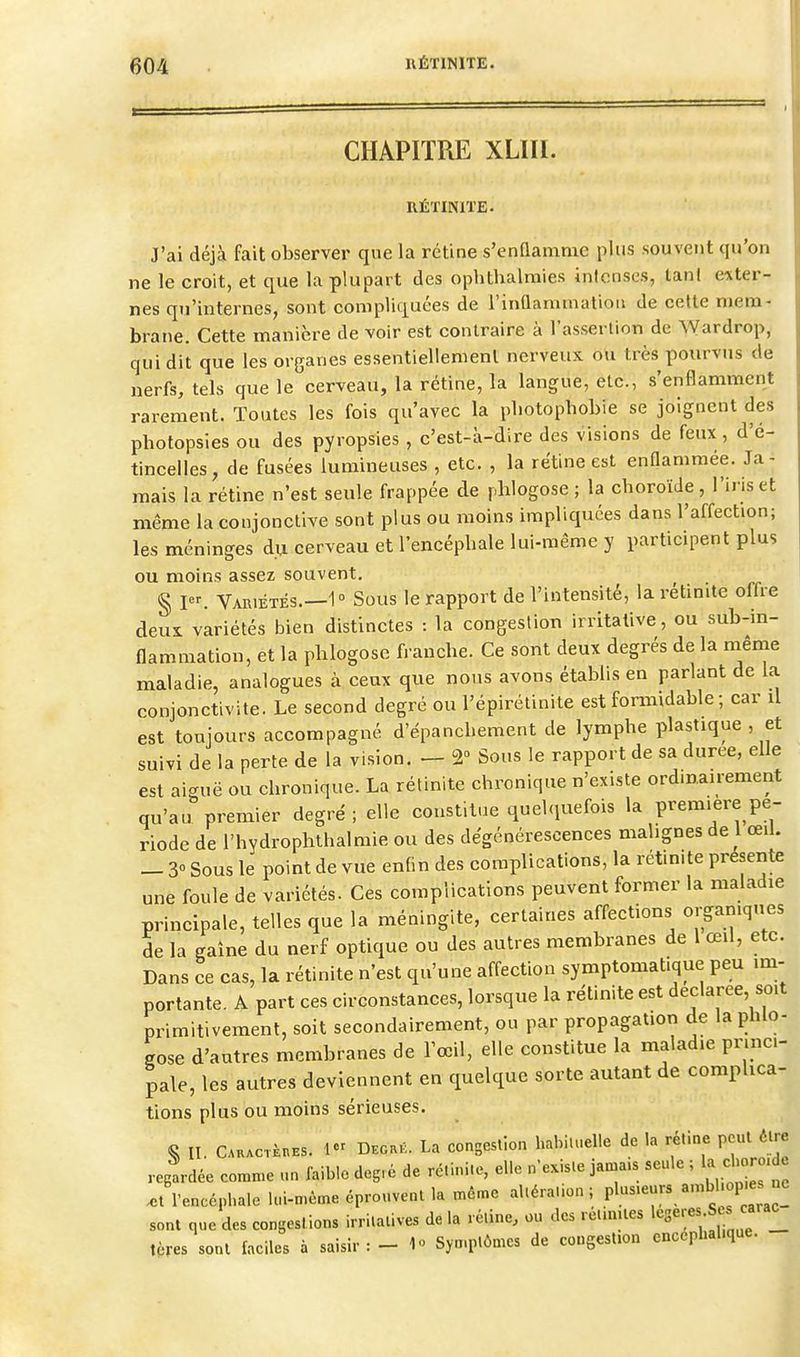 CHAPITRE XLIII. RÉÏINITE- J'ai déjà fait observer que la rétine s'enQamme plus souvent qu'on ne le croit, et que la plupart des ophthalmies inlonses, lanl e-xter-. nes qu'internes, sont compliquées de i'inûammation de cette mem- brane. Cette manière de voir est contraire à l'assertion de \yardrop, qui dit que les organes essentiellement nerveux ou très pourvus de nerfs, tels que le cerveau, la rétine, la langue, etc., s'enflamment rarement. Toutes les fois qu'avec la pliotophobie se joignent des photopsies ou des pyropsies , c'est-à-dire des visions de feux , d'é- tincelles, de fusées lumineuses , etc. , la rétine est enflammée. Ja- mais la rétine n'est seule frappée de jdilogose ; la choroïde, l'iris et même la conjonctive sont plus ou moins impliquées dans l'affection; les méninges du cerveau et l'encépbale lui-même y participent plus ou moins assez souvent. g jer. Variétés.—1° Sous le rapport de l'intensité, laretinite offre deui variétés bien distinctes : la congestion irritalive, ou sub-in- flammation, et la phlogosc franche. Ce sont deux degrés de la même maladie, analogues à ceux que nous avons établis en parlant de la conjonctivite. Le second degré ou l'épirélinite est formidable ; car il est toujours accompagné d'épanchement de lymphe plastique , et suivi de la perte de la vision. - 2° Sous le rapport de sa durée, elle est aiguë ou chronique. La rétinite chronique n'existe ordinairement qu'au premier degré; elle constitue quelquefois la première pé- riode de l'hydrophthalmie ou des dégénérescences malignes de 1 œil. - 3° Sous le point de vue enfin des complications, la rétinite preseiite une foule de variétés. Ces complications peuvent former la maladie principale, telles que la méningite, certaines affections organiques de la gaîne du nerf optique ou des autres membranes de 1 œil, etc. Dans ce cas, la rétinite n'est qu'une affection symptomat.que peu im- portante. A part ces circonstances, lorsque la rétinite est déclarée so.t primitivement, soit secondairement, ou par propagation de la phlo- gose d'autres membranes de l'œil, elle constitue la maladie princi- pale, les autres deviennent en quelque sorte autant de complica- tions plus ou moins sérieuses. S II. CKACTèBBS. 1 DEO.K. La congeslion habituelle de la rétine peut être regldée comme un faible deg.é de rétinite, elle n'existe jama.s seule ; la cbor . ..t l'encéphale lui-même éprouvent la même altération; pl-.-'rs an,bl op es >e sont que des congestions irritalives de la réline, ou des ret.nues >'^3-;«^;f ^'l tères sont faciles à saisir: - 1 Symptômes de cougesUon encéphalique.