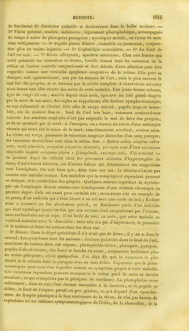 2o Sentiment de distension puisalile et douloureuse dans le bulbe oculaire. — 3<» Vision gazeuse, sombre, indisliucle, légèrement pbolophobique, accompaguée de lemps à autre de pholopsies passagères ; myodcpsie mobile, ou vision de mou- ches voltigeantes. — 4 Pupille pluiùt dilatée , immobile ou paresseuse, conjonc- tive plus ou moins injectée. — 5 Céphalalgie sourcilière. — G Le fond de l'œil est noir. — 7 Rêves effrayants, spectres nocturnes. Chez une femme qui avait présenté les caractères ci-dessus, Grœl'fe trouva tous les vaisseaux de la réline et l'aricre cenlralc congesliounés et fort dilatés. Celle affeclion peut être regardée comme une véritable apoplexie coagestive de la rétine. Elle peut se dissiper, soit sponianémcnt, soit par les moyens de l'art; mais le plus souvent le mal fait des progrès, et se termine par la cécité complèle. L'observation suivanle nous donne une idée exacte des suites de cette maladie. Une jeune femme robusie, âgée de vingt-six ansj mariée depuis Irois mois, éprouve un très grand chagrin par la mort de son mari, Ses règles se suppriment, elle devient nympbo-maniaqiie, sa vue s'obscurcit et p'éleint. Elle offre le visage injecté, pupille large et immo- bile, iris de couleur foncée, fond de l'œil très noir, vaisseaux conjonclivaux injectés. Les remèdes employés n'ont pas empêché le mal de faire des progrès, et de se terminer par la mort. A l'autopsie, on a trouvé les resies d'une méningite réceule qui avait été la cause de la mort, ramollissement cérébral, ovaires sains. La rétine est rouge, parsemée de vaisseaux sanguins distendus d'un sang pourpre; les vaisseaux choroïJiens sont dans le même état. « Relii7a solilo amplius rubes- cens, vasis plurimis, sanguine piirpureo distends, perrepta erat.Venœ vorlicosœ choroidis iiigenii sanguine plenœ » (Langebeck, ouvrage cilé). J'ai souvent vu ce premier degré de rélinile chez les personnes atteintes d'hypertrophie an cœur, d'auévrismes internes, ou d'autres lésions qui déterminent des congestions vers l'encéphale. On voit bien que, dans tous ces cas, la rélinite n'existe pas comme une maladie unique. Les maladies qui la compliquent cependant peuvent se dissiper, et la cécité faire des progrès. Quelques auteurs regardent la njclalo- pie ou l'ampliopie diurne comme une conséquence d'une rétinite chronique au premier degré. Cela est exact pour certains cas ; nous avons cité un exemple de ce genre, d'un individu qui s'était blessé à un œil avec une corde de lulh ; Richler nous^ a conservé un fait absolument pareil , et Boerhaave parle d'un individu qui était nyclalope foules les fois que son cerveau était congeslionué par l'ivresse; nous reviendrons sur ce sujet. 11 est facile de voir, au reste, que cette maladie se confond aisément avec la choroïdile ; mais cela n'a pas d'importance, le pronostic et le traitement étant les mêmes dans les deux cas. 2° Degré. Dans le degré précédent il n'y avait pas de fièvre ; il y en a dans le second. Les symptômes sont les suivants : douleurs pulsatiles dans le fond de l'œil, sentiment de tension dans cet organe, pholophobie atroce, pholopsie, pyropsie, pupille d'abord étroite, iris foncé el bombé en avant, conjonctive bulbicnne plus ou moins phlogosée; délire quelquefois. J'ai déjà dit que le caractère le plus decisil de là rétinite était la pyropsie avec ou sans délire. J'ajouterai que la plian- lasmalupsie peut aussi être regardée comme un symptôme propre à cette maladie. Ces caractères cependant peuvent manquer si la rétine perd de suite sa lacullé scnsiiive , ce qui n'empêche pas la phlogosc de continuer. La pliolopliobie cesse subiicmeot, dans ce cas ; l'œil devient insensible à la lumière, el la pupille se ' dilate, le fond de l'organe paraît un peu grisâtre, ce qui dépend d'un épanche- menl de lymphe plastique à la face antérieure de la réline. Je n'ai pas besoin de reproduire jci les tableaux symplomalologiques de l'irilis, de la choroïdile de la