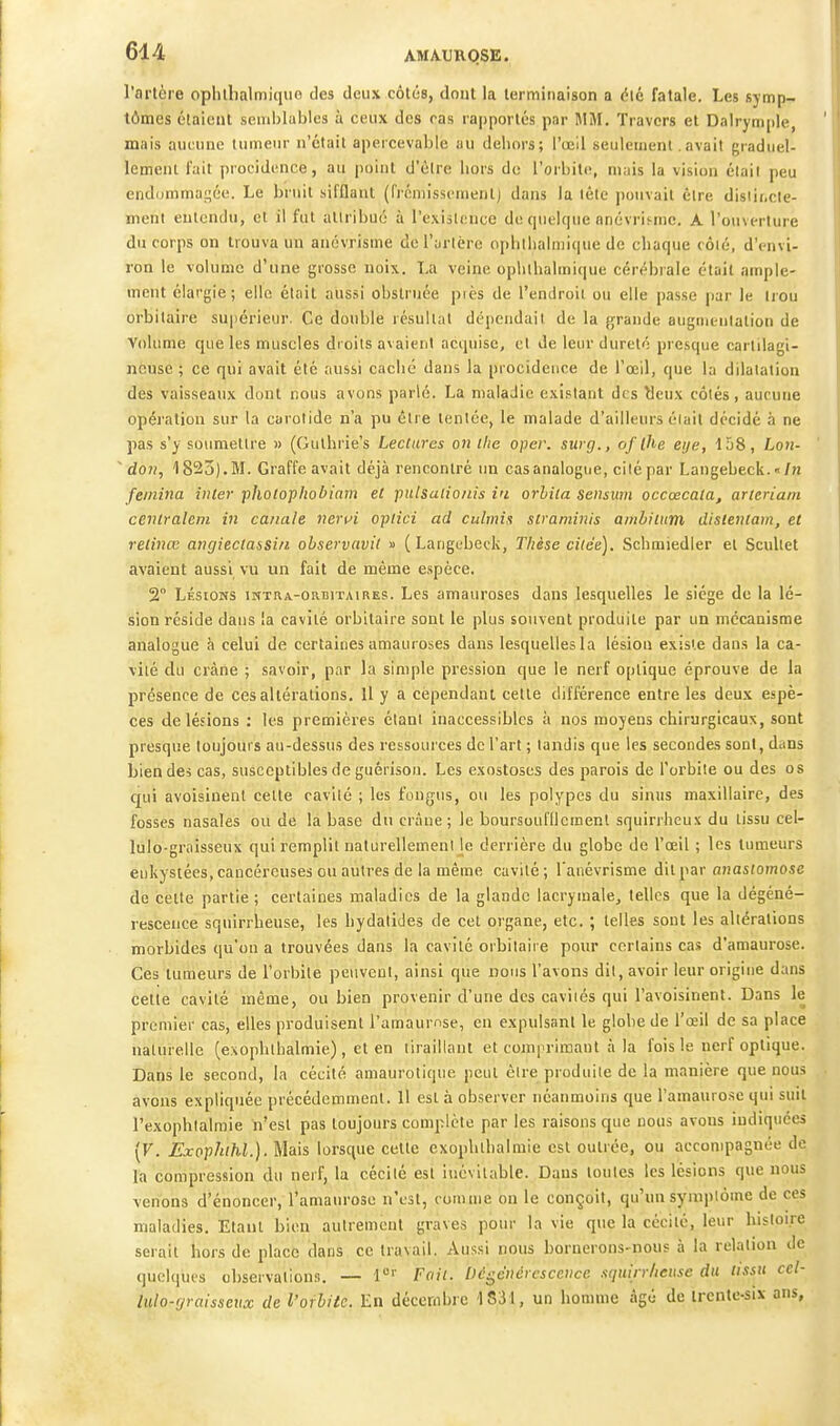 l'artère oplilbalmique des deux côtés, dont la terminaison a élé fatale. Les symp- tômes élaiciit semblables à ceux des ras rapportés par MiM. Travers et Dalrymple, mais aucune tumeur n'était apeicevable au dehors; l'œil seulement. avait graduel- lement l'ait procidence, au point d'être hors de l'orbite, mais la vision élail peu endommai^ée. Le bruit sifflant (frémissement) dans la tête pouvait être disiii.cle- ment entendu, et il fut allribuc à l'exislnnce de quelque nnévriMiic. A l'ouverture du corps on trouva un anovrisme de l'artère opbthalniique de chaque côié, d'envi- ron le volume d'une grosse noix. La veine ophthalmique cérébrale était ample- ment élargie; elle était aussi obstruée piès de l'endroit ou elle passe par le Irou orbilaire supérieur. Ce double résultat dépendait de la grande augniL-nlalion de Volume que les muscles droits avaient acquise, cl de leur dureté presque cartilagi- neuse ; ce qui avait été aussi caché dans la procideiice de l'œil, que la dilatation des vaisseaux dont nous avons parlé. La maladie existant des ^eux côtés, aucune opération sur la carotide n'a pu être tentée, le malade d'ailleurs éiait décidé à ne pas s'y soumettre « (Guthrie's Lectures on ilie oper. surg., of ihe eije, \h8, Loii-  don, 1825). M. Graffe avait déjà rencontré un cas analogue, cilépar Langebeck. «/h femina inler pholopliobiam et pulsaiio/iis in orhita Sensum occœcata, arteriain cenlraletiL in canale neriJi opiici ad culmis straminis amhiinm dislentam, et retinœ angieclassi/i ohservavit » (Langebeck, Thèse citée), Schmiedler et Scullet avaient aussi vu un fait de même espèce. 2° LÉSIONS iNTRA-ORBiTAiRES. Lcs amaurosBS dans lesquelles le siège de la lé- sion réside dans la cavité orbitaire sont le plus souvent produite par un mécanisme analogue à celui de certaines amauroses dans lesquelles la lésion existe dans la ca- vité du crâne ; savoir, par la simple pression que le nerf optique éprouve de la présence de ces altérations. Il y a cependant celte différence entre les deux espè- ces de lésions : les premières élani inaccessibles i> nos moyens chirurgicaux, sont presque loujouts au-dessus des ressources de l'art ; tandis que les secondes sont, dcins bien des cas, susceptibles de guérisou. Les exostoses des parois de l'orbite ou des os qui avoisinent cette cavité ; les fongus, ou les polypes du sinus maxillaire, des fosses nasales ou de la base du crâne; le boursoufllcmenl squirrhcux du tissu cel- lulo-grnisseux qui remplit naturellemeni Je derrière du globe de l'œil ; les tumeurs enkystées, cancéreuses ou autres de la même cavité; l'anévrisme dit par anasfomoic de cette partie ; certaines maladies de la glande lacrymale, telles que la dégéné- rescence squirrheuse, les liydalides de cet organe, etc. ; telles sont les altérations morbides qu'on a trouvées dans la cavité orbilaire pour certains cas d'amaurose. Ces tumeurs de l'orbile peuveul, ainsi que nous l'avons dit, avoir leur origine dans cette cavité même, ou bien provenir d'une des caviiés qui l'avoisinent. Dans le premier cas, elles produisent l'amaurnse, en expulsant le globe de l'œil de sa place natiirelle (exophlhalmie), et en tiraillant et cojnprimaut à la fois le nerf optique. Dans le second, la cécité amaurotique peut être produiie de la manière que nous avons expliquée précédemment. Il est à observer néanmoins que l'amaurose qui suit l'exophlalraie n'est pas toujours complète par les raisons que nous avons indiquées (F. Exophhl.). Mais lorsque cette exophthalmie est outrée, ou accompagnée de la compression du nerf, la cécilé est inévitable. Dans toutes les lésions que nous venons d'énoncer, l'amaurose n'est, comme on le conçoit, qu'un symptôme de ces maladies. Etant bien autrement graves pour la vie que la cécilé, leur hisloi.re serait hors de place dans ce travail. Aussi nous bornerons-nous à la relation de quelques observalion.-!. — 1°'' Fait. Dégénérescence squirrheuse du tissu cet- lulo-rjraisseux de l'ofhitc. En décembre 1831, un homme âgé de Irente-six ans.