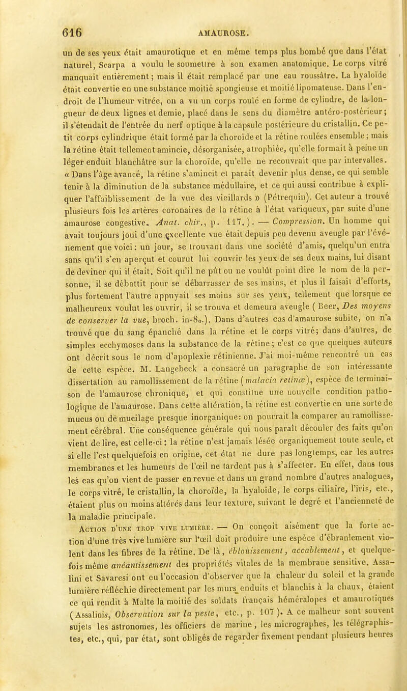un de SCS yeux estait amaurolique et en même temps plus bombe que dans l'état naturel, Srarpa a voulu le soumellre h son examen anatomique. Le corps vilré manquait entièrement ; mais il était remplacé par une eau roussâtre. La hyaloïde était convertie en une substance moitié spongieuse et moitié lipomaleuse. Dans l'en- droit de l'humeur vitrée, on a vu un corps roulé en forme de cylindre, de la-lon- gueur de deux lignes et demie, placé dans le sens du diamètre antéro-poslcrieur; il s'étendait de l'entrée du nerf optique à la capsule postérieure du cristallin. Ce pe- tit corps cylindrique était formé par la choroïde et la rétine roulées ensemble ; mais la rétine était tellement amincie, désorganisée, atrophiée, qu'elle formait à peine un léger enduit blanchâtre sur la choroïde, qu'elle ne recouvrait que par intervalles. « Dans l'Age avancé, la rétine s'amincit et paraît devenir plus dense, ce qui semble tenir à la diminution de la substance médullaire, et ce qui aussi contribue à expli- quer l'affaiblissement de la vue des vieillards » (Pétreqiiin). Cet auteur a trouvé plusieurs fois les artères coronaires de la rétine à l'état variqueux, par suite d'une amaurose congeslive. Anal, chir., p. 117.). — Compression. Un homme qui avait toujours joui d'une çxcellente vue était depuis peu devenu aveugle par l'évé- nement que voici: un jour, se trouvant dans une société d'amis, quelqu'un entra sans qu'il s'en aperçut et courut lui couvrir les yeux de ses deux mains, lui disant de deviner qui il était. Soit qu'il ne ptît ou ne voulût point dire le nom de la per- sonne, il se débattit pour se débarrasser de ses mains, et plus il faisait d'efforts, plus fortement l'autre appuyait ses mains sur ses yeux, tellement que lorsque ce malheureux voulut les ouvrir, il se trouva et demeura aveugle ( Beer, Des moyens de conserver la vue., broch. in-8o.). Dans d'autres cas d'amaurose subite, on n'a trouvé que du sang épanché dans la rétine et le corps vilré; dans d'autres, de simples ecchymoses dans la substance de la rétine ; c'est ce que quelques auteurs ont décrit sous le nom d'apoplexie rétinienne. J'ai moi-même rencontré un cas de cette espèce. M. Laugebeck a consacré un paragraphe de sou intéressante dissertation au ramollissement de la rétine [malacia relùiœ), espèce de lermmai- son de l'amaurose chronique, et qui constitue une nouvelle condition patho- logique de l'amaurose. Dans cette altération, la réline est convertie en une sorte de mucus ou démucilage presque inorganique: on pourrait la comparer au ramollisse- ment cérébral. Une conséquence générale qui nous paraît découler des faits qu'on vient de lire, est celle-ci : la rétine n'est jamais lésée organiquement loule seule, et si elle l'est quelquefois en origine, cet état ne dure pas longtemps, car les autres membranes et les humeurs de l'œil ne lardent pas à s'affecter. En effet, dans tous les cas qu'on vient de passer en revue et dans un grand nombre d'autres analogues, le corps vitré, le cristallin, la choroïde, la hyaloïde, le corps ciliaire, l'iris, etc., étaient plus ou moins altérés dans leur texture, suivant le degré et l'ancienneté de la maladie principale. Action d'une tuop vive lumière. — On conçoit aisément: que la forte ac- tion d'une très vive lumière sur l'œil doit produire une espèce d'ébranlement vio- lent dans les fibres de la rétine. De là, cblouissement, accahlcmeru, et quelque- fois même anéaniissemenl des propriétés vitales de la membrane sensiiivc. Assa- lini et Savaresi ont eu l'occasion d'observer que la chaleur du soleil et la grande lumière réfléchie directement par les murs^cnduils cl blanchis à la chauN, étaient ce qui rendit à Malte la moitié des soldats français hémcralopes et amauroliques ( Assalini*, Observation sur la peste, etc., p. 107 ). A ce malheur sont souvent sujets les astronomes, les officiers de marine , les micrographes, les télégraphis- tes, etc., qui, par état, sont obligés de regarder fixement pendant plusieurs heures