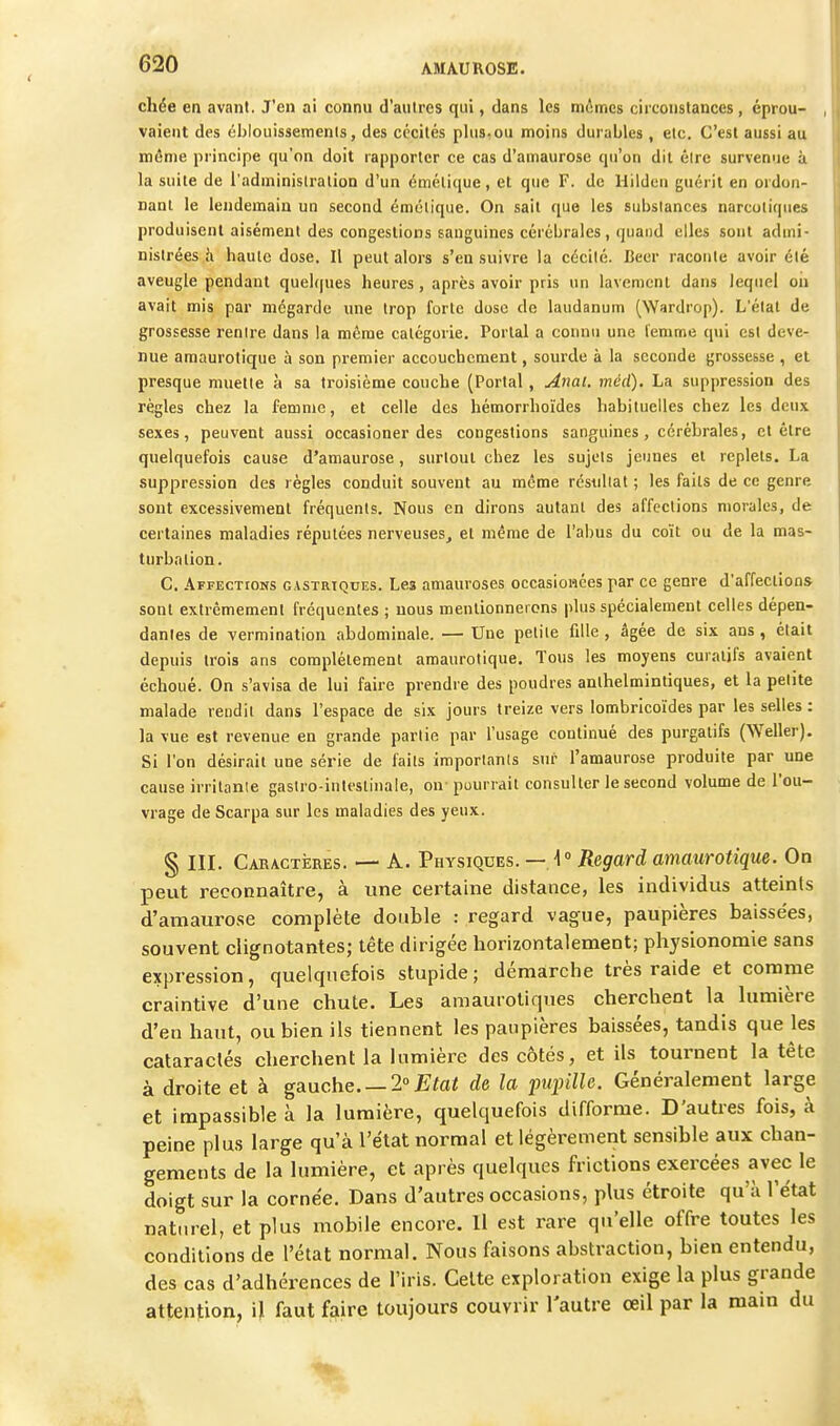 chée eti avant. J'en ai connu d'autres qui, dans les mimes circonstances, éprou- vaient des éblouissements, des cécités plus-ou moins durables , etc. C'est aussi au même principe qu'on doit rapporter ce cas d'amaurose qu'on dit être survenue à la suite de l'administration d'un émétique, et que F. de Uildeii guérit en ordon- nant le lendemain un second émétique. On sait que les substances narcotiques produisent aisément des congestions sanguines cérébrales, quand elles sont admi- nistrées h haute dose. Il peut alors s'en suivre la cécité. Beer raconte avoir été aveugle pendant quelques heures, après avoir pris un lavement dans lequel on avait mis par mégarde une trop forte dose de laudanum (Wardrop). L'état de grossesse rentre dans la même catégorie. Portai a connu une femme qui est deve- nue amaurotique à son premier accouchement, sourde à la seconde grossesse , et presque muette à sa troisième couche (Portai , Anal. méd). La suppression des règles chez la femme, et celle des hémorrhoïdes habituelles chez les deux sexes, peuvent aussi occasioner des congestions sanguines , cérébrales, et être quelquefois cause d'amaurose, surtout chez les sujets jeunes et replets. La suppression des règles conduit souvent au même réstillat ; les faits de ce genre sont excessivement fréquents. Nous en dirons autant des affections morales, de certaines maladies réputées nerveuses, et même de l'abus du coït ou de la mas- turbation. C. .4FFECTI0NS GASTRIQUES. Lcs amauroses occasiowces par ce genre d'affections sont extrêmement fréquentes ; nous mentionnerons plus spécialement celles dépen- dantes de vermination abdominale. — Une petite fille , âgée de six ans , était depuis trois ans complètement amaurotique. Tous les moyens curalifs avaient échoué. On s'avisa de lui faire prendre des poudres anlhelmintiques, et la petite malade reudit dans l'espace de six jours treize vers lombricoïdes par les selles : la vue est revenue en grande partie par l'usage continué des purgatifs (Weller). Si l'on désirait une série de faits importants sur l'amaurose produite par une cause irritante gastro-intestinale, on- pourrait consulter le second volume de l'ou- vrage de Scarpa sur les maladies des yeux. § III. Cakactères. — A. Physiques. — \° Regard amaurotique. On peut reconnaître, à une certaine distance, les individus atteints d'amaurose complète double : regard vague, paupières baissées, souvent clignotantes; tête dirigée borizontalement; physionomie sans expression, quelquefois stupide ; démarche très raide et comme craintive d'une chute. Les amauiotiques cherchent la himière d'en haut, ou bien ils tiennent les paupières baissées, tandis que les cataraclés cherchent la himière des côtés, et ils tournent la tête à droite et à gauche 2° Etat de la pupille. Généralement large et impassible à la lumière, quelquefois difforme. D'autres fois, à peine plus large qu'à l'état normal et légèrement sensible aux chan- gements de la lumière, et après quelques frictions exercées avec le doigt sur la cornée. Dans d'autres occasions, plus étroite qu'à l'état naturel, et plus mobile encore. 11 est rare qu'elle offre toutes les conditions de l'état normal. Nous faisons abstraction, bien entendu, des cas d'adhérences de l'iris. Celte exploration exige la plus grande attention, il faut faire toujours couvrir l'autre œil par la mam du