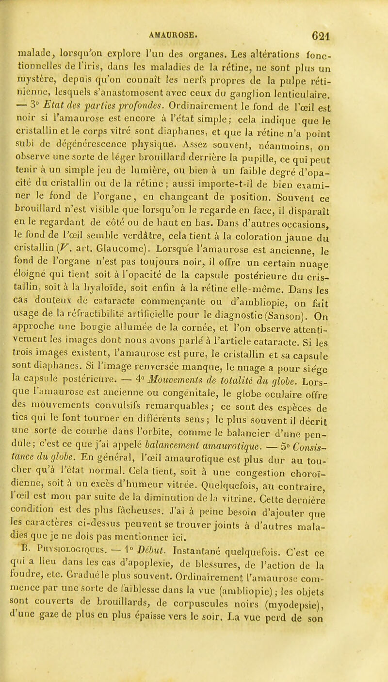 malade, lorsqu'on explore l'un des organes. Les altérations fonc- iionnelles de l'iris, dans les maladies de la rétine, ne sont plus un mystère, depuis qu'on connaît les nerl^ propres de la pulpe réti- nienne, lesquels s'anastomosent avec ceux du ganglion lenticulaire. — 3° Etat des parties jyrofondes. Ordinairement le fond de l'œil est noir si ramaurose est encore à l'état simple; cela indique que le cristallin et le corps vitré sont diaphanes, et que la rétine n'a point subi de dégénérescence physique. Assez souvent, néanmoins, on observe une sorte de léger brouillard derrière la pupille, ce qui peut tenir à un simple jeu de lumière, ou bien à un faible degré d'opa- cité du cristallin ou de la rétine; aussi importe-t-il de bien exami- ner le fond de l'organe, en changeant de position. Souvent ce brouillard n'est visible que lorsqu'on le regarde en face, il disparaît en le regardant de côté ou de haut en bas. Dans d'autres occasions, le fond de l'œil semble verdâtre, cela tient à la coloration jaune du cristallin {F. art. Glaucome). Lorsque l'amaurose est ancienne, le fond de l'organe n'est pas toujoui's noir, il offre un certain nuage éloigné qui tient soit à l'opacité de la capsule postérieure du cris- tallin, soit à la hyaloïde, soit enfin à la rétine elle-même. Dans les cas douteux de cataracte commençante ou d'ambliopie, on fait usage de la réfractibilité artificielle pour le diagnostic (Sanson). On approche une bongie allumée de la cornée, et l'on observe attenti- vement les images dont nous avons parlé à l'article cataracte. Si les trois images existent, l'amaurose est pure, le cristallin et sa capsule sont diaphanes. Si l'iznage renversée manque, le nuage a pour siège la capsule postérieure. — i Mouvements de totalité du glohe. Lors- que l'amaurose est ancienne ou congénitale, le globe oculaire offre des mouvements convulsifs remarquables; ce sont des espèces de tics qui le font tourner en différents sens ; le plus souvent il décrit une sorte de courbe dans l'orbite, comme le balancier d'une pen- dule; c'est ce que j'ai appelé balancement amaurotique. — 5° Consis- tance du globe. En général, l'œil amaurotique est plus dur au tou- cher qu'à l'état normal. Cela tient, soit à une congestion choroï- dienne, soit à un excès d'humeur vitrée. Quelquefois, au contraire l'œil est mou par suite de la diminution de la vitrine. Celte dernière condition est des plus fâcheuses. J'ai à peine besoin d'ajouter que les caractères ci-dessus peuvent se trouver joints à d'autres mala- dies que je ne dois pas mentionner ici. B. Physiologiques. — 1° i)(;itff. Instantané quelquefois. C'est ce qui a lieu dans les cas d'apoplexie, de blessures, de l'action de la foudre, etc. Gradué le plus souvent. Ordinairement l'amaurose com- mence par une sorte de faiblesse dans la vue (ambliopie) ; les objets sont couverts de brouillards, de corpuscules noirs (myodepsie), d'une gaze de plus en plus épaisse vers le soir. La vue perd de son