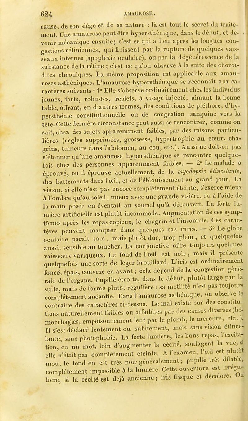 cause, de son siège et de sa nature : là est tout le secret du traite- ment. Une aniaurose peut être hyperslhénique, dans le début, et de- . venir mécanique ensuite; c'est ce qui a lieu après les longues con- gestions rétiniennes, qui finissent par la rupture de quelques vais- seaux internes (apoplexie oculaire), ou par la dégénérescence de la substance delà rétine ; c'est ce qu'on observe à la suite des choroï- dites chroniques. La même proposition est applicable aux amau- roses asthéuiques. L'amaurose hypersthénique se reconnaît aux ca- ractères suivants : 1° Elle s'observe ordinairement chez les individus jeunes, forts, robustes, replets, à visage injecté, aimant la bonne table, offrant, en d'autres termes, des conditions de pléthore, d'hy- persthe'nie constitutionnelle ou de congestion sanguine vers la tête. Cette dernière circonstance peut aussi se rencontrer, comme on sait, chez des sujets apparemment faibles, par des raisons particu- lières (règles supprimées, grossesse, hypertrophie au cœur, cha- grins, tumeurs dans l'abdomen, au cou, etc.). Aussi ne doit-on pas s'étonner qu'une amaurose hypersthénique se rencontre quelque- fois chez des personnes apparemment faibles. — 2° Le malade a éprouvé, ou il éprouve actuellement, de la myodepsie étincelante, des battements dans l'œil, et de l'éblouissement au grand jour. La vision, si elle n'est pas encore complètement éteinte, s'exerce mieux àTombre qu'au soleil ; mieux avec une grande visière, ou à l'aide de la main posée en éventail au sourcil qu'à découvert. La forte lu- mière artificielle est plutôt incommode. Augmentation de ces symp- tômes après les repas copieux, le chagrin et l'insomnie. Ces carac- tères peuvent manquer dans quelques cas rares. — 3° Le globe oculaire paraît sain , mais plutôt dur, trop plein , et quelquefois aussi, sensible au toucher. La conjonctive offre toujours quelques vaisseaux variqueux. Le fond de l'œil est noir, mais 11 présente quelquefois une sorte de léger brouillard. L'iris est ordinairement foncé, épais, convexe en avant ; cela dépend de la congestion géné- rale de l'organe. Pupille étroite, dans le début, plutôt large par la suite, mais de forme plutôt régulière : sa motilité n'est pas toujours complètement anéantie. Dans l'amaurose asthénique, on observe le contraire des caractères ci-dessus. Le mal existe sur des constitu- tions naturellement faibles ou affaiblies par des causes diverses (he- morrhagies, empoisonnement lent par le plomb, le mercure, etc. ). Il s'est déclaré lentement ou subitement, mais sans vision étmce- lante, sans photophobie. La forte lumière, les bons repas, l'excita- tion, en un mot, loin d'augmenter la cécité, soulagent la vue, s. elle n'était pas complètement éteinte. A l'examen, 1 œd est plutôt mou, le fond en est très noir généralement; pupille très dilatée, complètement impassible à la lumière. Cette ouverture est irregu- lière, si la cécité est déjà ancienne; iris flasque et décolore, un