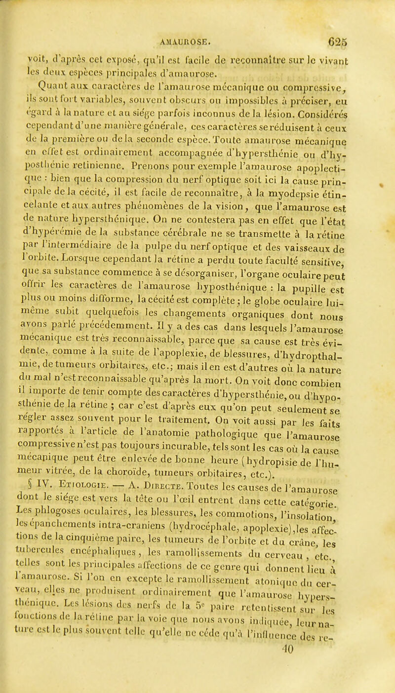 voit, d'après cet exposé, qu'il est facile de l'econnaître sur le vivant les deux espèces principales d'amaurose. Quant aux caractères de l'aniaurose mécanique ou compressive^ ils sont fort variables, souvent obscurs on impossibles à préciser, eu égard à lauature et au sie'ge parfois inconnus de la lésion. Considérés cependantd'une manière géne'rale, ces caractères se réduisent à ceux de la première ou delà seconde espèce.Toute amanrose mécanique en effet est ordinairement accompagnée d'hypersthénie ou d'hy- postliénie rétinienne. Prenons pour exemple l'araaurose apoplecti- que ; bien que la compression du nerf optique soit ici la cause prin- cipale de la cécité, il est facile de reconnaître, à la myodepsie étin- celante et aux autres phénomènes de la vision^ que l'amaurose est de nature hjperslhcnique. On ne contestera pas en effet que l'état d'hypérémie de la substance cérébrale ne se transmette à la rétine par l'intermédiaire delà pulpe du nerf optique et des vaisseaux de l'orbite. Lorsque cependant la rétine a perdu toute faculté sensitive que sa substance commence à se désorganiser, l'organe oculaire peut offrir les caractères de l'amaurose hyposthénique : la pupille est plus ou moins difforme, la cécité est complète ; le globe oculaire lui- même subit quelquefois les changements organiques dont nous avons parlé précédemment. Il y a des cas dans lesquels l'amaurose mécanique est très reconnaissable, parce que sa cause est très évi- dente, comme à la suite de l'apoplexie, de blessures, d'hydropthal- mie, de tumeurs orbitaires, etc.; mais il en est d'autres où la nature du mal n'est reconnaissable qu'après la mort. On voit donc combien il importe de tenir compte des caractères d'hypersthénie,ou d'hypo- sthénie de la rétine ; car c'est d'après eux qu'on peut seulement se régler assez souvent pour le traitement. On voit anssi par les faits rapportés à l'article de l'anatomie pathologique que l'amaurose compressive n'est pas toujours incurable, tels sont les cas où Ja cause mécanique peut être enlevée de bonne heure ( hydropisie de l'hu- meur vitrée, de la choroïde, tumeurs orbitaires, etc.). § IV. Etiologie. — A. Directe. Toutes les causes de l'amaurose dont le siège est vers la tête ou l'œil entrent dans cette catéo-orie Les phlogoses oculaires, les blessures, les coiTxmotions, l'insolation lesépanchements intra-craniens (hydrocéphale, apoplexie),les affec tions de la cmquième paire, les tumeurs de l'orbite et du crâne les tubercules encéphaliques , les ramollissements du cerveau , etc telles sont les principales affections de ce genre qui donnent Heu À l'amaurose. Si l'on en excepte le ramollissement atoni(|uo du cer veau, elles ne produisent ordinairement que l'amaurose hypers théniquc. Les lésions des nerfs de la 5 paire retentissent sur les fonctions de larcline par la voie que nous avons indiquée, leurna t.u-c est le plus souvent telle qu'elle ne cédc qu'A l'influence des re '10