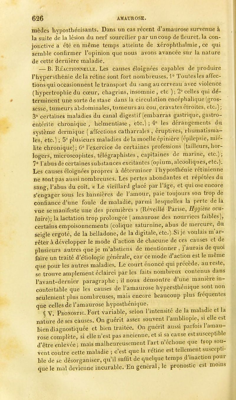 mèdes hyposthénisants. Dans un cas récent d'amaurose survenue à la suite de la lésion du nerf sourciller par un coup de Qeuret,la con- jonctive a été en même temps atteinte de xérophthalmie, ce qui semble confirmer l'opinion que novis avons avancée sur la nature de cette dernière maladie. — B. Réactionnelle. Les causes éloignées capables de produire l'hypersthénie delà rétine sont fort nombreuses. 1° Toutes les affec- tions qui occasionnent le transport du sang au cerveau avec violence (hypertrophie du cœur, chagrins, insomnie , etc ); 2» celles qui dé- terminent une sorte de stase dans la circulation encéphalique (gros- sesse, tumeurs abdominales, tumeurs au cou, cravates étroites, etc.) ; 3» certaines maladies du canal digestif (embarras gastrique, gastro- entérite chronique, helmentiase, etc.) ; 4° les dérangements du système dermique ( affections catharrales , éruptives, rhumatisma- les, etc.) ; 5° plusieurs maladies de la moelle épinière (épilepsie, mié- lite chronique); 6° l'exercice de certaines professions (tailleurs,hor- logers, microscopistes, télégraphistes , capitaines de marine, etc.); 7° l'abus de certaines substances excitantes (opium, alcooliques, etc.). Les causes éloignées propres à déterminer l'hyposthénie rétinienne ne sont pas aussi nombreuses. Les pertes abondantes et répétées du sang, l'abus du coït, « Le vieillard glacé par l'âge, et qui ose encore s'engager sous les bannières de l'amour, paie toujours son trop de confiance d'une foule de maladie, parmi lesquelles la perte de la vue se manifeste une des premières j (Réveillé Parise, Eygiène ocu- laire); la lactation trop prolongée ( amaurose des nourrices faibles), certains empoisonnements (colique saturnine, abus de mercure, du seigle ergoté, de la belladone, de la digitale, etc.). Si je voulais m'ar- rêtera développer le mode d'action de chacune de ces causes et de plusieurs antres que je m'abstiens de mentionner , j'aurais de quoi faire un traité d'étiologie générale, car ce mode d'action est le même que pour les antres maladies. Le court énoncé qui précède, au reste, se trouve amplement éclairci parles faits nombreux contenus dans l'avant-dernier paragraphe ; il nous démontre d'une manière in- contestable que les causes de l'amaurose hypersthénique sont non seulement plus nombreuses, mais encore beaucoup plus fréquentes que celles de l'amaurose hyposthénique. § y Pronostic. Fort variable, selon l'intensité de la maladie et la nature de ses causes. On guérit assez souvent l'ambliopie, si elle est bien diagnostiquée et bien traitée. On guérit aussi parfois l'amau- rose complète, si elle n'est pas ancienne, et si sa cause est susceptible d'être enlevée ; mais malheureusement l'art n'échoue que trop sou- vent contre cette maladie ; c'est que la rétine est tellement suscepti- ble de se désorganiser, qu'il suffit de quelque temps d'inact.on pour que le mal devienne incurable. En général, le pronostic est moins