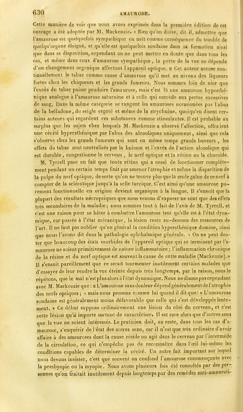 Celle manière de voir que nous avons exprimée dans la première édition de cet ouvrage a élé adoptée par M. Maci<enzie. « Bien qu'on doive, dit-il, admettre que l'amaurose est quelquefois sympathique ou naîi comme conséquence du trouble de quelqu'organe éloigné, et qu'elle est quelquefois soudaine dans sa formation ainsi que dans sa disparition, cependant on ne peut mettre en doute que dans tous les cas, et même dans ceux d'amaurose sympathique , la perle de la vue ne dépende d'un changement organique affectant l'appareil optique. » Cet auteur accuse con- tinuellement le tabac comme cause d'amaurose qu'il met au niveau des liqueurs fortes chez les chiqueurs et les grands fumeurs. Nous sommes loin de nier que l'excès du tahac puisse produire l'amaurose, mais c'est là une amaurose hypnslhé- nique analogue à l'amaurose saturnine et à celle qui succède aux perles excessives de sang. Dans la même catégorie se rangent les amauroses occasionées par l'abus de la belladone, du seigle ergoté et même de la strychnine, quoiqu'on disent cer- tains auteurs qui regardent ces substances comme stimulantes. Il est probable au surplus que les sujets chez lesquels M. Mackenzie a observé l'affection, olfraient une cécité hyperslbe'nique par l'abus des alcooliques uniquement, ainsi que cela s'observe chez les grands fumeurs qui sont en même lemps grands buveurs , les effets du tabac sont neutralisés par la boisson et l'excès de l'action alcoolique qui est durable, congestionne le cerveau , le nerf optique ella rétine ou la choroïde. M. Tyrrell pose en fait que toute rétine qui a cessé de fonctionner complète- ment pendant un certain lemps finit par amener l'atrophie et môme la disparition de la pulpe du nerf optique, desorle qu'on ne trouve plusquela seule gaine decenerf à compter de la sclérotique jusqu'à la selle turcique. C'est ainsi qu'une amaurose pu- rement fonctionnelle en origine devient organique à la longue. Il s'ensuit que la plupart des résultats nécropsiques que nous venons d'exposer ne sont que des effets très secondaires de la maladie ; nous sommes tout à fait de l'avis de M. Tyrrell, et c'est une raison pour se hâter à combattre l'amaurose tant qu'elle est à l'état dyna- mique, car passée à l'état mécanique, la lésion reste au-dessous des ressources de l'art. Il ue faut pas oublier qu'en général la condition hypersihénique domine, ainsi que nous l'avons dit dans la pathologie ophlhalmique générale. « On ne peut dou- ter que beaucoup des états morbides de l'appareil optique qui se terminent par l'a- maurose ne soient primitivement de nature inflammatoire ; l'inflammation chronique de la réline et du nerf optique est souvent la cause de celle maladie (Mackenzie).» Il s'ensuit pareillement que ce serait tourmenter inutilement certains malades que d'essaver de leur rendre la vue éteinte depuis très longtemps, par la raison, nous le répétons, que le mal n'est plus alors à l'état dynamique. Nous ne disons pas cependant avec M. Mackenzie que: «L'amaurose sans douleur dépend généralement de l'atrophie des nerfs optiques; » mais nous pensons comme lui quand il dit que: «L'amaurose soudaine est généralement moins défavorable que celle qui s'est développée lente- ment. » Ce début suppose ordinairement une lésion du côté du cerveau, et c'est cette lésion qu'il importe surtout de caractériser. Il est rare alors que d'autres sens que la vue ne soient intéressés. Le praticien doit, au resle, dans tous les cas d'a- maurose, s'enquérir de l'état des autres sens, car il n'est que très ordinaire d'avoir affaire à des amauroses dont la cause réside ou agit dans le cerveau par l'intermède de la circulation, ce qui n'empêche pas de reconnaître dans l'œil lui-même les conditions capables de déterminer la ccciié. Un autre fait important sur lequel nous devons insister, c'est que souvent on confond l'amaurose commençante avec la presbyopie ou la myopie. Nous avons plusieurs fois élé consultés par des per- «onnes qu'on traitait inutilement depuis longtemps par des remèdes anti-amauroli-