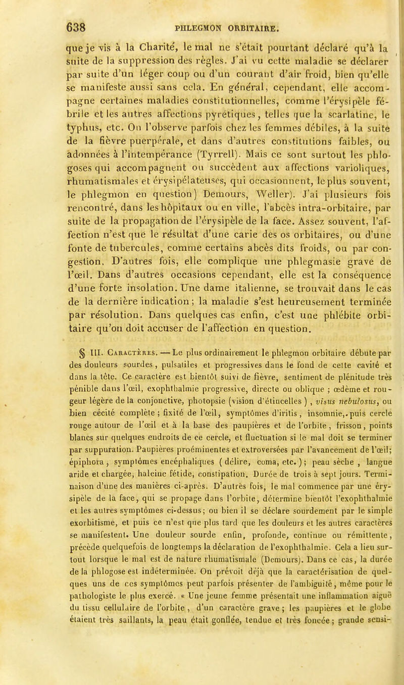 que je-vis à la Charité', le mal ne s'était pourtant déclaré qu'à la suite (le la suppression des règles. J'ai vu cette maladie se déclarer par suite d'un léger coup ou d'un courant d'air froid, bien qu'elle se manifeste aussi sans cela. En g^dnéral, cependant, elle accom- pagne certaines maladies constitutionnelles, comme l'érysipèle fé- brile et les autres affections pyrétiques, telles que la scarlatine, le typhus, etc. On l'observe parfois chez les femmes débiles, à la suite de la fièvre puerpérale, et dans d'autres constitulions faibles, ou adonnées à l'intempérance (Tyrrell). Mais ce sont surtout les phlo- goses qui accompagnent ou succèdent aux affections varioliques, rhumatismales et érysipéiateuses, qui occasionnent, le plus souvent, le phlegmon en question) Demours, Weller). J'ai plusieurs fois rencontré, dans les hôpitaux ou en ville, l'abcès intra-orbitaire, par suite de la propagation de l'érysipèle de la face. Assez souvent, l'af- fection n'est que le résultat d'une carie des os orhitaires, ou d'une fonte de tubercules, comme certains abcès dits froids, ou par con- gestion. D'autres fois, elle complique une phlegmasie grave de l'œil. Dans d'autres occasions cependant, elle est la conséquence d'une forte insolation. Une dame italienne, se trouvait dans le cas de la dernière indication; la maladie s'est heureusement terminée par résolution. Dans quelques cas enfin, c'est une phlébite orbi- taire qu'on doit accuser de l'affection en question. § m. Caractères.—Le plus ordinairement le phlegmon orbilaire débute par des douleurs sourdes, pulsaiiles et progressives dans le Ibud de celle cavilé et dans la tète. Ce caractère est bienlôl suivi de fièvre, sentiment de plénitude très pénible dans l'œil, exophtlialmie progressive, directe ou oblique ; œdème et rou- geur légère de la conjonctive, photopsie (vision d'étincelles ) , visus nebulosiis, ou Lien cécité complète ; fixité de l'œil, symptômes d'iritis , insomnie,.puis cercle rouge autour de l'œil et à la base des paupières et de l'orbite, frisson, points blancs sur quelques endroits de ce cercle, et fluctuation si le mal doit se terminer par suppuration. Paupières proéminentes et extroversées par l'avancement de l'œil; épiphora, symptômes encéphaliques (délire, coma, etc. ); peau sèche , langue aride et chargée, haleine fétide, constipation. Durée de trois à sept jours. Termi- naison d'une des manières ci-après. D'aulrès fois, le mal commence par une éry- sipèle de la face, qui se propage dans l'orbite, détermine bientôt l'exophthalmie et les autres symptômes ci-dessus; ou bien il se déclare sourdement par le simple exorbitisme, et puis ce n'est que plus tard que les douleurs et les antres caractères se manifestent. Une douleur sourde enfin, profonde, continue ou rémittente, précède quelquefois de longtemps la déclaration de l'exophlbalmie. Cela a lieu sur- tout lorsque le mal est de nature rhumatismale (Demours). Dans ce cas, la durée de la phlogose est indéterminée. On prévoit déjà que la caractérisation de quel- ques uns de ces symptômes peut parfois présenter de l'anibiguilé, même pour le pathologiste le plus exercé. « Une jeune femme présentait une inflammation aiguë du tissu cellulaire de l'orbile, d'un caractère grave ; les paupières et le globe étaient très saillants, la peau était gonflée, tendue et très foncée ; grande sensi-