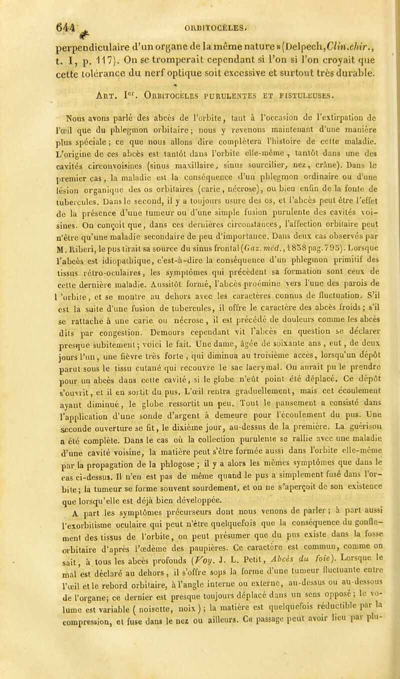 perpendiculaire d'un organe de la même nature » (Delpech,C/in.c/t'<r., t. I, p. 117). On se tromperait cependant si l'on si l'on croyait que cette tolérance du nerf optique soit excessive et surtout très durable. Art. ORBiTOciiLES purulentes et fistuleuses. Nous avons parlé des abcès de l'orbite, tant à l'occasion de l'extirpation de l'œil que du phlegmon orbilaire ; nous y revenons maintenant d'une manière plus spéciale ; ce que nous allons dire complétera l'histoire de celle maladie. L'origine de ces abcès est tantôt dans l'orbite elle-même , tantôt dans une des cavités circonvoisines (sinus maxillaire, sinus sourciller, nez, crâne). Dans le premier cas, la maladie est la conséquence d'un phlegmon ordinaire ou d'une lésion organique des os orbilaires (carie, nécrose), ou bien enfin de la foule de tubercules. Dans le second, il y a toujours usure des os, et l'abcès peut être l'effet de la présence d'uue luraeur ou d'une simple fusion purulente des cavités voi- sines. On conçoit que, dans ces dernières circonstances, l'affection orbilaire peut n'être qu'une maladie secondaire de peu d'importance. Dans deux cas observés par M. Riberi, le pus tirait sa source du sinus frontal (Gaz. met/., 1838 pag. 795). Lorsque l'abcès est idiopalhique, c'est-à-dire la conséquence d'un phlegmon primitif des tissus rétro-oculaires, les symptômes qui précèdent sa formation sont ceux de celte dernière maladie. A.nssilôt formé, l'abcès proémine vers l'une des parois de 1 'orbite, et se montre au dehors avec les caractères connus de fluctuation. S'il est la suite d'une fusion de tubercules, il offre le caractère des abcès froids; s'il se rattache à une carie ou nécrose , il est précédé de douleurs comme les abcès dits par congestion. Demours cependant vit l'abcès en question se de'clarer presque subitement; voici le fait. Uue dame, âgée de soixante ans , eut, de deux jours l'un, une fièvre très forte , qui diminua au troisième accès, lorsqu'un dépôt parut sous le tissu culané qui recouvre le sac lacrymal. On aurait pu le prendre pour un abcès dans celle cavité, si le globe n'eût point été déplacé. Ce dépôt s'ouvrit, et il en sortit du pus. L'œil rentra graduellement, mais cet écoulement ayant diminué, le globe ressortit un peu. Tout le pansement a consisté dans l'application d'une sonde d'argent à demeure pour l'écoulement du pus. Une seconde ouverture se fit, le dixième jour, au-dessus de la première. La guérisou a été complète. Dans le cas où la collection purulenie se rallie avec une maladie d'une cavité voisine, la matière peut s'être formée aussi dans l'orbite elle-même par. la propagation de la phlogose ; il y a alors les mêmes symptômes que dans le cas ci-dessus. Il n'en est pas de même quand le pus a simplement fusé dans l'or- bile; la tumeur se forme souvent sourdement, et on ne s'aperçoit de son existence que lorsqu'elle est déjà bien développée. A part les symptômes précurseurs dont nous venons de parler ; à part aussi l'exorbilisme oculaire qui peut n'être quelquefois que la conséquence du gonfle- menl des tissus de l'orbite, on peut présumer que du pus existe dans la fosse orbilaire d'après l'œdème des paupières. Ce caractère est commun, comme on sait, à tous les abcès profouds (Foy. J. L. Petit, Abcàs du foie). Lorsque le mal'est déclaré au dehors, il s'offre sops la forme d'une tumeur Ilucluante entre l'œil elle rebord orbilaire, à l'angle interne ou externe, au-dessus ou au-dessous de l'organe; ce dernier est presque toujours déplacé dans un sens opposé ; le vo- lume est variable ( noisette, noix ) ; la matière est quelquefois réductible par la compression, et fuse dans le nez ou ailleurs. Ce passage peut avoir lieu par plu-