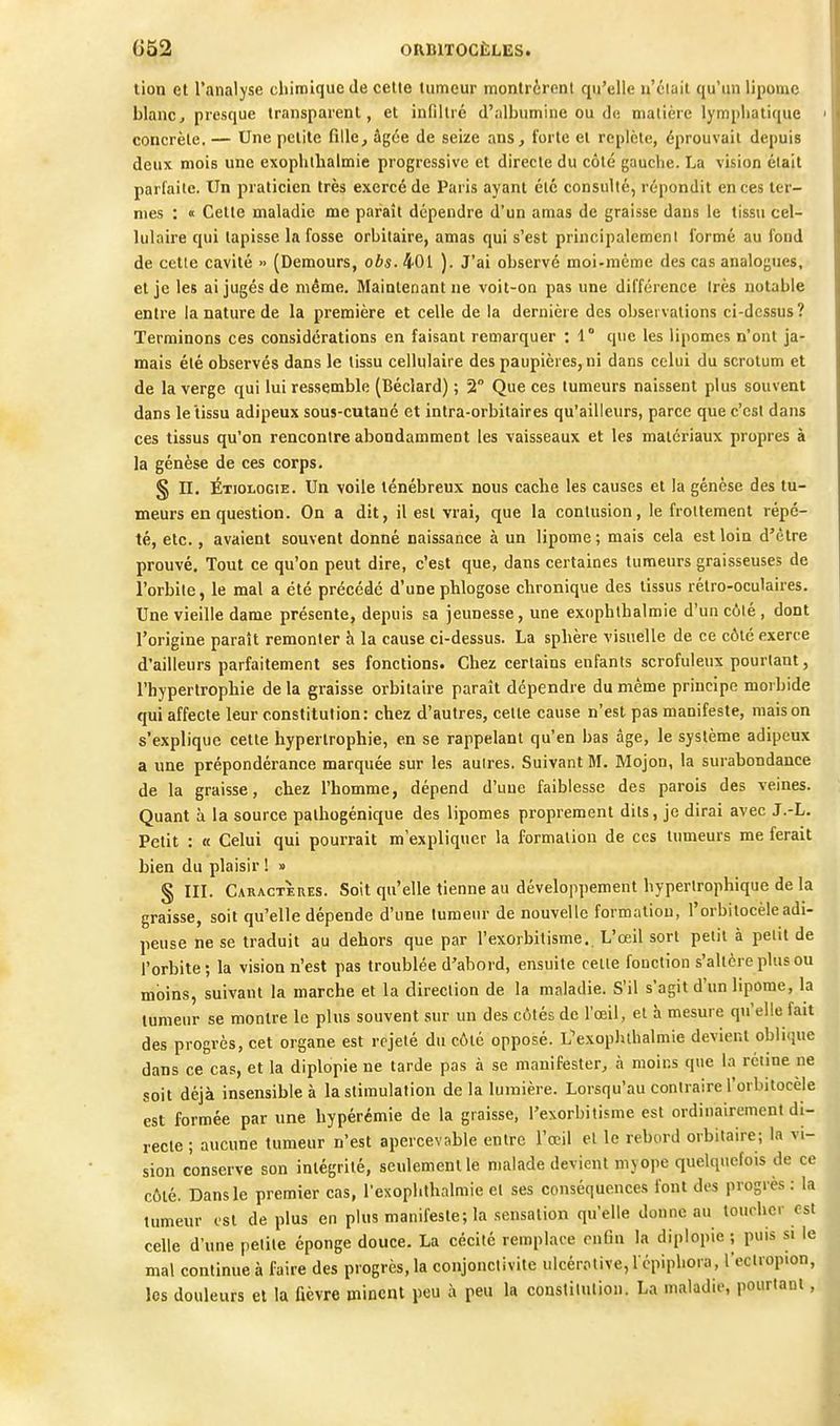 lion et l'analyse chimique de celle lumeur montrèrent qu'elle n'clait qu'un lipome blanc, presque transparent, et infiltré d'albumine ou de matière lympliaticfue concrète. — Une petite fille, âgée de seize ans, forte et replète, éprouvait depuis deux mois une exoplithalmie progressive et directe du côté gauche. La vision était parfaite. Un praticien très exercé de Paris ayant été consulté, répondit en ces ter- mes : « Cette maladie me paraît dépendre d'un amas de graisse dans le tissu cel- lulaire qui tapisse la fosse orbitaire, amas qui s'est principalement formé au fond de cette cavité » (Demours, obs. 401 ). J'ai observé moi-même des cas analogues, et je les ai jugés de même. Maintenant ne voit-on pas une différence Irès notable entre la nature de la première et celle de la dernière des observations ci-dessus? Terminons ces considérations en faisant remarquer : 1° que les lipomes n'ont ja- mais été observés dans le tissu cellulaire des paupières, ni dans celui du scrotum et de la verge qui lui ressemble (Béciard) ; 2° Que ces tumeurs naissent plus souvent dans le tissu adipeux souj-culané et intra-orbitaires qu'ailleurs, parce que c'est dans ces tissus qu'on rencontre abondamment les vaisseaux et les matériaux propres à la genèse de ces corps. § n. Étiologie. Un voile ténébreux nous cache les causes et la genèse des tu- meurs en question. On a dit, il est vrai, que la contusion, le frottement répé- té, etc., avaient souvent donné naissance à un lipome; mais cela est loin d'être prouvé. Tout ce qu'on peut dire, c'est que, dans certaines tumeurs graisseuses de l'orbite, le mal a été précédé d'une phlogose chronique des tissus rétro-oculaires. Une vieille dame présente, depuis sa jeunesse, une exophthalmie d'un côté , dont l'origine paraît remonter h la cause ci-dessus. La sphère visuelle de ce côté exerce d'ailleurs parfaitement ses fonctions. Chez certains enfants scrofuleux pourtant, l'hypertrophie de la graisse orbitaire paraît dépendre du même principe morbide qui affecte leur constitution: chez d'autres, celle cause n'est pas manifeste, maison s'explique celte hypertrophie, en se rappelant qu'en bas âge, le système adipeux a une prépondérance marquée sur les autres. Suivant M. Mojon, la surabondance de la graisse, chez l'homme, dépend d'une faiblesse des parois des veines. Quant à la source palhogénique des lipomes proprement dits, je dirai avec J.-L. Petit : « Celui qui pourrait m'expliquer la formation de ces tumeurs me ferait bien du plaisir ! » § III. Caractères. Soit qu'elle tienne au développement hyperlrophique de la graisse, soit qu'elle dépende d'une lumeur de nouvelle formation, l'orbitocèle adi- peuse ne se traduit au dehors que par l'exorbitisme. L'œil sort petit à pelit de l'orbite; la vision n'est pas troublée d'abord, ensuite celle fonction s'altère plus ou moins, suivant la marche et la direction de la maladie. S'il s'agit d'un lipome, la tumeur se montre le plus souvent sur un des côtés de l'œil, et à mesure qu'elle fait des progrès, cet organe est rejeté du côté opposé. L'exopluhalmie devient oblique dans ce cas, et la diplopie ne tarde pas à se manifester, à moins que la rétine ne soit déjà insensible à la stimulation de la lumière. Lorsqu'au contraire l'orbitocèle est formée par une hypérémie de la graisse, l'exorbitisme est ordinairement di- recte ; aucune tumeur n'est apercevable entre l'œil el le rebord orbitaire; la vi- sion conserve son intégrité, seulement le malade devient myope quelquefois de ce côté. Dans le premier cas, rexoplithalmie el ses conséquences font des progrès : la tumeur est de plus en plus manifeste; la sensation qu'elle donne au toiu-hcr est celle d'une petite éponge douce. La cécilé remplace rnlin la diplopie ; puis si le mal continue à faire des progrès, la conjonctivite ulcérotive,! cpiphora, l'ecliopion, les douleurs el la Dèvre minent peu à peu la constilulion. La maladie, pourtant,
