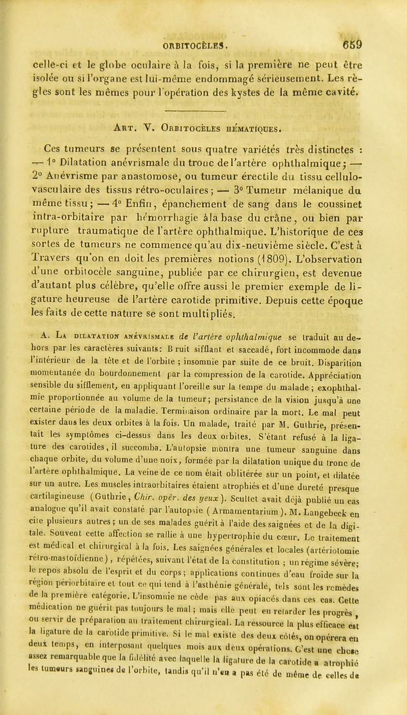 celle-ci et le globe oculaire à la fois, si la première ne peut être isolée ou si l'organe est lui-même endommagé sérieusement. Les rè- gles sont les mêmes pour l'opération des kystes de la même cavité. Art. V. OnBiTOciîLEs hematiqdes. Ces tumeurs se présentent sous quatre variétés très distinctes : — 1 Dilatation anévrismale du troue de l'artère ophthalmique j —- 2° Âuévrisme par anastomose, ou tumeur érectile du tissu cellulo- vasculaire des tissus rétro-oculaires; — 3° Tumeur mélanique da même tissu;—4° Enfin, épanchement de sang dans le coussinet inira-orbilaire par hémorrliagie àlabase du crâne, ou bien par rupture traumatique de l'artère ophlhalmique. L'historique de ces sortes de tumeurs ne commence qu'au dix-neuvième siècle. C'est à Travers qu'on en doit les premières notions 809). L'observation d'une orbitocèle sanguine, publiée par ce chirurgien, est devenue d'autant plus célèbre, qu'elle offre aussi le premier exemple de li- gature heureuse de l'artère carotide primitive. Depuis cette époque les faits de cette nature se sont multipliés. A. La otLATATiow ANÉVR1SMA.LE de l'artère ophthalmique se traduit au de- hors par les caractères suivants: Bruit sifflant et saccadé, fort incommode dans l'intérieur de la tête et de l'orbile ; insomnie par suite de ce bruit. Disparition momentanée du bourdonnement par la compression de la carotide. Appréciation sensible du sifflement^ eu appliquant l'oreille sur la lempe du malade; exophlbal- mie proportionnée au volume de la tumeur; persistance de la vision jusqu'à une certaine période de la maladie. Terminaison ordinaire par la mort. Le mal peut exister dausles deux orbites à la fois. Un malade, traité par M. Gulbrie, présen- tait les symptômes ci-dessus dans les deux orbites. S étant refusé à la liga- ture des carotides, il succomba. L'aulopsie monlra une tumeur sanguine dans chaque orbite, du volume d'une noix, formée par la dilatation unique du Ironc de l'artère ophlhalmique. La veine de ce nom était oblitérée sur un point, et dilatée sur un autre. Les muscles intraorbitaires étaient atrophiés et d'une dureté presque cartilagineuse (Gutbrie, Cliir. opér. des yeux). Scullct avait déjà publié un cas analogne qu'il avait constaté par l'autopsie ( Armamentarium ), M. Langebecfc en ciie plusieurs autres; un de ses malades guérit à l'aide des saignées et de la digi- tale. Souvent cette affection se rallie à une hyperirophie du cœur. Le traitement est médical et chirurgical à la fois. Les saignées générales et locales (arlériotomie rélro-masloidienne), répétées, suivant l'état de la constitution ; un régime sévère; le repos absolu de l'esprit et du corps ; applications continues d'eau froide sur ù région pcriorbiiaire et tout c- qui tend à l'asthénie générale, tf Is sont les remèdes de la première catégorie. L'insomnie ne cède pas aux opiacés dans ces cas. Cette médication ne guérit pas toujours le mal ; mais elle peut en relarder les progrès ou servir de prcparalion au Iraiiemeut chirurgical. La ressource la plus efficace es't la ligature de la carotide primitive. Si le mal existe des deux cotés, on opérera eu deux temps, en interposant quelques mois aux deux opérations. C'est une cbcie assez remarquable que la fidélité avec laquelle la ligature do la carotide a atrophié les tumeurs sanguine.de l'orbite, tandis qu'il n'*a a pas été de même de «elles da