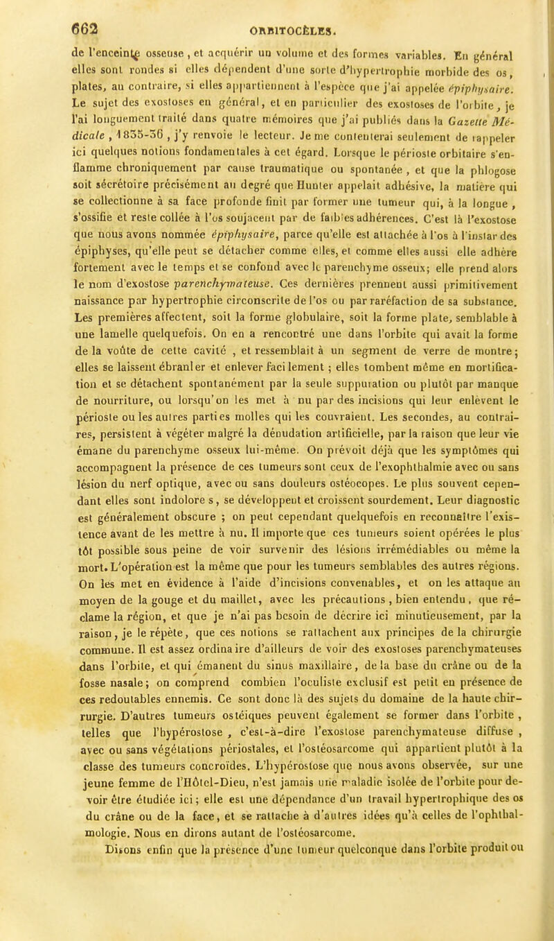 de l'enceintf osseuse , et acquérir uii volume et des formes variables. En général elles sont rondes si elles dépendent d'une sorte d'Iiypcrirophie morbide des os, plaies, au contraire, si elles appartiennent à l'espèce que j'ai appelée ^tpiphysaire. Le sujet des exosloses en général, et en paniculier des exosioses de l'orbiie, je l'ai longuement irailé dans quatre mémoires que j'ai publiés dans la Gazelle. Mé- dicale , 1835-3G , j'y renvoie le lecteur. Je me conlenlerai seulement de rappeler ici quelques notions fondamentales à cet égard. Lorsque le périoste orbitaire s'en- flamme chroniquement par cause traumalique ou spontanée , et que la phlogose soit sécrétoire précisément an degré que Hunier appelait adhésive, la matière qui «e collectionne à sa face profonde finit par former uue tumeur qui, à la longue , s'ossifie et reste collée à l'os soujaceut par de faibies adhérences. C'est là l'exostose que nous avons nommée éptphysaire, parce qu'elle est attachée à l'os à l'instar des épiphyses, qu'elle peut se détacher comme elles, et comme elles aussi elle adhère fortement avec le temps et se confond avec le parenchyme osseux; elle prend alors le nom d'exostose parenchymateuse. Ces dernières prennent aussi primitivement naissance par hypertrophie circonscrite de l'os ou par raréfaction de sa substance. Les premières affectent, soit la forme globulaire, soit la forme plate, semblable à une lamelle quelquefois. On en a rencontré une dans l'orbite qui avait la forme delà votîte de cette cavité , et ressemblait à un segment de verre de montre; elles se laissent ébranler et enlever faci lement ; elles tombent même en mortifica- tion et se détachent spontanément par la seule suppuration ou plutôt par manque de nourriture, ou lorsqu'on les met à nu par des incisions qui leur enlèvent le périoste ou les autres parties molles qui les couvraient. Les secondes, au contrai- res, persistent à végéter malgré la déoudation artificielle, par la raison que leur vie émane du parenchyme osseux lui-même. On prévoit déjà que les symptômes qui accompagnent la présence de ces tumeurs sont ceux de l'exophthalmie avec ou sans lésion du nerf optique, avec ou sans douleurs ostéocopes. Le plus souvent cepen- dant elles sont indolore s, se développent et croissent sourdement. Leur diagnostic est généralement obscure ; on peut cependant quelquefois en reconnaître l'exis- tence avant de les mettre à nu. Il importe que ces tumeurs soient opérées le plus tôt possible sous peine de voir survenir des lésions irrémédiables ou même la mort. L'opération est la même que pour les tumeurs semblables des autres régions. On les mel en évidence à l'aide d'incisions convenables, et on les attaque au moyen de la gouge et du maillet, avec les précautions , bien entendu , que ré- clame la région, et que je n'ai pas besoin de décrire ici minutieusement, par la raison, je le répèle, que ces notions se rattachent aux principes delà chirurgie commune. Il est assez ordinaire d'ailleurs de voir des exosloses parenchymateuses dans l'orbite, et qui émanent du sinus maxillaire, delà base du crâne ou de la fosse nasale; on comprend combien l'oculiste exclusif est petit en présence de ces redoutables ennemis. Ce sont donc là des sujets du domaine de la haute chir- rurgie. D'autres tumeurs ostéiques peuvent également se former dans l'orbite , telles que l'bypéroslose , c'est-à-dire l'exostose parenchymateuse diffu.se , avec ou sans végétations périoslales, et l'osléosarcome qui appartient plutôt à la classe des tumeurs concroïdes, L'hypéroslose que nous avons observée, sur une jeune femme de l'Hôlcl-Dieu, n'est jamais urie r^aladie isolée de l'orbite pour de- voir être étudiée ici; elle est une dépendance d'un travail hypertrophique des os du crâne ou de la face, et se rattache à d'autres idées qu'à celles de l'ophthal- mologie. Nous en dirons autant de l'osléosarcome. Disons enfin que la présence d'une tumeur quelconque dans l'orbite produit ou