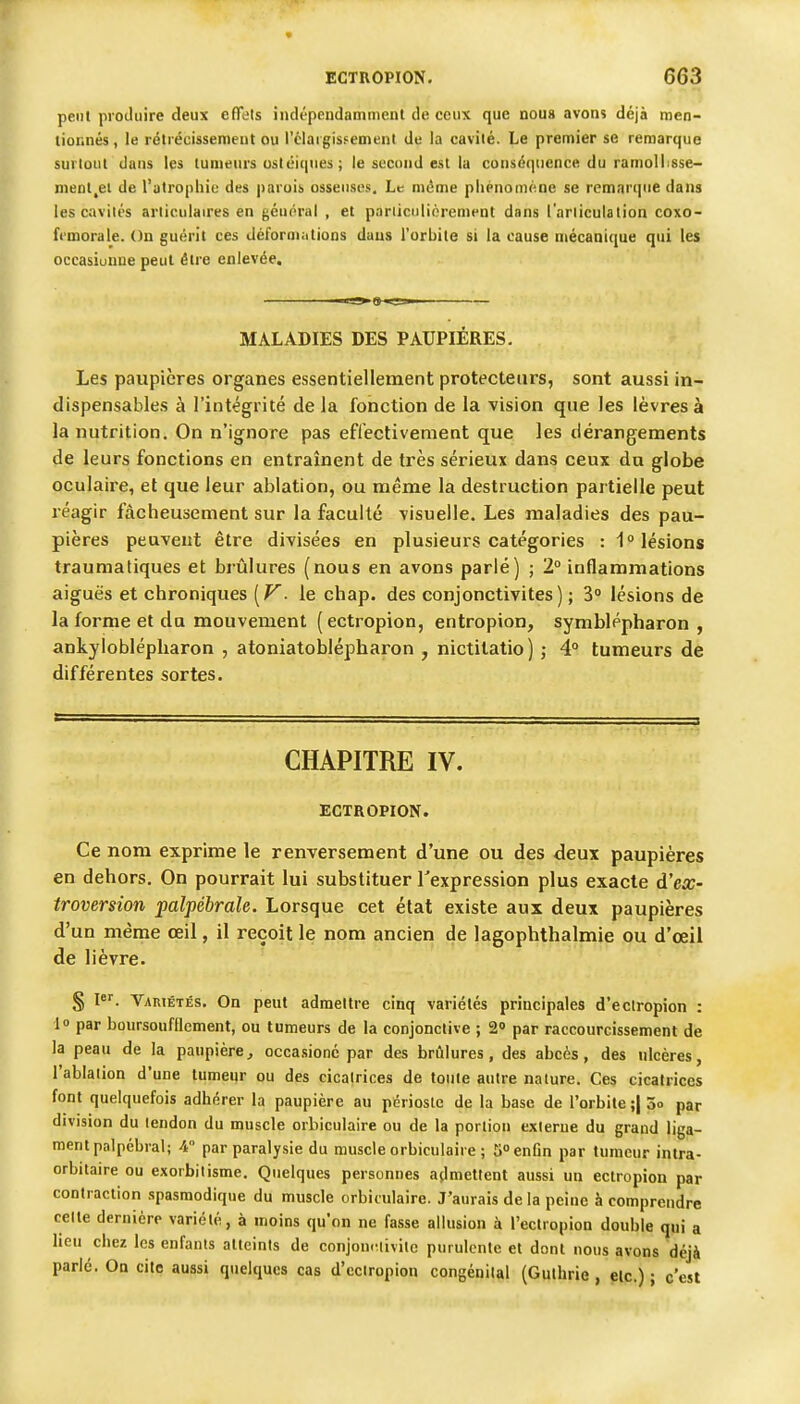 peut produire deux effets indépendamnienl de ceux que nous avons déjà men- tionnés , le rétrécissemeut ou l'clargisfemenl de la cavité. Le premier se remarque surtout dans les tumeurs ostéi(|iies ; le second est la conséquence du ramollisse- nienl,ei de l'atrophie des parois osseuses. Le même phénomène se remarque dans les cavités articulaires en généra! , et pariicnliorement dans l'articulation coxo- fimorale. On guérit ces déformations dans l'orbite si la cause mécanique qui les occasionne peut être enlevée, MALADIES DES PAUPIÈRES. Les paupières organes essentiellement protecteurs, sont aussi in- dispensables à l'intégrité de la fonction de la vision que les lèvres à la nutrition. On n'ignore pas effectivement que les dérangements de leurs fonctions en entraînent de très sérieux dans ceux du globe oculaire, et que leur ablation, ou même la destruction partielle peut réagir fâcheusement sur la faculté visuelle. Les maladies des pau- pières peuvent être divisées en plusieurs catégories : 1° lésions traumatiques et brûlures (nous en avons parlé) ; 2° inflammations aiguës et chroniques [V. le chap. des conjonctivites) ; 3° lésions de la forme et du mouvement (ectropion, entropion, symblépharon , ankyloblépliaron , atoniatoblépharon , nictitatio) j 4° tumeurs de différentes sortes. CHAPITRE IV. ECTROPION. Ce nom exprime le renversement d'une ou des deux paupières en dehors. On pourrait lui substituer Texpression plus exacte d'ex- troversion palpébrale. Lorsque cet état existe aux deux paupières d'un même œil, il reçoit le nom ancien de lagophthalmie ou d'oeil de lièvre. § I*''. VAmÉTÉs. On peut admettre cinq variétés principales d'eclropion : lo par boursoufflement, ou tumeurs de la conjonctive ; 2» par raccourcissement de la peau de la paupière, occasionc par des brûlures, des abcès, des nlcères, l'ablation d'une tumeur ou des cicatrices de toute autre nature. Ces cicatrices font quelquefois adhérer la paupière au périoste de la base de l'orbite ;| 3o par division du tendon du muscle orbiculaire ou de la portion externe du grand liga- ment palpébral; A par paralysie du muscle orbiculaire ; 5° enfin par tumeur intra- orbilaire ou exorbitisme. Quelques personnes admettent aussi un ectropion par contraction spasmodiqne du muscle orbiculaire. J'aurais de la peine à comprendre celle dernière variété, à moins qu'on ne fasse allusion à l'eclropion double qui a lieu chez les enfants atteints de conjon.-.iivitc purulente et dont nous avons déjà parié. On cite aussi quelques cas d'eclropion congénital (Gulhrie, etc.); c'est