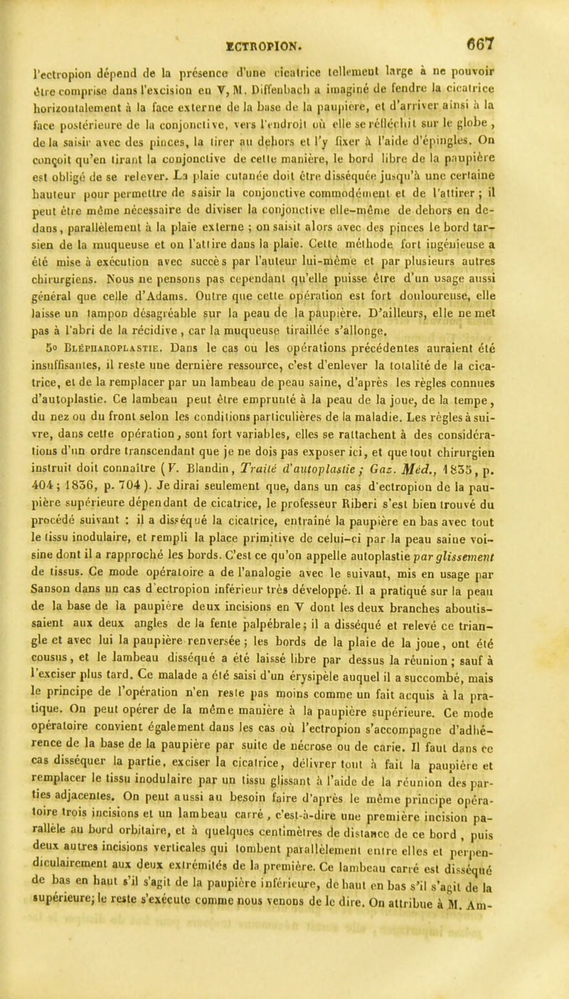 l'cctropion dépend de la présence d'une cicatrice lellemeut large à ne pouvoir (îlie comprise dans l'excision eu V, M. Difl'enliacli a imaginé de fendre la cicatrice horizontalement à la face externe de la base de la pau|)iere, el d'arriver ainsi à la face postérieure de la conjonctive, vers l'endroit où elle seréllécliil sur le globe , de la saisir avec des pinces, la tirer au deliors el l'y fixer à l'aide d'épingles. On conçoit qu'en tirant la conjonctive de cette manière, le bord libre de la paupière est obligé de se relever. La plaie cutanée doit être disséquée jusqu'à une certaine hauteur pour permettre de saisir la conjonctive commodément el de l'attirer ; il peut être même nécessaire de diviser la conjonctive elle-inême de dehors en de- dans, parallèlement à la plaie externe ; on saisit alors avec des pinces le bord tar- sien de la muqueuse et on l'attire dans la plaie. Celte méthode lorl ingénieuse a été mise à exécution avec succès par l'auteur lui-même et par plusieurs autres chirurgiens. Nous ne pensons pas cependant qu'elle puisse être d'un usage aussi général que celle d'Adams. Outre que celte opération est fort douloureuse, elle laisse un tampon désagréable sur la peau de la paupière. D'ailleurs, elle ne met pas à l'abri de la récidive , car la muqueuse tiraillée s'allonge, 5o Blépuaroplastie. Dans le cas où les opérations précédentes auraient été insuffisantes, il reste une dernière ressource, c'est d'enlever la tolalilé de la cica- trice, el de la remplacer par un lambeau de peau saine, d'après les règles connues d'autoplaslie. Ce lambeau peut être emprunté à la peau de la joue, de la tempe, du nez ou du fronl selon les conditions particulières de la maladie. Les règles à sui- vre, dans cette opération , sont fort variables, elles se rattachent à des considéra- tions d'un ordre transcendant que je ne dois pas exposer ici, et que tout chirurgien instruit doil connaître (F. Blandin, TraiCé d'autoplaslie ; Gaz. Méd,, 1835, p. 404 ; 1836, p. 704 ). Je dirai seulement que, dans un cas d'eclropion de la pau- pière supérieure dépendant de cicatrice, le professeur Riberi s'est bien trouvé du procédé suivant : il a dis.'équé la cicatrice, entraîné la paupière en bas avec tout le tissu inodulaire, et rempli la place primitive de celui-ci par la peau saine voi- sine dont il a rapproché les bords. C'est ce qu'on appelle auloplastie par glissement de tissus. Ce mode opératoire a de l'analogie avec le suivant, mis en usage par Sanson dans un cas d'ectropion inférieur très développé. Il a pratiqué sur la peau de la base de la paupière deux incisions en V dont les deux branches aboutis- saient aux deux angles de la fente j)alpébrale; il a disséqué et relevé ce trian- gle et avec lui la paupière renversée ; les bords de la plaie de la joue, ont été cousus, et le lambeau disséqué a été laissé libre par dessus la réunion ; sauf à l'exciser plus tard. Ce malade a été saisi d'un érysipèle auquel il a succombé, mais le principe de l'opération n'en reste pas moins comme un fait acquis à la pra- tique. On peut opérer de la même manière à la paupière supérieure. Ce mode opératoire convient également dans les cas oiî l'ectropion s'accompagne d'adhé- rence de la base de la paupière par suite de nécrose ou de carie. Il faut dans ce cas disséquer la partie, exciser la cicatrice, délivrer tout h fait la paupière et remplacer le tissu inodulaire par un tissu glissant à l'aide de la réunion des par- ties adjacentes. On peut aussi au besoin faire d'après le même principe opéra- toire trois incisions el un lambeau carré, c'est-à-dire une première incision pa- rallèle au bord orbilaire, et à quelques centimètres de distance de ce bord , puis deux autres incisions verticales qui tombent parallèlement entre elles et perpen- diculairement aux deux extrémités de la première. Ce lambeau carré est disséqué de bas en haut s'il s'agit de la paupière inférieure, dehaul en bas s'il s'agit de la supérieure; le reste s'exécute comme nous venons de le dire. On attribue à M. Am-