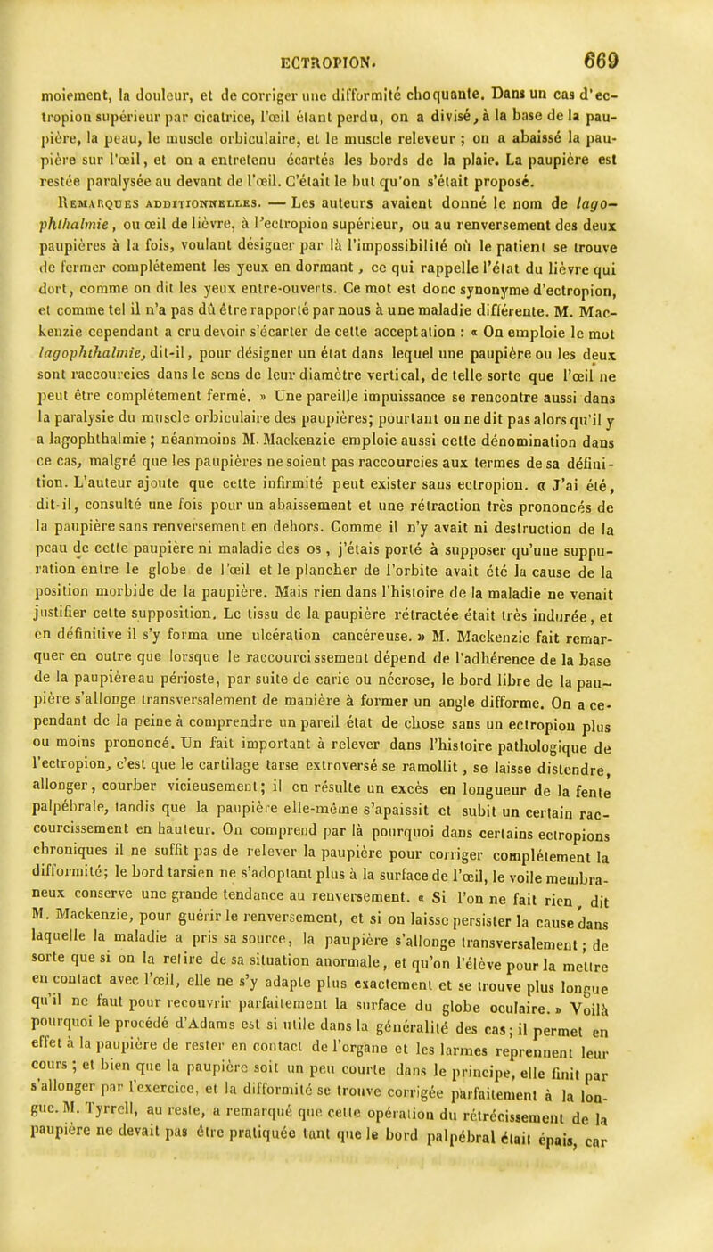 moiement, la Joulcur, et Je corriger iiiie difformité choquanfe. Dan» un cas d'ec- tropion supérieur par cicatrice, l'oeil étant perdu, on a divisé, à la base de la pau- pière, la peau, le muscle orbiculaire, et le muscle releveur ; on a abaissé la pau- pière sur l'œil, et on a entretenu écartés les bords de la plaie. La paupière est restée paralysée au devant de l'œil. C'était le but qu'on s'était proposé. Remarques ADDiTioirnKLLEs. —Les auteurs avaient douné le nom de lago— phtliabnie , ou œil de lièvre, à l'eclropion supérieur, ou au renversement des deux paupières à la fois, voulant désigner par là l'impossibilité où le patient se trouve (le fermer complètement les yeux en dormant, ce qui rappelle l'élal du lièvre qui dort, comme on dit les yeux entre-ouverts. Ce mot est donc synonyme d'ectropion, et comme tel il n'a pas dCi être rapporté par nous à une maladie différente. M. Mac- kenzie cependant a cru devoir s'écarter de cette acceptation : « On emploie le mot lagophthalmie, dit-il, pour désigner un état dans lequel une paupière ou les deux sont raccourcies dans le sens de leur diamètre vertical, de telle sorte que l'oeil ne peut être complètement fermé. » Une pareille impuissance se rencontre aussi dans la paralysie du muscle orbiculaire des paupières; pourtant on ne dit pas alors qu'il y a lagophthalmie ; néanmoins M. Mackenzie emploie aussi cette dénomination dans ce cas, malgré que les paupières ne soient pas raccourcies aux termes de sa défini- tion. L'auteur ajoute que celte infirmité peut exister sans ectropion. « J'ai été, dit-il, consulté une fois pour un abaissement et une rétraction très prononcés de la paupière sans renversement en dehors. Comme il n'y avait ni destruction de la peau de cette paupière ni maladie des os , j'étais porté à supposer qu'une suppu- ration entre le globe de l'œil et le plancher de l'orbite avait été la cause de la position morbide de la paupière. Mais rien dans l'histoire de la maladie ne venait justifier celte supposition. Le tissu de la paupière rétractée était très indurée, et en définitive il s'y forma une ulcération cancéreuse. » M. Mackenzie fait remar- quer en outre que lorsque le raccourcissement dépend de l'adhérence de la base de la paupièreau périoste, par suite de carie ou nécrose, le bord libre de la pau- pière s'allonge transversalement de manière à former un angle difforme. On a ce- pendant de la peine à comprendre un pareil état de chose sans un ectropion plus ou moins prononcé. Un fait important à relever dans l'histoire pathologique de l'eclropion, c'est que le cartilage tarse exlroversé se ramollit, se laisse distendre allonger, courber vicieusement; il en résulte un excès en longueur de la fente palpébraie, tandis que la paupière elle-même s'apaissit et subit un certain rac- courcissement en hauteur. On comprend par là pourquoi dans certains eciropions chroniques il ne suffit pas de relever la paupière pour corriger complètement la difformité ; le bord tarsien ne s'adoptant plus à la surface de l'œil, le voile membra- neux conserve une grande tendance au renversement. . Si l'on ne fait rien dit M. Mackenzie, pour guérir le renversement, et si on laisse persister la cause dans laquelle la maladie a pris sa source, la paupière s'allonge transversalement ; de sorte que si on la relire de sa situation anormale, et qu'on l'élève pour la mettre en contact avec l'œil, elle ne s'y adapte plus exactement et se trouve plus longue qu'il ne faut pour recouvrir parfaitement la surface du globe oculaire. . Voilà pourquoi le procédé d'Adams est si utile dans la généralité des cas; il permet en effet à la paupière de rester en contact de l'organe et les larmes reprennent leur cours ; et bien que la paupière soit un peu courte dans le principe, elle finit par s'allonger par l'exercice, et la difformité se trouve corrigée parfaitement à la lon- gue. M. Tyrrell, au reste, a remarqué que celle opéraiion du rétrécissement de la paupière ne devait pas être pratiquée tant que le bord palpébral était épais car