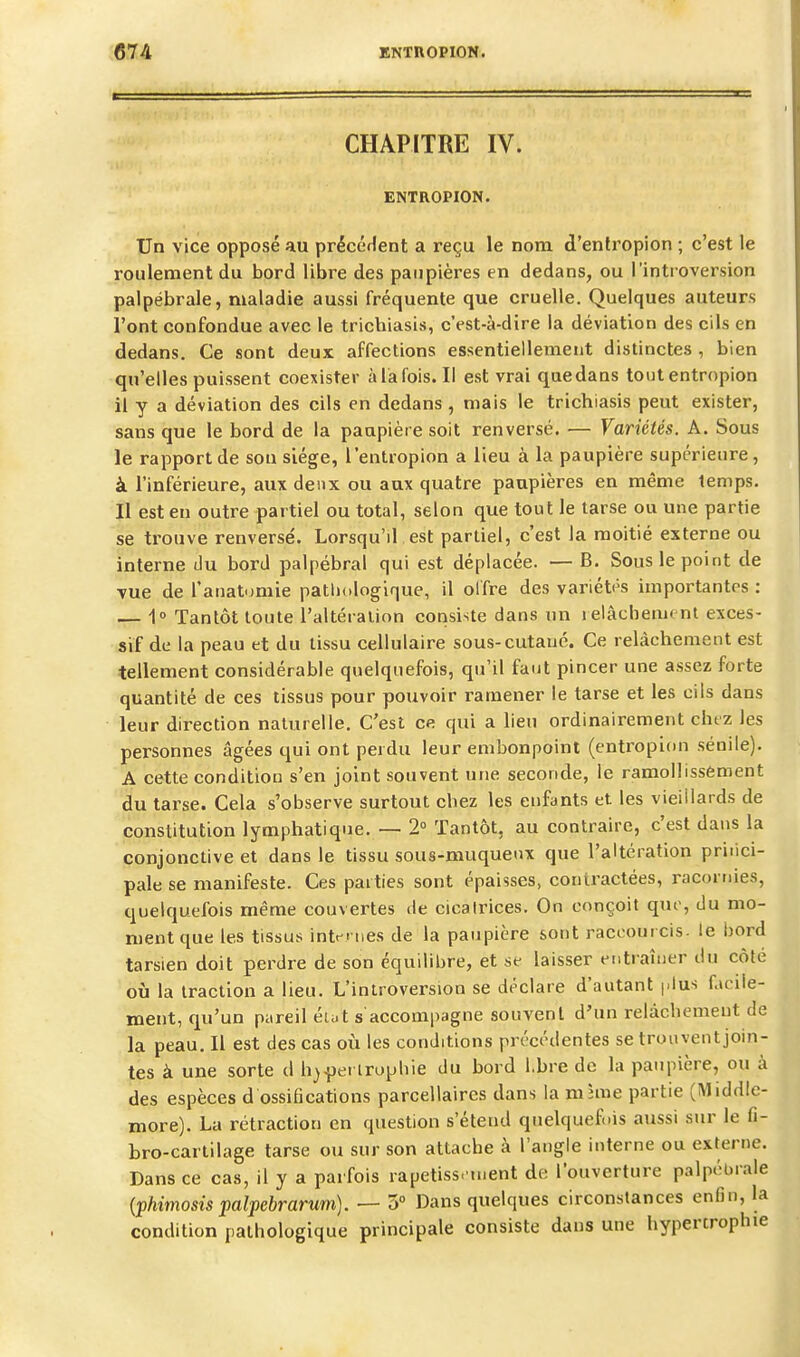 CHAPITRE IV. ENTROPION. Un vice opposé au précédent a reçu le nom d'entropion ; c'est le roulement du bord libre des paupières en dedans, ou l'introversion palpébrale, maladie aussi fréquente que cruelle. Quelques auteurs l'ont confondue avec le trichiasis, c'est-à-dire la déviation des cils en dedans. Ce sont deux affections essentiellement distinctes , bien qu'elles puissent coexister àlafois. Il est vrai quedans toutentropion il y a déviation des cils en dedans , mais le trichiasis peut exister, sans que le bord de la paupière soit renversé. — Variétés. A. Sous le rapport de sou siège, l'entropion a lieu à la paupière supérieure, à l'inférieure, aux deux ou aux quatre paupières en même temps. Il est en outre partiel ou total, selon que tout le tarse ou une partie se trouve renversé. Lorsqu'il est partiel, c'est la moitié externe ou interne du bord palpébral qui est déplacée. — B. Sous le point de vue de l'anat-miie pathologique, il olfre des variétés importantes : — 1° Tantôt toute l'altération consiste dans un relàchem» ni exces- sif de la peau et du tissu cellulaire sous-cutané. Ce relâchement est tellement considérable quelquefois, qu'il faut pincer une assez forte quantité de ces tissus pour pouvoir ramener le tarse et les cils dans leur direction naturelle. C'est ce qui a lieu ordinairement chez les personnes âgées qui ont perdu leur embonpoint (entropion sénile). A cette condition s'en joint souvent une seconde, le ramollissement du tarse. Cela s'observe surtout chez les enfants et les vieillards de constitution lymphatique. — 2° Tantôt, au contraire, c'est dans la conjonctive et dans le tissu sous-muqueux que l'altération pritici- pale se manifeste. Ces parties sont épaisses, contractées, racornies, quelquefois même couvertes de cicatrices. On conçoit que, du mo- ment que les tissus intentes de la paupière sont raccourcis, le bord tarsien doit perdre de son équilibre, et se laisser entraîner du côté où la traction a lieu. L'introversion se déclare d'autant plus facile- ment, qu'un pareil éh.t s accompagne souvent d'un relâchement de la peau. Il est des cas où les conditions précédentes se trouvent join- tes à une sorte d h^^ei lrophie du bord l.bre de la paupière, ou à des espèces d ossifications parcellaires dans la m hue partie (Middlc- more). La rétraction en question s'étend quelqueftàs aussi sur le fi- bro-cartilage tarse ou sur son attache à l'angle interne ou externe. Dans ce cas, il y a parfois rapetiss. tnent de l'ouverture palpébrale {phimosis palpebrarum). — 5 Dans quelques circonstances enfin, la condition pathologique principale consiste dans une hypertrophie