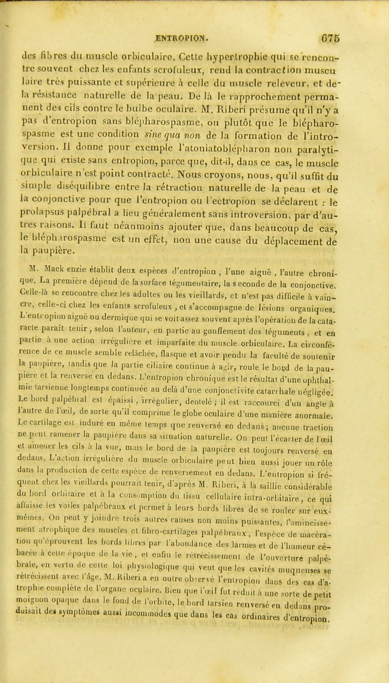 des fibres du muscle orbiciilaire. Cette hypertrophie qui seVencon- trc souvent chez les enfants scrofiileux, rend la contraction muscu laire très puissante et supérieure ;\ celle du muscle relevenr, et de- la résistance naturelle de la peau. Delà le rapprochement perma- nent des cils contre le bulbe oculaire. M. Riberi présume qu'il n'y a pas d'entropion sans bicpharospasme, ou plutôt que le blépharo- spasme est une condition sine qua non de la formation de l'Intro- version. Il donne pour exemple l'atoniatoblépliaron non paralyti- que qui existe sans entropion, parce que, dit-il, dans ce cas, le muscle orbiculaire n'est point contracté. Nous croyons, nous, qu'il suffit du simple diséf|uilibre entre la rétraction naturelle de la peau et de la conjonctive pour que l'entropion ou l'ectropion se déclarent : le prolapsus palpébral a lieu généralement sans introversion, par d'au- tres raisons. Il faut néanmoins ajouter que, dans beaucoup de cas, le bléph.irospasme est un effet, non une cause du déplacement de la paupière. M. Mack enzie établit deux espèces d'entropion , l'une aiguë , l'autre chroni- que. La première dépend de lasurface tégiimentaire, la seconde de la conjonclive. Celle-là se rencontre chez les adultes ou les vieillards, et n'est pas difficile à vain- cre, celle-ci chez les enfants srroFuleux , et s'accompagne de lésions organiques. L'entropion aiguë ou dermique qui se voit assez souvent après l'opération de la cata- racte paraît tenir, selon l'auteur, en partie au gonflement des téguments, et en partie à une action irrégulirre et imparfaite du muscle orbiculaire. La circonfé- rence de ce muscle semble relâchée, flasque et avoir pendu la faculté de soutenir la paupière, tandis que la partie ciliaire continue à agir, roule le boçd de la pau- pière et la renverse en dedans. L'entropion chronique est le résultat d'une ophthal- mie tarsienne longtemps continuée au delà d'une conjonctivite catarrhale négligée Le bord palpébial est épaissi , irrégulier, dentelé ; il est raccourci d'un angle h l'autre de l'œil, de sorte qu'il comprime le globe oculaire d une manière anormale. Le cartilage est induré en même temps que renversé en dedans; aucune traction ne pcui ramener la paupière dans sa .situation naturelle. On peut l'écai ter de l œil et amener les cils à la vue, mais le bord de la paupière est toujours renversé en dedans. L'aa.on irrégulicre du muscle orbiculaire peut bien aussi jouer un rôle dans la prnduciion de cette espèce de renversement en dedans. L'entropion si fré- quent chez les vieillards pourrait tenir, d'après M. Riberi, à la saillie considérable du bord orbiiau-e et à la con.s„mpiion du tissu cellulaire intra-orbilaire, ce qui affaisse les voiles palpébraux et permet à leurs bords libres de se rouler sur eux- mêmes. On peut y joindr. trois antres causes non moins puissantes, l'amincisse- ment atroph.que des muscles cl f.bro-cartilages palpébraux, l'espèce de macéra- tion qu'éprouvent les bords libres par l'abonJauce des larmes et de l'humeur cé- bacée à cette .-poque du la vie , et enfin le rètrécisscmem de l'ouverture palpé- brale. eu vertu de celte loi physu.logique qui veut que les cavités muqueuses se retrcc.ssenl avec l'âge. M. Kiberi a en outre observé l'entropion dans des cas d'à- trophie complète de l'organo oculaire. Bien que r.ieil fut réduit à une sorte de petit moignon opaque dans le fond de l'orb,te, le bord tarsien renversé en dedans nro duisa.t de» symptôme, aussi incommodes que dans les cas ordinaire., d'en trop on