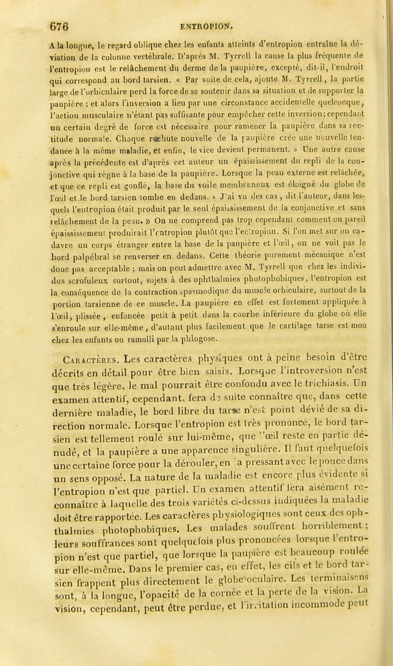 A la longue, le regard oblique chez les enfants alleints d'enlropion entraîne la dé- viation de la colonne vertébrale. D'après M. Tyrrell la cause la plus fréquente de l'entropion est le relâchement du derme delà paupière, excepté, dit-il, l'endroit qui correspond au bord tarsien. « Par suite de cela, ajoute Bl. Tyrrell, la partie large de l'orbiculaire perd la force de se soutenir dans sa situation et de supporter la paupière ; et alors l'inversion a lieu par une circonstance accidentelle quelconque, l'action musculaire n'étant pas suffisante pour empêcher cette inversion; cependant un certain degré de force est nécessaire pour ramener la paupière dans sa rec- titude normale. Chaque rechute nouvelle de la paupière crée une nouvelle ten- dance à la même maladie, et enfin, le vice devient permanent. » Une autre cause après la précédente est d'après cet auteur un épaississeraent du repli de la con- jonctive qui règne à la base de la paupière. Lorsque la peau externe est relâchée, et que ce repli est gonflé, la base du voile nierabrr.neux est éloigné du globe de l'œil et.le bord tarsien tombe en dedans. » J'ai vu des cas, dit l'auleur, dans les- quels l'entropion était produit par le seul épai.sissemenl de la conjonctive et sans relâchement de la peau. » On ne comprend pas trop cependant comment un pareil épaississemenl produirait l'entropion plutôt quo l'ec'.ropion. Si l'on met sur un ca- davre un corps étranger entre la base de la paupière et l'œil, on ne voit pas le bord palpébral se renverser en dedans. Cette théorie purement mécanique n'est donc pas acceptable ; mais on peut admettre avec M. Tyrrell que chez les indivi- dus scrofuleux surtout, sujets à des ophthalmies photophobiques, l'entropion est la conséquence de la contraction spasraodique du muscle orbiculaire, surtout de la portion tarsienne de ce muscle. La paupière en effet est fortement appliquée à l'œil, plissée , enfoncée petit à petit dans la courbe inférieure du globe où elle s'enroule sur elle-même, d'autant plus facilement que le cartilage tarse est mou chez les enfants ou ramolli par la phlogose. Caractères. Les caractères physiques ont à peine besoin d'être décrits en détail pour être bien saisis. Lorsque l'introversion n'est que très légère, le mal pourrait être confondu avec le trichiasis. Un examen attentif, cependant, fera cU suite connaître que, dans cette dernière maladie, le bord libre du tarse n'est point dévié de sa di- rection normale. Lorsque l'entropion est Irès prononcé, le bord tar- sien est tellement roulé sur lui-même, que œil reste en partie dé- nudé, et la paupière a une apparence singulière. Il faut quelquefois une certaine force pour la dérouler, en a pressant avec le pouce dans un sens opposé. La nature de la maladie est encore plus évidente si l'entropion n'est que partiel. Un examen attentif léra aisément re- connaître à laquelle des trois variétés ci-dessus indiquées la maladie doit être rapportée. Les caractères physiologiques sont ceux des oph- thalmies photophobiques. Les malades souffrent horriblement; leurs souffrances sont quelquefois plus prononcées lorsque l'entro- pion n'est que partiel, que lorsque la paupière est beaucoup roulée sur elle-même. Dans le premier cas, eu effet, les cils et le bord tar- sien frappent plus directement le globe oculaire. Les termma.scns sont, à la longue, l'opacité de la cornée et la perte de la vision. La vision, cependant, peut être perdue, et l'ir/itation incommode peut