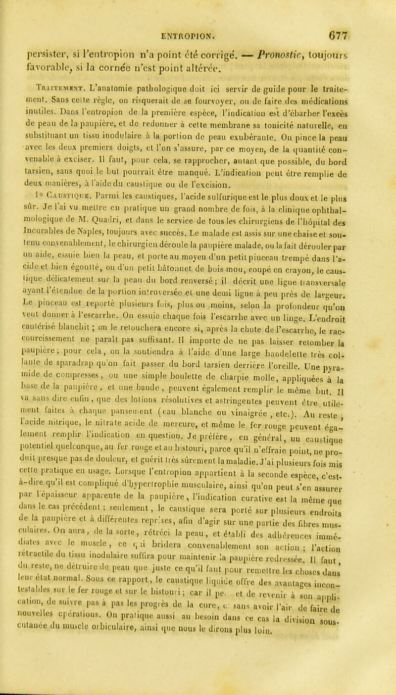 persister, si rentropion n'a point été corrigé. —■ Pronostic, toujours favorable, si la cornée n'est point altérée. Traitement. L'aiialomie palliologique doit ici servir de guide pour le traile- ment. Sans celte rcylc, on risquerait de se fourvoyer, ou de faire des niédicalioiis inutiles. Dans rentropion de la première espèce, l'indicatiou eà d'ébarber l'excès de peau de !a paupière, et de redonner à cette membrane sa tonicité naturelle, eu substituant un tissu inodulaire à la porlion de peau exubérante. Ou pince la peau •avec les deux premiers doigts, et l'on s'assure, par ce moyen, de la quantité con- venable à exciser. 11 faut, pour cela, se rapprocher, autant que possible, du bord tarsien, sans quoi le but pourrait être manqué. L'indication peut cire remplie de deux manières, à l'aide du causlique ou de l'excision. ■lo Caustique. Parmi les caustiques, l'acide sulfurique est le plus doux et le plus si\r. Je l'ai vu mettre en pratique un grand nombre de fois, à la clinique ophthal- mologique de M. Quadri, et dans le service de tous les chirurgiens de l'bôpilal des Incurables de Naples, toujours avec succès. Le malade est assis sur une chaise et sou- tenu convenablement, le chirurgien déroule la paupière malade, ou la fait dérouler par un aide, essuie bien la peau, et porte au moyeu d'un petit pinceau trempé dans Ta- cidc et bien égoullé, ou d'un petit bâtoiinet de bois mou, coupé en crayon, le caus- tique délicatement sur la peau du bord renversé; il décrit une ligue liansversale ayant l'étendue de la porlion in'.roversée et une demi ligne à peu près de largeur. Le pinceau est reporté plusieurs fuis, plus ou moins, selon la profondeur qu'on veut donnera l'escarrhe. On essuie chaque fois l'escarrhe avec un linge. L'endroit cautérisé blanchit ; on le retouchera encore si, après la chute de l'escarrhe, le rac- courcissement ne paraît pas suffisant. Il importe do ne pas laisser retomber la paupière; pour cela, on la soutiendra à l'aide d'une large bandelette très col- laule de sparadrap qu'on fait passer du bord tarsien derrière l'oreille. Une pyra- mide de compresses, ou uue simple boulette de charpie molle, appliquées à la base de la paupière , cl une bande , peuvent également remplir le même but. II va sans dire enfm , que des lotions résolutives et astringentes peuvent être ulilo- uieut faites à chaque pansement (eau blanche ou vinaigrée , etc.). Au reste rapide nitrique, le nitrate acide de mercure, et même le fer rouge peuvent éga- lement remplir l'indication en question. Je préfère, en général, uu caustique potentiel quelconque, au fer rouge et au bistouri, parce qu'il n'effraie poiut, ne pro- duit presque pas de douleur, et guérit très siircment la maladie. J'ai plusieurs fois mis cette pratique en usage. Lorsque l'entropion appartient à la seconde espèce, c'est- à-dire qu'il est compliqué d'hypertrophie musculaire, ainsi qu'on peut s'en assurer par l'épaisseur apparente de la paupière, l'indication curative est la môme que dans le cas précédeul ; seulement, le caustique sera porto sur plusieurs endroits de la pa.qnère et à différentes reprises, aQn d'agir sur une partie des fd)res mus- culaucs.Onaura, de la sorte, rétréci la peau, et établi des adhérences immc- dmtes av.c le muscle, ce q.ii bridera convenablement son action; l'action relractile du tissu inodulaire suffira pour maintenir \a paupière redressée II faut du reste, ne détruire do peau que juste ce qu'il faut pour remettre les choses dans' leur oial normal. Sous ce rapport, le caustique liquide offre des avantages ii.con- lestables sur le fer rouge et sur le bistouri; car il pe, et de revenir à son apnli cal.on de suivre pas à pas les progrès de la cure, c: sans avoir l'air de faire de nouvelles cpéralions. On pralique aussi au besoin dans ce cas la division sous cutauce du muscle orbiculaire, ainsi que nous le dirons plus loin