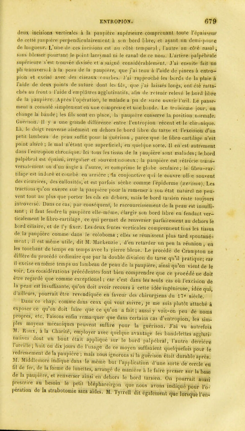 deux incisions verticales à la paupière supérieure coinpronanl tonte l'épais^ein- de octie paupière perpendiculaireniont h sim bord libre, et ayant un denii-poucc de longueur. L'une dn ces incisions esl au rôté temporal , l'autre au cûié nasal, sans blesser [)ourianl le puiiil lacrjmal ni le canal de ce nom. L'artère palpébrale supérieure s'est trouvée divisée et a ,saif;né considérablement. J'ai ensuite fuit un pli iransvers:.! à la peau de la paupière, que j'ai tenu à l'aide de pinces à entro- pio'n et excisé avec des ciseaux courbes, .l'ai rapprocbé les bords de la plaie à l'aide de deux points de suture dont les fil?, (pie j'ai laissés longs, ont été ratta- chés au iront a l'aide d emplâtres a-^glulinatils. afin de retenir relevé le bord libre de la paupière. Après l'opération, le malade a pu de .suite ouvrir l'œil. Le panse- ment a consisté simplement en une compresse et une bjude. Le troisième jour, on change la bande; les fils sont en place, la paupière conserve la position normale. Guérison. Il y a une grande différence entre l'entropion récent et le chronique. Là, le doigt renver.se aisément en dehors le bord libre du tarse et l'excision d'un petit lambeau de peau sulïit pour la i^uérison , parce que le Cbro cartilage n'est point altéré ; le mal n'étant que superficiel, en iiuebiue sorte. Il en est autrement dans l'eniropion chronique. Ici tous les tissus de la paupière sont malades; le bord palpébral esl épaissi, irregulier et souvent noueux; la paupière est rélrécie Iraus- versaleinonl ou d'un angle à l'autre, ei comprime le globe oculaire; le Cbro-car- tilage est induré et courbé en arrière ; la conjonctive qui le couvre offie souvent des cicatrices, des callosités, et est parfois sèche comme l'épiderme {xeroma}. Les tractions qu'on exerce sur la p.iupière pour la ramener à son état naturel ne peu- vent tout au plus que |)orler les cils en dehors, mai» le bord laisien reste toujours iniroveisé. Dans ce cas, par conséquent, le raccourcissement de la peau est insuffi- saut ; il faul fendre la paupière elle-même, élargir son bord libre eu fendant ver- ticalement le fibro-carlilage, ce qui permet de renverser parfaitement au dehors le bord ciliaire, et de l'y fixer. Les deux fenles verticales comprennent tous les tissus de la paupière comme dans le coloboma ; elles se réunissent plus tard spontané- ment; il est même utile, dit M. Mackenzie , d'eu relarder un peu la réunion , en les touchant de temps en temps avec la pierre bleue. Le procédé de Crampion ne diffère du procédé ordinaire que par la double division du larse qu'il pratique; car il excise en même temps un lambeau de peau de la paupière, ainsi qu'on vient de le voir. Les considérations précédentes font bien comprendre que ce procédé ne doit être regardé que comme exceptionel ; car c'est dans les seuls cas où l'excision de la peau est insuffisante, qu'on doit avoir recours à cette idée ingénieuse, idée qui, d'ailleurs, pourrait être revendiquée en faveur des chirurgiens du 17e siècle. Dans ce chap. comme dans ceux qui vont suivre, je me suis plutôt attaché à exposer ce qu'on doit faire que ce qu'on a fait ; aussi y voit-on peu de noms propres, etc. Faisons enfin remarquer que dans certains cas d'entropion, les sim- ples moyens mécaniques peuvent suffire pour la guérison. J'ai vu autrefois M. Roux, à la Charité, employer avec quelque avantage les bandelettes aggluli- natives dout un bout étail appliqué sur le bord palpébral, l'autre derrière 1 oreille; huit ou dix jours de l'usage de ce moyen suffisaient quelquefois pour le redressement de la paupière ; mais nous ignorons si la guérison était durable après M. M.ddic.nore indique dans le même but l'application d'une sorte de cercle en m de fer, de la forme de lunelles, arrangé de manière à le faire presser sur la baso de la paupière, et renverser ainsi en dehors le bord tarsien. On pourrait âussi prescrire au besoin le petit blépharcirgon que nous avons indiqué pour Pd-' peration de la strabolomie sans aides. M. Tyrrell dit également que lor.,quë l'en-