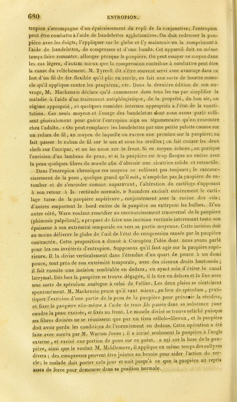 tropion s'accompagne d'un cpaifsissenieiil du repli de la conjonctive; l'enliopion peut être comballu à l'aide de bandelettes agjjlulinalives. On doit redresser la pau- pière avec les doigts, l'appliquer sur le globe et l'y maintenir en la com|)rinianl à l'aide de bandelettes, de conipresses et d'une bande. Cet appareil doit en inênie temps l'aire remonter, allonger presque la paupière. On peut essayer ce moyen dans les cas légers, d'autant mieux que la compression contribue à combatli e peut cire la cause du relâchement. M. Tyrrell dit s'être souvent servi avec avantage dans ce but d'un fil de fer flexible qu'il plio en cercle, en fait une soi le de lunette mono- cle qu'il applique contre les paupières, etc. Dans la dernière édition de son ou- vrage, M. Mackenzie déclare qu'il commence dans tous les cas par simplifier la maladie à l'aide d'un trailemeiil auliplilogistique, de la proprété, du bon air, un régime approprié, et quelques remèdes internes appropriés à l'étal de la consti- tution. Ces seuls moyens et l'usage des bandelettes'dont nous avons parlé suffi- sent généralement pour guérir l'enlropion aigu ou téguraenlaire qu'on rencontre chez l'adulte. « On peut remplacer les bandelettes par une petite pelotle cousue sur un ruban de fil, au moyen de laquelle on exerce une pression sur la paupière; on fait passer le ruban de Cl sur le nez et sous les oreilles ; ou fail croiser les deux chefs sur l'occiput, et on les noue sur le front. Si ce moyen échoue, on pratique l'excision d'un lambeau de peau, et si la paupière est trop flasque on excise avec la peau quelques fibres du muscle afin d'oblenir une cicatrice solide et reiractile. Dans l'enlropion chronique ces moyens ne suffisent pas toujours; le raccour- cissement de la peau , quelque grand qu'il soit, n'empêche pasja paupière de re- tomber et de s'enrouler comme auparavant, l'altération du cartilage s'opposanl à son retour à la rectitude normale. » Saunders excisait entièrement le carti- lage tarse de la paupière supérieure , conjointement avec la racine des cils ; d'autres emportent le bord entier de la paupièie ou extirpenl les bulbes. D'un autre côté, Ware voulant remédier au raccourcissement transversal delà paupière (phimosis palpébral), aproposé de faire une incision verticale intéressant toute son épaisseur à son extrémité temporale ou vers sa partie moyenne. Cette incision doit au moins délivrer le globe de l'œil de l'état de compression causée par la paupière contractée. Cette proposition a donné à Crampton l'idée dont nous avons parlé pour les cas invétérés d'enlropion. Supposons qu'il faut agir sur la paupière supé- rieure. Il la divise verticalement dans l'étendue d'un quart de pouce à un demi pouce, tout près de sou extrémité temporale, avec des ciseaux droits boutonnés; il fait ensuite une incision semblable en dedans, en ayaut soin d'éviter le canal lacrymal. Dès lors la paupière se trouve dégagée, il la tire en dehors et la fixe avec une sorte de spéculum analogue à celui de Pellier. Les deux plaies se cicatrisent spontanément. M. Mackenzie pense qu'il vaut mieux, au lieu de spéculum , prali- liquer l'excision d'une partie de la peau de la paupière pour prévenir la récidive, et fixer la paupière elle-même à l'aide de trois fils passés dans sa substance pour coudre la peau excisée, et fixés au front. Le muscle divisé se trouve relâche puisque ses fibres divisées ne se réunissenl que par un tissu cellulo-fibreux, et la paupière doit avoir perdu les conditions de l'enroulement en dedans. Cette opération a été faite avec succès par M. Warlon Jones ; il a incisé seulement la paupière à l'angle externe , et excisé une portion de peau sur ce point, a agi sur la base de la pau- pière, ainsi que le voulait M. Middiemore, il applique en même temps des collyres divers ; des compresses peuvent être jointes au besoin pour aider l'action du cer- cle; le malade doit porter cola jour et nuit jusqu'à ce que 1a paupière ail repris assez de force pour demeurer dans sa position normale.