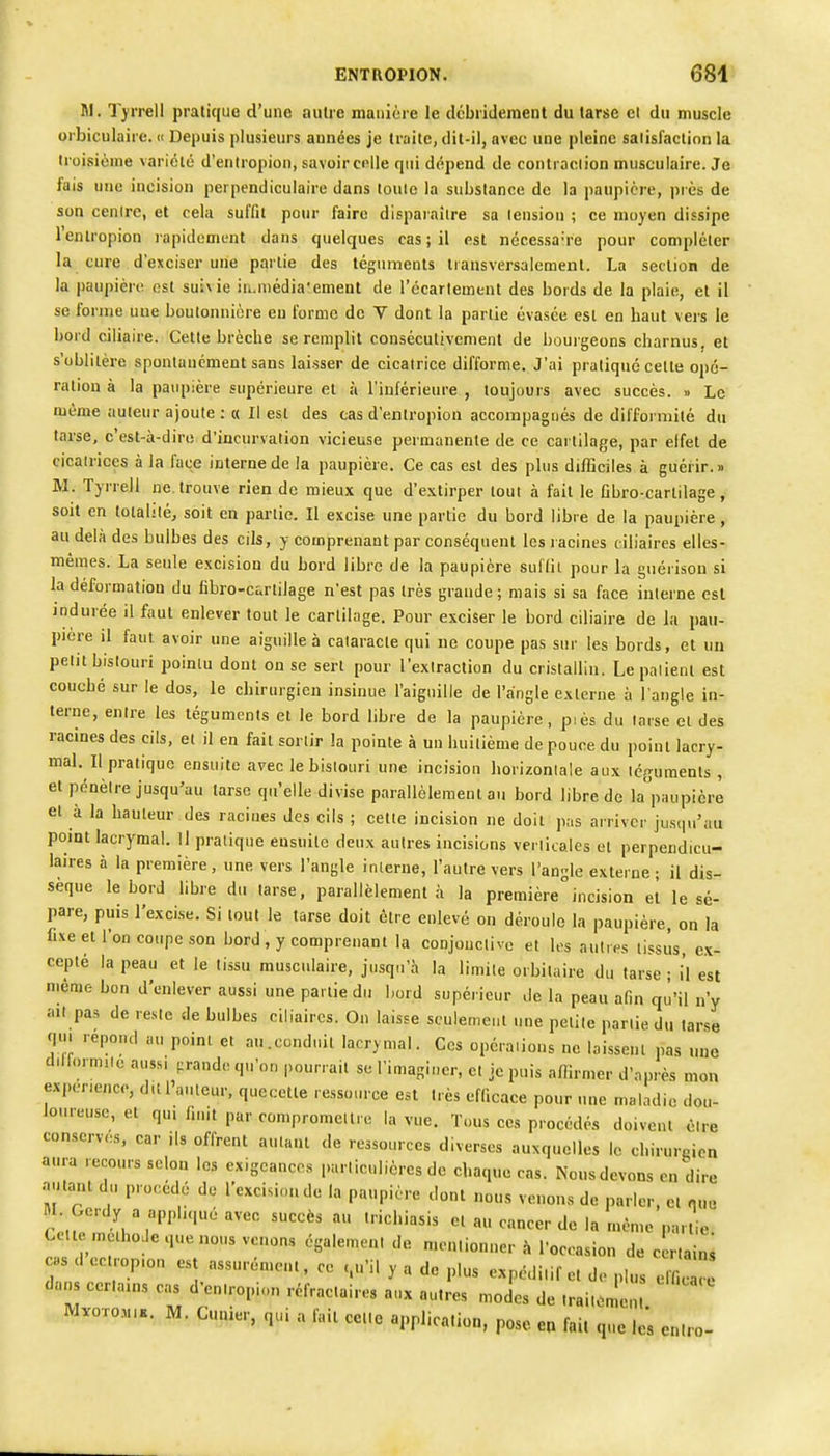 M. , Tyrrell pratique d'une autre manière le débridement du tarse cl du muscle oibiculaire. « Depuis plusieurs aunées je traite, dit-il, avec une pleine satisfaction la troisième variété d'entropion, savoir celle qui dépend de contraciion musculaire. Je fais une incision perpendiculaire dans toule la substance de la paupière, près de son cenirc, et cela suffit pour faire disparaître sa leusiou ; ce moyen dissipe lenlropion rapidement dans quelques cas ; il est nécessaire pour compléter la cure d'exciser une partie des téguments liansversalement. La section de la paupière est suivie iri.niédia'ement de récarlement des bords de la plaie, et il se forme uue boutonnière eu forme de V dont la partie évasée est en haut vers le bord ciliaire. Cette brèche se remplit consécutivement de bourgeons charnus, et s'oblitère spontanément sans laisser de cicatrice difforme. J'ai pratiqué celte opé- ration à la paupière supérieure et à l'inférieure , toujours avec succès. » Le même auteur ajoute : « Il est des cas d'entropion accompagnés de difformité du tarse, c'est-à-dire d'incurvation vicieuse permanente de ce cartilage, par elfet de cicalrices à la face interne de la paupière. Ce cas est des plus dilGciles à guérir.» M. Tyrrell ne. trouve rien de mieux que d'extirper tout à fait le fibro-carlilage, soit en totalilé, soit en partie. Il excise une partie du bord libre de la paupière, au delà des bulbes des cils, y comprenant par conséquent les lacines ciliaires elles- mêmes. La seule excision du bord libre de la paupière sullit pour la guérison si la déformation du libro-cartilage n'est pas très grande; mais si sa face interne est indurée il faut enlever fout le cartilage. Pour exciser le bord ciliaire de la pau- pière il faut avoir une aiguille à cataracte qui ne coupe pas sur les bords, et un petit bistouri pointu dont on se sert pour l'extraction du cristallin. Le palient est couché sur le dos, le chirurgien insinue l'aiguille de l'angle externe à l'angle in- terne, entre les téguments et le bord libre de la paupière , piès du tarse et des racines des cils, et il en fait sortir la pointe à un huitième de pouce du point lacry- mal. Il pratique ensuite avec le bistouri une incision horizontale aux téguments , et pénètre jusqu'au larse qu'elle divise parallèlemeul au bord libre de la paupière et à la hauteur des racines des cils ; cette incision ne doit pas arriver juscpi'au point lacrymal. H pratique ensuite deux autres incisions verlicales et perpendicu- laires à la première, une vers l'angle interne, l'autre vers l'angle externe; il dis- sèque le bord bbre du larse, parallèlement à la premièreincision et le sé- pare, puis l'excise. Si tout le tarse doit être enlevé on déroule la paupière, on la fixe et l'on coupe son bord , y comprenant la conjouclivc et les autres tissus, ex- cepté la peau et le tissu musculaire, jusqu'à la limite orbitaire du tarse ; il est même bon d'enlever aussi une partie du bord supérieur de la peau afin qu'il n'y ait pas de reste de bulbes ciliaires. On laisse seulement une petite partie du tarse qui repond au point et au.conduit lacrymal. Ces opéra.ions ne laissent pas une d.lfoimiie aussi prande qu'on pourrait se l'imaginer, et je puis allirmer d'après mon expérience, dit l'auteur, quecette ressource est très efficace pour une maladie dou- loureuse, et qu, finit par compromet Ire la vue. Tous ces procédés doivent être conserves, car ils offrent autant de ressources diverses auxquelles le cbirurnicn aura recours selon les exigeances particulières de chaque cas. Nous devons en dire autant du procédé de l'excision de la paupière dont nous venons de parler, et que M Gerdy a applique avec succès au Irichiasis et au cancer de la même par ie Cetl méthode que nous venons égalemeni de menlionuer à l'occasion de c rtainS cas d ec.rop.on est assurément, ce <,.'il y a de plus expédi.if et de plus elW dans cerlains cas d'entropion rèfraclaires aux autres moJes de traiienlen M.0T0M,.. M. Cutner, qui a fait cette application, pose ea fait que le's en.ro-