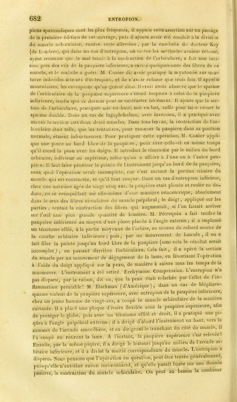 pions spasmodiqiu's sont les plus IVéquenis, il appuie celte assertion sur un passage de la première édition de cet ouvrage, puis il ajoute avoir été conduit à la divisi .n du muscle oib culaiie, conlie celte al'teclion , par la comluiie du docteur Key (de Londres), qui dans uu c.is d'eiiiropion, où iomIcs les ludliodes avaieni éelioué, a}anl recoiuiu que le mal teuaii à lu coiitiaclion de l'orliiculaire, a t'ait une inci- sion prcs des cils de la paupière inférieure, h exei-é quelques-unes des fibres de ce muscle, el le malade a guéri. M Cimier dii avoir pratiqué la niyotomie sur qua- torze individus aite<iiis d'enlropioii, et de n'avoir eclioné que trois fois. Il appelle musculaires, les eiiiropions qu'on guéiit ainsi. Il croi: avoir observé que le spasme de l'orbiculaire de la pau|iière suisérieure s'étend toujours à celui de la paupière inférieure, tandis que ce dernier ])enl se contracter isolément. Il ajoute que la sec- tion de l'orbiculaire, piaii(iuéf suit en haut, soit en bas, suffit pour faire cesser le spa^me double. Dans un cas de laguphihalme, avec inversion, il a praiiqué avec succès la section aux deux demi muscles. Dans tous les ( as, la roiilraction de l or- biculairc élail telle, que les tentatives, pour ramener la paupière dans sa position normale, étaient infructueuses. Pour pratiquer cette opération, M. Cunier appli- que une pince au bord libre de la paupif re , pour tirer celle-ci en même temps qu'il étend la peau avec les doigis. Il iulioduii le ténolome parle milieu du bord orbiiaire, inférieur ou supérieur, selon qu'on a affaire à l'une ou à l'autie pau- pière. Il faut faire pénétrer la poinle de l instrument jusqu'au bord de la paupière, sans quoi l'opération serait incomplète, car c'est surtout la portion ciliaire du muscle qui est contractée, et (pi'il faut couper. Dans un cas d'eulropiou inférieur, chez nue ouvrière âgée de vingt cinq ans, la paupière était plisséc et roulée eu de- dans, eu se recoquillant sur elle-même d'une manière conceuirique, absolument dans le sens des fibres circulaires du muscle palpébral; le doigt, appliqué sur les parties , sentait la contraction des libres qui augmeulail, si l'on faisait arriver sur l'œil une plus grande quantité de lumière. M. Pélrequin a fait lendre la paupière inférieure au moyen d'une pince placée à l'angle externe ; il a implanté un ténolome effilé, à la partie moyenne de l'orbite, au niveau du rebord osseux de la courbe orbiiaire inférieure ; puis, par uu mouvement de bascule , il eu a lait filer la pointe jusqu'au bord libre de la paupière (sans cela le lésullat serait incomplet ; , en passant derrière l'orbiculaire. Gela fait, il a opéré la section du muscle par uu mouvement de dégagement de la lame, en favorisant l'opération à l'aide du doigt appliqué sur la peau, de manière à suivre tous les temps de la manœuvre. L'inslrnmenl a élc retiré. Ecchymose. Compression. L'eoiropiou n'a pas disparu, par la raison, dit-on, que la peau était relâchée par l'effet de l'in- flammation préalable! M. Blackman (d'Amérique), dans un cas de blépharo- spasme violent de la paupière supérieure, avec eutropion de la paupière inférieure, chez un jeune homme de vingt-ans, a coupé le muscle orbiculaire de la manière suivante. Il a placé une plaque d'ivoire Ilexible sous la paupière supérieure, afin de protéger le globe, puis avec un ténolome efliié et droit, il a pratiqué une pi- qûre à l'angle palpébral externe; il a dirigé d'abord l'instrument eu haut, vers le sommet de l'arcade sourcillière, et en dirigeant le Iranchanl du côté du muscle, il l'a coupé en retirant la lame. A l'instant, la paupière supérieure s'est relevée ! Ensuite, par la même piqûre, il a dirigé le bistouri jusqu'au milieu de l'arcade or- biiaire inférieure, et il a divisé la moitié correspondante du muscle. L'entropion a disparu. Nous pensons que l'opération en question, peut être tentée généralement, puisqu'elle n'entraîne aucun inconvénient, et qu'elle parait basée sur une donnée positive, la contraction du muscle orbiculaire. On peut au besoin la conibiuer