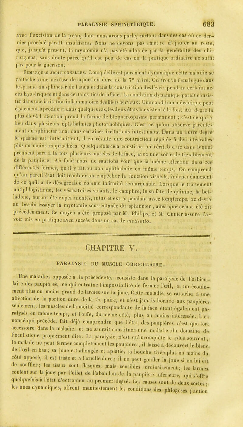 PARALYSIE SPUrNCTÉRlQUE. èë§ avec l'excision delà peau, dont nous avons parlé, siirlOul dans des cas où ce der- nier procédé jiaraît insiiffi^aiil. Nous no devons pas nniellie d'ajouter an rt-sie, que, jusqu'à presi'iit, la niyoïoniie n'a pas élé adojriéu par la genéialilé des chi- rurgiens, sans doute pai'ce (|u'il est peu de cas où la pratique ordinâirè ne suffit pas pour la guérison. lÎKMMtoULS -ADDITIONNELLES. Lorsqu'elle cst pun nu'nl djnaïuiqiie celle nial.ulie se rattache à une nécrose de la portion dure de la 7° pairë. Ou ïniuve l'analogue dans lesp:i<mr du sjihincier de l'anus et dans la cousiriclion deslèvn s peuJ^mi cerlaiijs ac- cès h)S'ériqucs el diins certains tics de la l'ace. La condition dynamique paraît consis- ter dans uiieirrilaiioii iullaiuMiaioire desOlels iieivcux. Une condition inécanique peut éyalenienilaproduuv; dans quelques ras,les dcu.\étaiscoexisteui â la fois; Au degré 1« pliis cl(-\é I .ifleetioii prend la forme de blépliarospasme permanent ; c'est ce qui a lieu dans plusieurs optjlliahuies pholophohiqnes. C'est ce qu'on oliserve paréille- menl au .sphincter anal dans certaines irritations intestinales. Dans uii liiiïfe degré le spasme est interniiitenl, il en résulte une contraction répciée a des. liilervallcs plus ou moins rapprochées. Quelquefois cela constitue un véritahie fie dans lequel prennent part à la fois plusieur.s muscles de la face, avec une sorte de lieuihlement de la paupière. Au fond nous ne saurions voir que la même affection dans ces différentes formes, qu'il y ait ou non ophtlialmie en même temps. Ou comprend qu'un pareil étal doit troubler ou empèchi r ]a fonction visuelle, indcpendamment de ce qti'il a de désagréable comme infirmité remarquable. Lorsque le Irailemeut aniiphiogisiique, les vésicaloires volants, le camphre, le sulfate de quinine, la bel- ladone, auront été expérimentés, intus et e.Mi a, pendant assez longtemps, on devra au besoin essayer la myolomie sous-cutanée du Sphincter , ainsi que cela a élé dit précédemment. Ce moyen a élé proposé par M. Philips, et M. Cùnîer assure l'a-' voir mis en pratique avec succès dans un cas de nictilalio. CHAPITRE V. PARALYSIE DU MUSCLE ORBICULAIRE. Une maladie, opposée à la précédeule, consiste dans la paralysie de l'orhicu- laire des paupières, ce qui entraîne l'impossibilité de fermer l'œil, el un écoule- ment plus ou moins grand de larmes sur la joue. Cette maladie se rattache à une affccliou de la portion dure de la 7« paire, et n'est jamais bornée aux paupières seulement, les muscles delà moitié correspondanle de la face étant égaleincul pa- ralysés en même temps, et l'ouïe, du même cùlé, plus ou moins iulére.ssée. L'é- noncé qui précède, fait déjà comprendre que, l'état des paupières n'est que fort accessoire dans la maladie, et ne saurait constituer une maladie du domaine de l'oculistique proprement dite. La paraly.,io n'est (primomplèle le plus .souvent, le malade ne peut fermer complètement les paupières, il laisse à découvert le blanc de Votd en bas ; sa joue est allongée el aplatie, sa bouche tirée plus ou moins du côté opposé, il est triste et a l'oreille dure ; il ne peut gonfler la joue si on lui du de souffler; les tissus sont flasques, mais sensibles ordinairement; les larmes coulent .sur la joue par l'effet de l'abandon de la paupière inférieure, qui s'offre quelquefois h l'état d'ectropion au premier degié. Les causes sont de deu.x sortes • les unes dynamiques, offrent manifestement les conditions des phlogoses ( aclioii