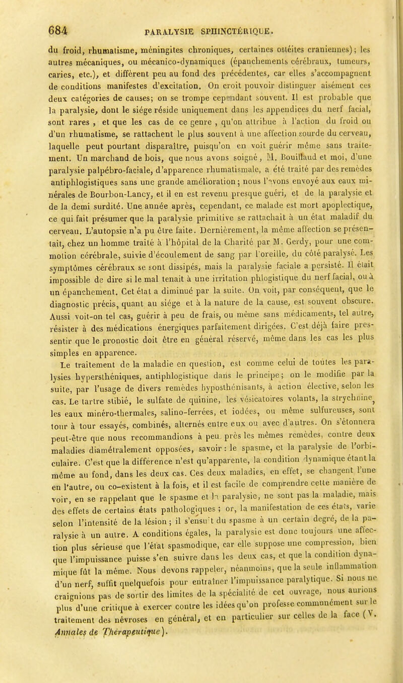 du froid, rhumalisme, méningites chroniques, certaines ostéites crâniennes); les autres mécaniques, ou mécanico-dynamiques (épauchemenls cérébraux, tumeurs, caries, etc.), et diffèrent peu au fond des précédentes, car elles s'accorapagaenl de conditions manifestes d'excitation. On croit pouvoir distinguer aisément ces deux catégories de causes; on se trompe cep«idaiit souvent. 11 est probable que la paralysie, dont le siège réside uniquement dans les appendices du nerf facial, sont rares , et que les cas de ce genre , qu'on attribue à l'action du i'roid ou d'un ihumalisme, se rattachent le plus souvent à une affection sourde du cerveau, laquelle peut pourtant disparaître, puisqu'on en voit guérir même sans traite- ment. Un marchand de bois, que nous avons soigné , M. Bouillaud et moi, d'une paralysie palpébro-faciale, d'apparence rhumatismale, a été traité par des remèdes antiphlogistiques sans une grande amélioration ; nous l'-'.vons envoyé aux eaux mi- nérales de Bourbon-Lancy, et il en est revenu presque guéri, et de la paralysie et de la demi surdité. Une année après, cependant, ce malade est mort apoplectique, ce qui fait présumer que la paralysie primitive se rattachait à un état maladif du cerveau. L'autopsie n'a pu être faite. Dernièrement, la même affection se présen- tait, chez un homme traité à l'hôpital de la Charité par M. Gerdy, pour une com- motion cérébrale, suivie d'écoulement de sang par l'oreille, du côté paralysé. Les symptômes cérébraux se sont dissipés, mais la paralysie faciale a persisté. Il était impossible de dire si le mal tenait à une irritation phlogistique du nerf facial, ou à un épanchement. Cet état a diminué par la suite. On voit, par conséqueut, que le diagnostic précis, quant au siège et à la nature de la cause, est souvent obscure. Aussi voit-on tel cas, guérir à peu de frais, ou même sans médicaments, tel autre, résister à des médications énergiques parfaitement dirigées. C'est déjà faire pres- sentir que le pronostic doit être en général réservé, même dans les cas les plus simples en apparence. Le traitement de la maladie en quesiion, est comme celui de toutes les para- lysies hyperslhéniques, antiphlogistique daiis le principe; on le modifie parla suite, par l'usage de divers remèdes hyposthénisanis, à action élective, selon les cas. Le tartre stibié, le sulfate de quinine, les vésicatoires volants, la strychnine^ les eaux minéro-thermales, salino-ferrées, et iodées, ou même sulfureuses, sont tour à tour essayés, combinés, alternés entre eux ou avec d'autres. On s'étonnera peut-être que nous recommandions à peu. près les mêmes remèdes, contre deux maladies diamétralement opposées, savoir : le spasme, et la paralysie de l'orbi- culaire. C'est que la différence n'est qu'apparente, la condition dynamique étant la même au fond, dans les deux cas. Ces deux maladies, en effet, se changent l'une en l'autre, ou co-existent à la fois, et il est facile de comprendre cette manière de voir, en se rappelant que le spasme et h paralysie, ne sont pas la maladie, mais des effets de certains états pathologiques ; or, la manifestation de ces étais, varie selon l'intensité de la lésion ; il s'ensu t du spasme à un certain degré, de la pa- ralysie à un autre. A conditions égales, la paralysie est donc toujours une affec- tion plus sérieuse que l'état spasmodique, car elle suppose une compression, bien que l'impuissance puisse s'en suivre dans les deux cas, et que la condition dyna- mique fût la même. Nous devons rappeler, néanmoins, que la seule innammalion d'un nerf, suffit quelquefois pour entiaîner l'impuissance paralytique. Si nous ne craignions pas de sortir des limites de la spécialité de cet ouvrage, nous aurions plus d'une critique à exercer contre les idées qu'on professe communément sur le traitement des névroses en général, cl en particulier sur celles de la face (V. Annale? de Thérapeutique).