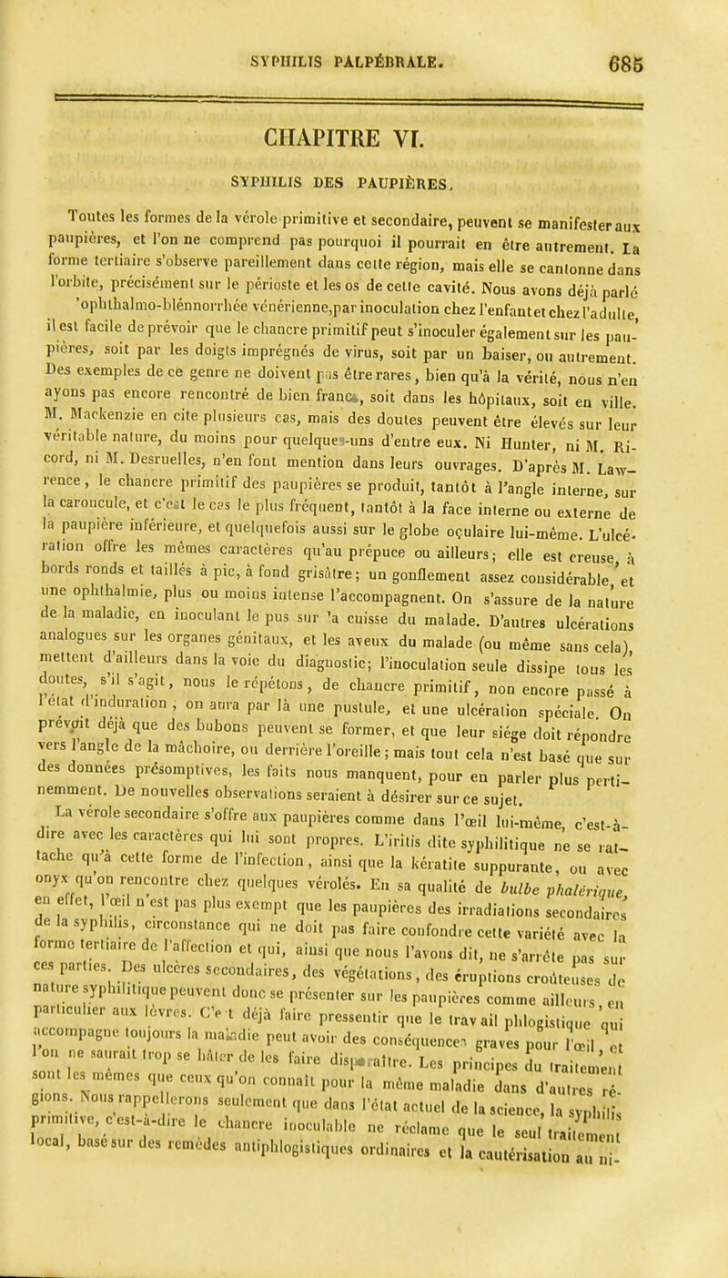 SYPHILIS PALPÊBRALE. 686 CHAPITRE VI. SYPHILIS DES PAUPIÈRES, Toutes les formes de la vérole primitive et secondaire, peuvent se manifester aux paupières, et l'on ne comprend pas pourquoi il pourrait en être autrement, la forme tertiaire s'observe pareillement dans cette région, mais elle se cantonne dans l'orbite, précisément sur le périoste et les os de cette cavité. Nous avons déj.à parlé •ophihalmo-blénnorrhée vcnérienne.par inoculation chez l'enfantet chez l'adulte il est facile de prévoir que le chancre primitif peut s'inoculer également sur les pau- pières, soit par les doigts imprégnés de virus, soit par un baiser, ou autrement. Des exemples de ce genre ne doivent pas être rares, bien qu'à la vérité, nous n'en ayons pas encore rencontré de bien franc*, soit dans les hôpitaux, soit en ville. M. Mackenzie en cite plusieurs cas, mais des doutes peuvent être élevés sur leur véritable nature, du moins pour quelqucMins d'entre eux. Ni Hunter, ni M. Ri- cord, ni M, Desruelles, n'en font mention dans leurs ouvrages. D'après M. Law- rence, le chancre primitif des paupières se produit, tantôt à l'angle interne sur la caroncule, et c'est le c?s le plus fréquent, tantôt à la face interne ou externe de la paupière inférieure, et quelquefois aussi sur le globe oçulaire lui-même. L'ulcé- ration offre les mêmes caractères qu'au prépuce ou ailleurs; elle est creuse i bords ronds et taillés à pic, à fond grisAlre; un gonflement assez considérable'et une ophlhalmie, plus ou moins intense l'accompagnent. On s'assure de la nature de la maladie, en inoculant le pus sur 'a cuisse du malade. D'autres ulcérations analogues sur les organes génitaux, et les aveux du malade (ou même sans cela) mettent d'ailleurs dans la voie du diagnostic; l'inoculation seule dissipe tous les doutes s'il s'agit, nous le répétons, de chancre primitif, non encore passé à Ictat dindurai.on, on aura par là une pustule, et une ulcération spéciale On prevpit déjà que des bubons peuvent se former, et que leur siège doit répondre vers 1 angle de la mâchoire, ou derrière l'oreille ; mais tout cela n'est basé e ue sur des données présomptives, les faits nous manquent, pour en parler plus perti- nemment. De nouvelles observations seraient à désirer sur ce sujet. La vérole secondaire s'offre aux paupières comme dans l'œil lui-même c'est-à dire avec les caractères qui lui sont propres. L'iritis dite syphilitique ne se rat- tache q,,'à celte forme de l'infection, ainsi que la kératite suppurante, ou avec onyx qu on rencontre chez quelques vérolés. En sa qualité de bulbe phalcrique en effet, œ,l n est pas plus exempt que les paupières des irradiations secondaires de la syphilis, circonstance qui ne doit pas faire confondre cette variété avec h orme tertiaire de l'afleclion et qui. ainsi que nous l'avons dit, ne s'arrête pas su c parties Des ulcères secondaires, des végétations. des éruptions cro.UeLs de nat ire syphilitique peuvent donc se présenter sur les paupières comme ailh-uis ei! particulier aux lèvres. Ce t déjà faire pressentir que le travail phlogistique 'q accompagne toujours la n.a^r.die peut avoir des conséquence, graves pour œil on ne saurait trop se hâlcr de les faire disi...aî.re. Les principes du traite me. sont les mêmes que ceux qu'on connaît pour la même maladie dans d'autres r gions. Nous rappellerons seulement que dans l'état actuel de la science H sZm primitive, c'est-à-dire le chancre inoculable ne réclame que l u t.: ; local, base sur des remèdes antiphlogis.iques ordinaires e, l cautérisaiion au 1