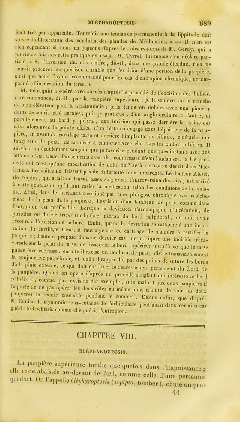 élait très peu apparente. Toutefois unelendaii ce pcimanenle à la lippiiude doit suivie l'oblilératiou des couduils des glandes de Méibomius. » — Il n'en est rien cependant si nous en jugeons d'après les observations de M. Gerdy, qui a piuficurs fois mis celle pratique en usage. M. Tyrrell lui-même s'en déclare par- tisan. « Si l'inversion des cils s'offre, dit-il , dans une grande étendue, rien ne .sauraic j.rocurer une guérison durable que l'excision d'une portion de la paupière, ainsi que nous l'avons recommandé pour les cas d'enlropion chronique, accom- pagnés d'incurvation du tarse, t M. l'élrequin a opéré avec succès d'après le procédé de l'excision des bulbes. I Je commence, dit-il , par la paupière supérieure ; je la soulève sur le nianchè de mon élévateur pour la sirabotomie ; je la tends en dehors avec une pince à dents de souris et à agrafes ; puis je pratique , d'un angle oculaire à l'autre, et parallèlement au bord palpébral, une incision qui passe derrière la racine des c.U; alors avec la pointe eflilée d'un bistouri engagé dans l'épaisseur de la pau- pière, en avant du cartilage tarse et derrière l'implantation ciliaire, je détache une languette de peau, de manière à emporter avec elle Ions les bulbes pilifèies. Il survient un écoulement sanguin que je favorise pendant quelques instants avec des lotions d'eau tiède. Pansements avec des compresses d'eau laudanisée. » Ce pro- cède qui n'est qu'une modification de celui de Vaccà se trouve décrit dans Mac- kenzie. Les suites ne laissent pas de difformité bien apparente. Le docteur Alessi, de Pvaplcs , qui a fait un travail assez soigné sur l'introversion des cils , est arrivé a cette conclusion qu'il faut varier la médication selon les conditions de la mala- die. Ainsi, dans le trichiasis oecasioné par une phlogose chronique avec relâche- nient de la peau de la paupière, l'excision d'un lambeau de peau comme dans leniropion est préférable. Lorsque la déviation s'accompagne d'ulcération, de .pustules ou de cicatrices sur la face interne du bord palpébral. on doit avoir recours à l'excision de ce bord. Enfin, quand la déviation se rattache à une incur- vation du cartilage tarse, il faut agir sur ce cartilage de manière à rectifier la paupière ; l'auteur propose dans ce dernier cas, de pratiquer une incision trans- versale sur la peau du tarse, de disséquer le bord supérieur jusqu'à ce que le tarse puisse être redressé ; ensuite il excise un lambeau de peau, divise transversalement la conjonctive palpébrale, et enfin il rapproche par des points de suture les bords de la plaie externe, ce qui doit entraîner le redressement permanent du bord de la paupière. Quand on opère d'après un procédé sanglant qui intéresse le bord palpcbra , comme par excision par exemple , si le mal est aux deux paupières il importe de ne pas opérer les deux côtés au même jour, crainte de voir les deux paupières se réunir ensemble pendant le sommeil. Disons enfin, que d'après Curi.er, la myotomie sous-cutauée de l'orbiculaire peut aussi dans certains cas guérir le trichiasis comme elle guérit l'cntropion. CHAPITRE YIII. BLÊPHAROPTOSIS. T.a patapière supérieure loml.e c,uolri„efois dans l'impuissance- qu. dot t. On 1 appelle blep/>arop(osis ( apipfô, tomber ), chute ou pro-