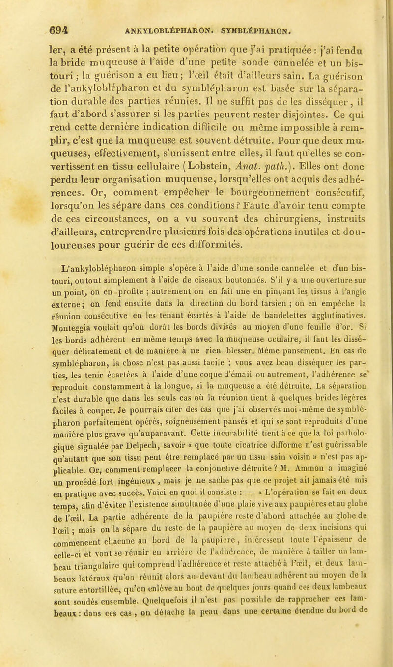 1er, a été présent à la petite opération que j'ai pratiquée : j'ai fenda la bride muqueuse à l'aide d'une petite sonde cannelée et un bis- touri ; la guérison a eu lieu; l'œil était d'ailleurs sain. La gue'rison de rankyloblépharon el du symblépharon est basée sur la sépara- tion durable des parties réunies. Il ne suffît pas de les disséquer, il faut d'abord s'assurer si les parties peuvent rester disjointes. Ce qui rend cette dernière indication difficile ou même impossible à rem- plir, c'est que la muqueuse est souvent détruite. Pour que deux mu- queuses, effectivement, s'unissent entre elles, il faut qu'elles se con- vertissent en tissu cellulaire (Lobstein, Anat. path.). Elles ont donc perdu leur organisation muqueuse, lorsqu'elles ont acquis des adhé- rences. Or, comment empêcher le bourgeonnement consécutif, lorsqu'on les sépare dans ces conditions? Faute d'avoir tenu compte de ces circonstances, on a vu souvent des chirurgiens, instruits d'ailleurs, entreprendre plusieurs fois des opérations inutiles et dou- loureuses pour guérir de ces difformités. L'ankyloblépharon simple s'opère à l'aide d'une sonde cannelée et d'un bis- touri, ou tout simplement à l'aide de ciseaux boutonnés. S'il y a une ouverlure sur un point, on en-profite ; aulremeut on en fait une en pinçant les tissus à l'angle externe ; on fend ensuite dans la direction du bord tarsien ; on en empêche la réunion consécutive en les tenant écartés à l'aide de bandelettes agglufiuatives. Monieggia voulait qu'on dorût les bords divisés au moyen d'une feuille d'or. Si les bords adhèrent en même temps avec la muqueuse oculaire, il faut les dissé- quer délicatement et de manière à ne rien blesser. Même pansement. En cas de symblépharon, la chose n'est pas aussi facile : vous avez beau disséquer les par- ties, les tenir écartées à l'aide d'une coque d'émail ou autrement, l'adhérence se' reproduit constamment à la longue, si la- muqueuse a éié détruite. La séparation n'est durable que dans les seuls cas où la réunion lient à quelques brides légères faciles à couper. Je pourrais ciler des cas que j'ai observés moi-même de symblé- pharon parfaitement opérés, soigneusement pansés et qui se sont reproduits d'une manière plus grave qu'auparavant. Celle incurabilité tient à ce que la loi patholo- gique signalée par Delpech, savoir « que toute cicatrice difforme n'est guérissable qu'autant que son tissu peut être remplacé par un tissu sain voisin » n'est pas ap- plicable. Or, comment remplacer la conjonclive délruile? M. Ammon a imaginé un procédé fort ingénieux , mais je ne sache pas que ce projet ait jamais été mis en pratique avec succès. Voici en quoi il consiste : — « L'opération se fait en deux temps, afin d'éviter l'existence simultanée d'une plaie vive aux paupières et au globe de l'œil. La partie adhérente de la paupière reste d'abord attachée au globe de l'oeil ; mais on la sépare du reste de la paupière au moyeu de deux incisions qui commencent chacune au bord de la paupière, intéressent toute l'épaisseur de celle-ci et vont se réunir en arrière de l'adhérence, de manière à tailler un lam- beau triangulaire qui comprend l'adhérence et reste attaché à l'œil, et deux lam- beaux latéraux qu'on réunit alors au-devant du lambeau adhérent au moyen de la suture entortillée, qu'on enlève au bout de quelques jours quand ces deux lambeaux «ont soudés ensemble. Quelquefois il n'csl pas possible de rapprocher ces lam- beaux : dans ces cas , on détache la peau dans une certaine étendue du bord de