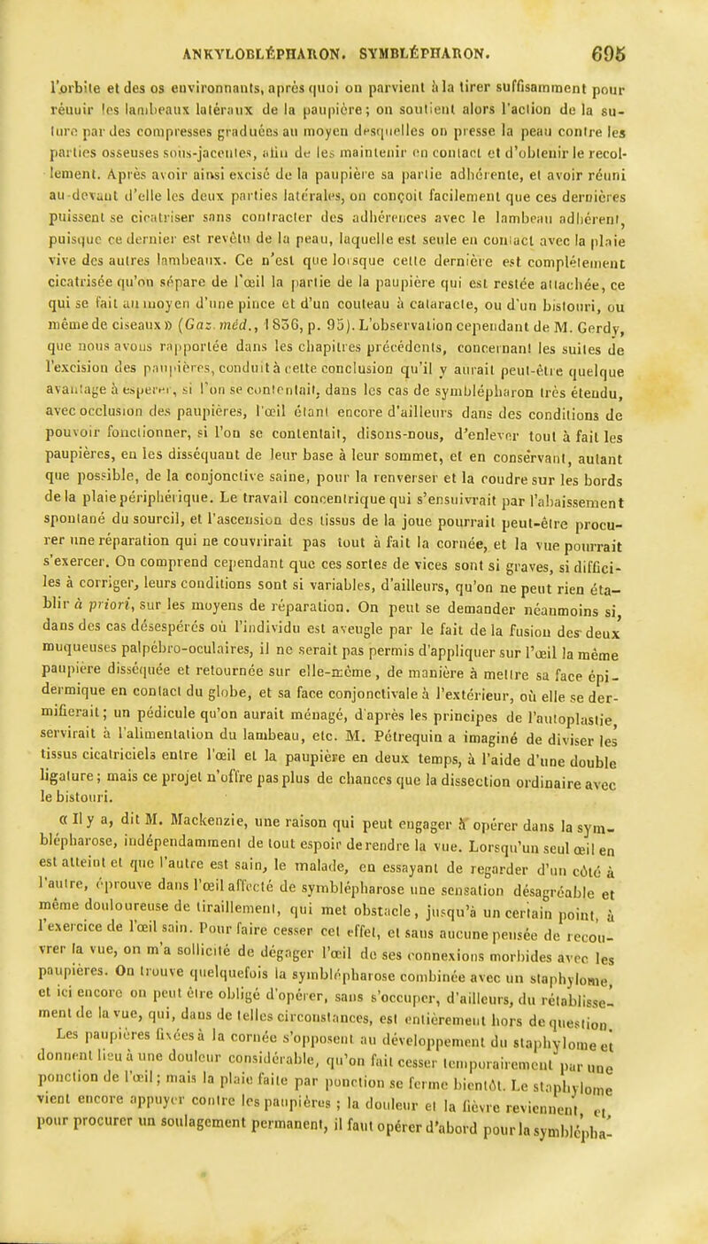 r.orbite et des os euvironnants, après quoi on parvient h la tirer suffisamment pour réuuir les lambeaux lutéroux de la paupière; on soutient alors l'aclion de la su- lurf! par des compresses graduées au moyen dfsfiuplles on presse la peau contre les parties osseuses sous-jacenies, iiliu de les mainleiiir t'.n conlanl et d'obleuir le recol- lement. Après avoir aiivsi excisé de la paupière sa parlie adlicrenle, el avoir réuni au-devaut d'elle les deux parties latérales, on conçoit facilement que ces dernières puissent se cicatriser sans contracter des adhérences avec le lambeau adliéreni, puisijue ce dernier est revêtu de la peau, laquelle est seule en couiact avec la plnie vive des autres lambeaux. Ce n'est que lorsque celle dernière est complètement cicatrisée qu'on sépare de l'œil la partie de la paupière qui est restée aiiacliée, ce qui se fait un moyen d'une pince et d'un couteau à cataracte, ou d'un bistouri, ou même de ciseaux» (Gaz. tnéd., ! 836, p. 95). L'observation cependant de M. Gerdy, que nous avons rapportée dans les chapitres précédents, concernant les suites de l'excision des paupières, conduit à cette conclusion qu'il y aurait peut-être quelque avantage à esper»^r, si Ton se conienlait, dans les cas de symblépharon très étendu, avec occlusion des paupières, l'œil étant encore d'ailleurs dans des conditions de pouvoir fonctionner, si l'on se contentait, disons-nous, d'enlever tout à fait les paupières, eu les disséquant de leur base à leur sommet, et en conservant, autant que pos.=ible, de la conjonctive saine, pour la renverser et la coudre sur les bords delà plaiepériphéiique. Le travail concentrique qui s'ensuivrait par l'aljaissement spontané du sourcil, et l'ascension des tissus de la joue pourrait peut-être procu- rer une réparation qui ne couvrirait pas tout à fait la cornée, et la vue pourrait s'exercer. On comprend cependant que ces séries de vices sont si graves, si diffici- les à corriger, leurs conditions sont si variables, d'ailleurs, qu'on ne peut rien éta- blir à priori, sur les moyens de réparation. On peut se demander néanmoins si dans des cas désespérés où l'individu est aveugle par le fait de la fusion des-deux muqueuses palpébro-oculaires, il ne serait pas permis d'appliquer sur l'œil la même paupière disséquée et retournée sur elle-n:cme, de manière à mettre sa face épi- dermique en contact du globe, et sa face conjonctivale à l'extérieur, où elle se der- mifierait; un pédicule qu'on aurait ménagé, d'après les principes de l'autoplastie servirait à l'alimenlaiion du lambeau, etc. M. Pôtrequin a imaginé de diviser les tissus cicatriciels entre l'œil et la paupière en deux temps, à l'aide d'une double ligature ; mais ce projet n'offre pas plus de chances que la dissection ordinaire avec le bistouri. a II y a, dit M. Mackenzie, une raison qui peut engager S'opérer dans la sym- blépharose, indépendamment de tout espoir de rendre la vue. Lorsqu'un seul œil en est atteint el que l'autre est sain, le malade, en essayant de regarder d'ini cité à Tauire, éprouve dans l'œil aflcclé de syniblépharose une sensation désagréable et même douloureuse de tiraillement, qui met obstacle, jusqu'à un certain point à l'e.^erc.ce de l'œil sain. Pour faire cesser cet effet, el sans aucune pensée de recou- vrer la vue, on m'a sollicité de dégager l'œil de ses connexions morbides avec les paupières. On trouve quelquefois la syniblépharose combinée avec un slaphylome et ici encore on peut être obligé d'opérer, sans s'occuper, d'ailleurs, du rétablisse' ment de la vue, qui, daus de telles circonstances, est entièrement hors de question Les paupières fnéesà la cornée s'opposent au développement du slaphylomeci donnent lieu à une douleur considérable, qu'on fait cesser temporaircmcnt'par nue ponction de l'œil ; mais la plaie faite par ponction se ferme bientôt. Le stopl.ylome vient encore appuyer contre les paupières ; la douleur el la lièvre reviennent ci pour procurer un soulagement permanent, il faut opérer d'abord pourlasymbicpba'