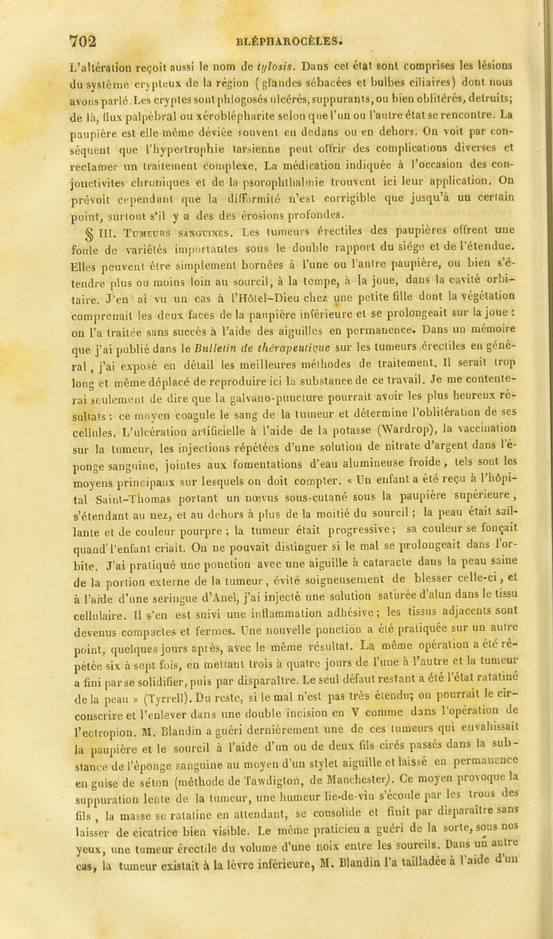 L'altération reçoit aussi le nom de trjlosis. Dans cet élat sont comprises les lésions du système crypteux de la région (glandes sébacées et bulbes ciliaires) dont nous avons parlé.Les cryptes sont phlogoscs ulcérés, suppurants, ou bien oblitérés, détruits; de là, Ilux palpébral ou xéroblépharite selon que l'un ou l'autre état se rencontre. La paupière est elle même déviée fouveut en dedans ou en dehors. On voit par con- séquent que l'hypertrophie tarsienne peut offrir des complications diverses et reclamer un traitement complexe. La médication indiquée à l'occasion des con- jonctivites chroniques et de la psorophtbalmie trouvent ici leur application. On prévoit cependant que la difformité n'est corrigible que jusqu'à un certain point, surtout s'il y a des des érosions profondes. § in. Tumeurs sangvines. Les tumeurs érectiles des paupières offrent une foule de variétés importantes sous le double rapport du siégo et de l'étendue. Elles peuvent être simplement bornées à l'une ou l'aulre paupière, ou bien s'é- tendre plus ou moins loin au sourcil, à la tempe, à la joue, dans la cavité orbi- taire. J'en ai vu un cas à l'Hùiel-Dieu chez une petite fille dont la végétation comprenait les deux faces delà paupière inférieure et se prolongeait sur la joue : on l'a traitée sans succès à l'aide des aiguilles en permanence. Dans ua mémoire que j'ai publié dans le Bulletin de tJiérapeutiaue sur les tuaieurs érectiles en géné- ral , j'ai exposé en détail les meilleures méthodes de traitement. Il serait trop long et même déplacé de reproduire ici la substance de ce travail. Je me contente- rai seulement de dire que la galvano-punclure pourrait avoir les plus heureux ré- sultais : ce moyen coagule le sang de la tumeur et détermine l'oblitération de ses cellules. L'ulcération artificielle à l'aide de la potasse (Wardrop), la vaccination sur la tumeur, les injections répétées d'une solution de nitrate d'argent dans l'é- ponge sanguine, jointes aux fomentations d'eau alumineuse froide, tels sont les moyens principaux sur lesquels on doit compter. « Un enfant a été reçu à l'hôpi- tal Saint-Thomas portant un nœvus sous-cutané sous la paupière supérieure, s'étendant au nez, et au dehors à plus de la moitié du sourcil ; la peau était sail- lante et de couleur pourpre ; la tumeur était progressive; sa couleur se fonçait quand'l'enfant criait. On ne pouvait distinguer si le mal se prolongeait dans l'or- bite. J'ai pratiqué une ponction avec une aiguille à cataracte dans la peau same de la portion externe de la tumeur, évité soigneusement de blesser celle-ci, et à l'aide d'une seringue d'Anel, j'ai injecié une solution saturée d'alun dans le tissu cellulaire. Il s'en est suivi une intlammation adhésive ; les tissus adjacents sont devenus compactes et fermes. Une nouvelle ponction a élé pratiquée sur un autre de la peau » (Tyrrell). Du reste, si le mal n'est pas très étendu; on pourrait le cir- conscrire et l'enlever dans une double incision en V comme dans l'opération de l'eclropion. M. Blandin a guéri dernièrement une de ces tumeurs qui envahissait la paupière et le sourcil à l'aide d'un ou de deux fils cirés passés dans la sub- stance de l'éponge sanguine au moyen d'un stylet aiguille et laissé en permanence en guise de séton (méthode de Tawdiglon, de Manchester;. Ce moyen provoque la suppuration lente de la tumeur, une humeur lie-de-viu s'écoule par les trous des fils , la masse se ratatine en attendant, se consolide et finit par disparaître sans laisser de cicatrice bien visible. Le même praticien a guéri de la sorte, sous nos yeux, une tumeur érectile du volume d'une noix entre les sourcils. Dans un autre cas» la tumeur existait à la lèvre inférieure, M. Blaadin l'a tailladée à l'aide d'un