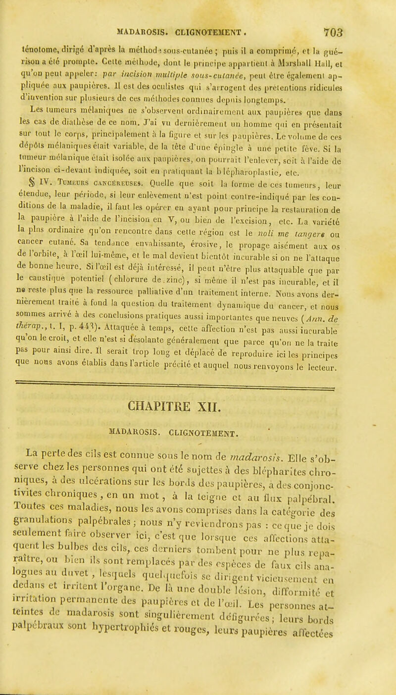 ténolome, dirigé d'après la mélliod^ sous-culanée ; puis il a comprimé, et la frué- rison a élé prompte. Celte mclhode, dont le principe appartient à Marshall Hall, el qu'on peut appeler: par incision tnuUi/jle sous-culanée, peut être égalemeni ap- pliquée aux paupières. 11 csl des oculistes qui s'arrogent des prétentions ridicules d'invention sur plusieurs de ces méthodes connues depuis longtemps. Les tumeurs mélaniques ne s'ohservent ordinairement aux paupières que dans les cas de diathèse de ce nom. J'ai vu dernièrcmeut un homme qui en présentait sur tout le corps, principalement à la figure et sur les paupières. Le volume de ces dépôts mélaniques était variable, de la tête d'une épingle à une petite fève. Si la tumeur mélanique était isolée aux paupières, on pourrait l'enlever, soit à l'aide de l'incison ci-devaut indiquée, soit en pratiquant la b lépliaroplasiio, etc. S IV. TuMEDRS CAKCÉREUSES. Quelle que soit la forme de ces tumeurs, leur étendue, leur période, si leur enlèvement n'est point contre-indiquc par les cou- ditions de la maladie, il faut les opéi-er en ayant pour principe la restauration de la paupière à l'aide de l'incisioa en V, ou bien de l'e.xcision, etc. La variété la plus ordinaire qu'on rencontre dans cette région est le noli me langer» ou cancer cutané. Sa tendance envahissante, érosive, le propage aisément aux os de l'orbite, à l'œil lui-même, et le mal devient bientôt incurable si on ne l'attaque de bonne heure. Si l'œil est déjà intéressé, il peut n'être plus attaquable que par le caustique potentiel (chlorure de.zinc), si même il n'est pas incurable, et il ne reste plus que la ressource palliative d'un traitement interne. Nous avons der- nièrement traité à fond la question du traitement dynamique du cancer, el nous sommes arrivé à des conclusions pratiques aussi importantes que neuves {Ann. de thérap.,\. I, p.44'^). Attaquée à temps, cette affection n'est pas aussi incurable qu'on le croit, et elle n'est si désolante généralement que parce qu'on ne la traite pas pour ainsi dire. Il serait trop long et déplacé de reproduire ici les principes que nous avons établis dans l'article précité el auquel nous renvoyons le lecteur CHAPITRE XII. MADAUOSIS. CLIGNOTEMENT. La perle des cils est connue sous le nom de madarosis. Elle s'ob- serve chez les personnes qui ont été sujettes t\ des blépharites chro- niques, à des ulcérations sur les bor.ls des paupières, a des conjonc- tivites chroniques , en un mot, à la teigue et au flux palpëbral. Toutes ces maladies, nous les avons comprises dans la catégorie des granulations palpébrales ; nous n'y reviendrons pas : ce que je dois seulement faire observer ici, c'est que lorsque ces affections atlal qucnt les bulbes des cils, ces derniers tombent pour ne plus repa- raître, ou bien ils sont remplacés par des espèces de faux cils ana- logues au duvet, lesquels quel.,uefois se dirigent vicieusement en dedans et irritent l'organe. De là une double lésion, difformité et irritation permanente des paupières et de l'œil. Les personnes at- teintes de madarosis sont singulièrement défigurées; leurs bords palpobraux sont hypertrophiés et rouges, leurs paupières affectées